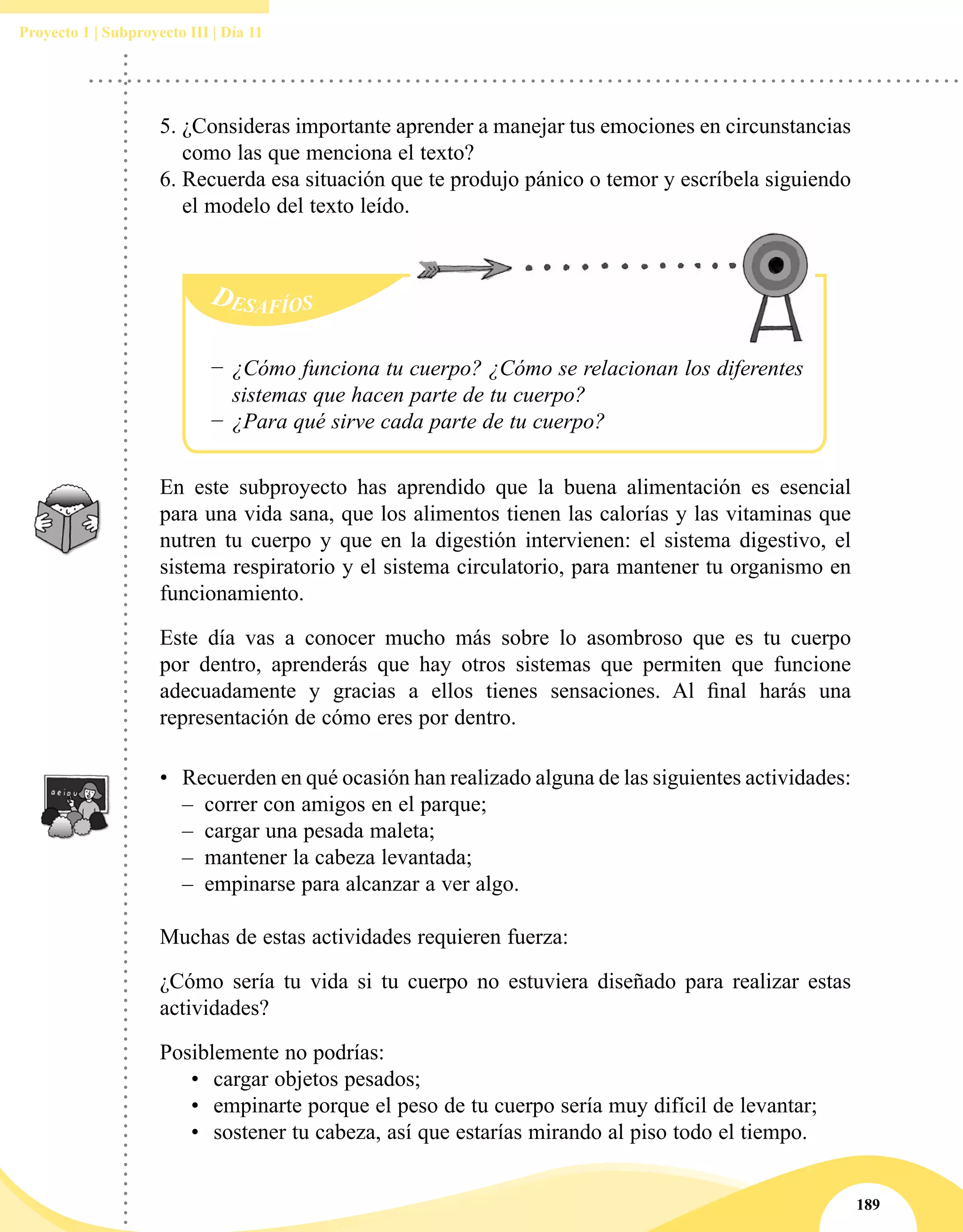 189
Proyecto 1 | Subproyecto III | Día 11
−− ¿Cómo funciona tu cuerpo? ¿Cómo se relacionan los diferentes
sistemas que hacen parte de tu cuerpo?
−− ¿Para qué sirve cada parte de tu cuerpo?
En este subproyecto has aprendido que la buena alimentación es esencial
para una vida sana, que los alimentos tienen las calorías y las vitaminas que
nutren tu cuerpo y que en la digestión intervienen: el sistema digestivo, el
sistema respiratorio y el sistema circulatorio, para mantener tu organismo en
funcionamiento.
Este día vas a conocer mucho más sobre lo asombroso que es tu cuerpo
por dentro, aprenderás que hay otros sistemas que permiten que funcione
adecuadamente y gracias a ellos tienes sensaciones. Al final harás una
representación de cómo eres por dentro.
•	 Recuerden en qué ocasión han realizado alguna de las siguientes actividades:
–– correr con amigos en el parque;
–– cargar una pesada maleta;
–– mantener la cabeza levantada;
–– empinarse para alcanzar a ver algo.
Muchas de estas actividades requieren fuerza:
¿Cómo sería tu vida si tu cuerpo no estuviera diseñado para realizar estas
actividades?
Posiblemente no podrías:
•	 cargar objetos pesados;
•	 empinarte porque el peso de tu cuerpo sería muy difícil de levantar;
•	 sostener tu cabeza, así que estarías mirando al piso todo el tiempo.
5.	¿Consideras importante aprender a manejar tus emociones en circunstancias
como las que menciona el texto?
6.	Recuerda esa situación que te produjo pánico o temor y escríbela siguiendo
el modelo del texto leído.
 
