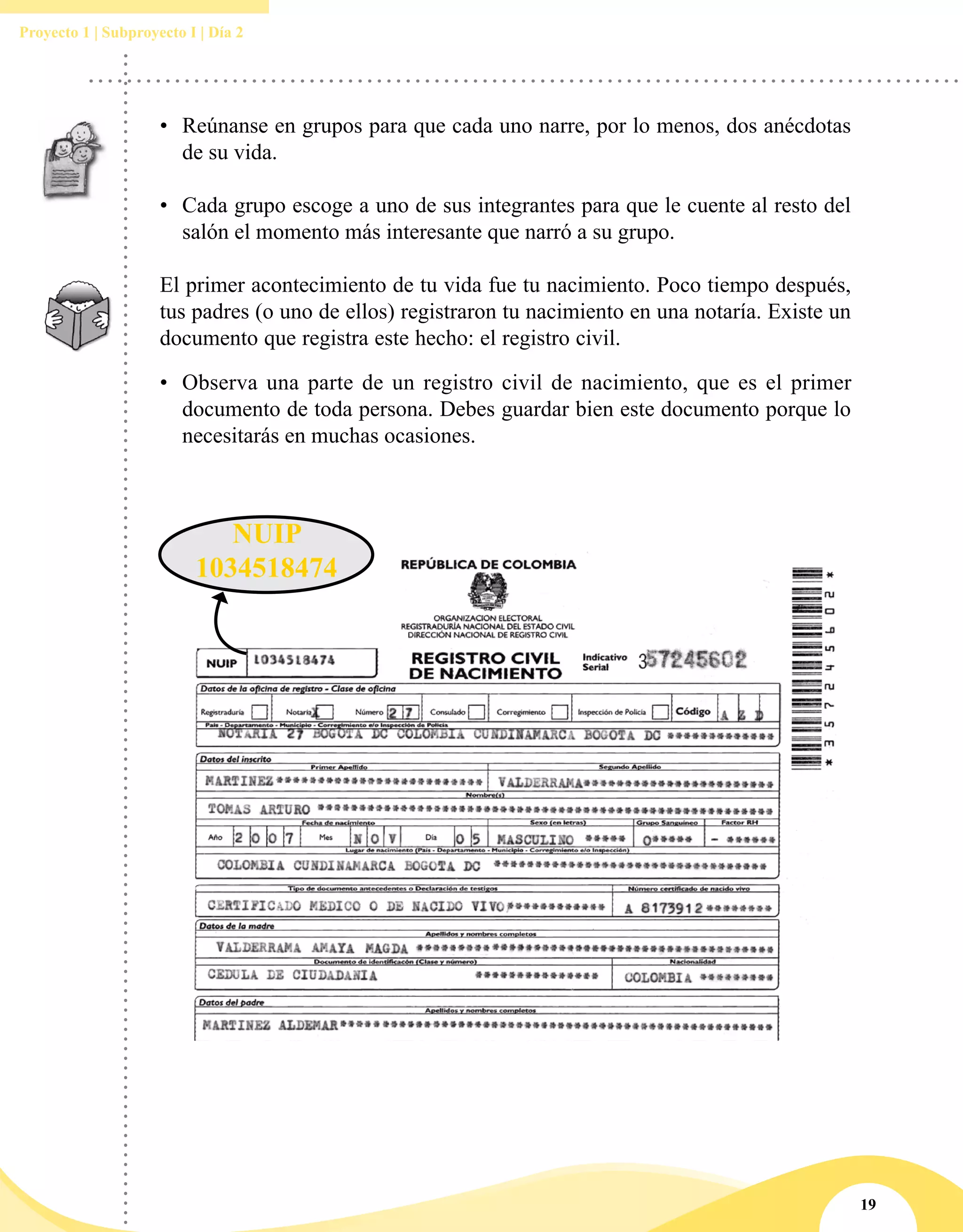 19
Proyecto 1 | Subproyecto I | Día 2
•	 Reúnanse en grupos para que cada uno narre, por lo menos, dos anécdotas
de su vida.
•	 Cada grupo escoge a uno de sus integrantes para que le cuente al resto del
salón el momento más interesante que narró a su grupo.
El primer acontecimiento de tu vida fue tu nacimiento. Poco tiempo después,
tus padres (o uno de ellos) registraron tu nacimiento en una notaría. Existe un
documento que registra este hecho: el registro civil.
•	 Observa una parte de un registro civil de nacimiento, que es el primer
documento de toda persona. Debes guardar bien este documento porque lo
necesitarás en muchas ocasiones.
NUIP
1034518474
 