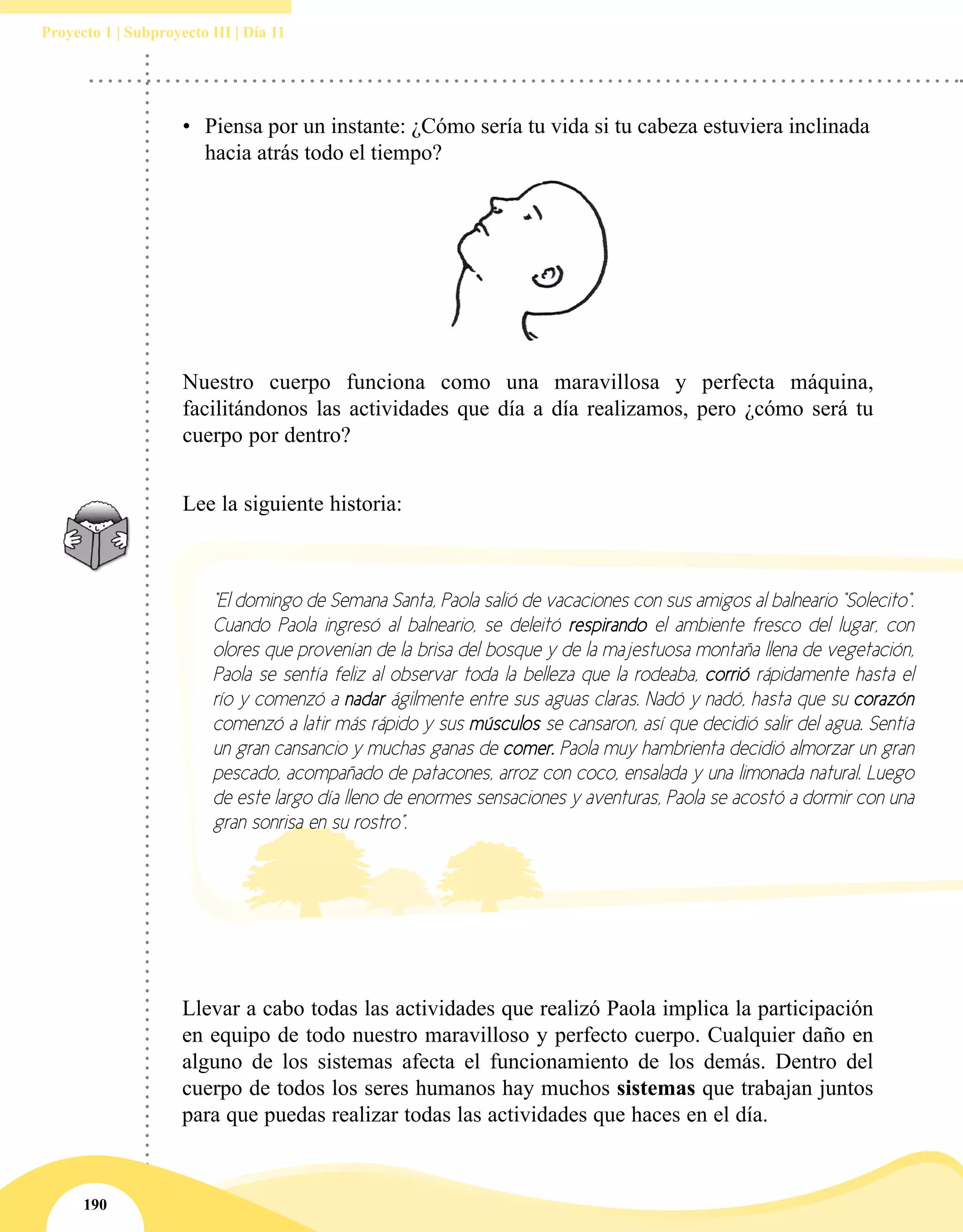 190
Proyecto 1 | Subproyecto III | Día 11
•	 Piensa por un instante: ¿Cómo sería tu vida si tu cabeza estuviera inclinada
hacia atrás todo el tiempo?
Nuestro cuerpo funciona como una maravillosa y perfecta máquina,
facilitándonos las actividades que día a día realizamos, pero ¿cómo será tu
cuerpo por dentro?
Lee la siguiente historia:
Llevar a cabo todas las actividades que realizó Paola implica la participación
en equipo de todo nuestro maravilloso y perfecto cuerpo. Cualquier daño en
alguno de los sistemas afecta el funcionamiento de los demás. Dentro del
cuerpo de todos los seres humanos hay muchos sistemas que trabajan juntos
para que puedas realizar todas las actividades que haces en el día.
“El domingo de Semana Santa, Paola salió de vacaciones con sus amigos al balneario “Solecito“.
Cuando Paola ingresó al balneario, se deleitó respirando el ambiente fresco del lugar, con
olores que provenían de la brisa del bosque y de la majestuosa montaña llena de vegetación,
Paola se sentía feliz al observar toda la belleza que la rodeaba, corrió rápidamente hasta el
río y comenzó a nadar ágilmente entre sus aguas claras. Nadó y nadó, hasta que su corazón
comenzó a latir más rápido y sus músculos se cansaron, así que decidió salir del agua. Sentía
un gran cansancio y muchas ganas de comer. Paola muy hambrienta decidió almorzar un gran
pescado, acompañado de patacones, arroz con coco, ensalada y una limonada natural. Luego
de este largo día lleno de enormes sensaciones y aventuras, Paola se acostó a dormir con una
gran sonrisa en su rostro”.
 