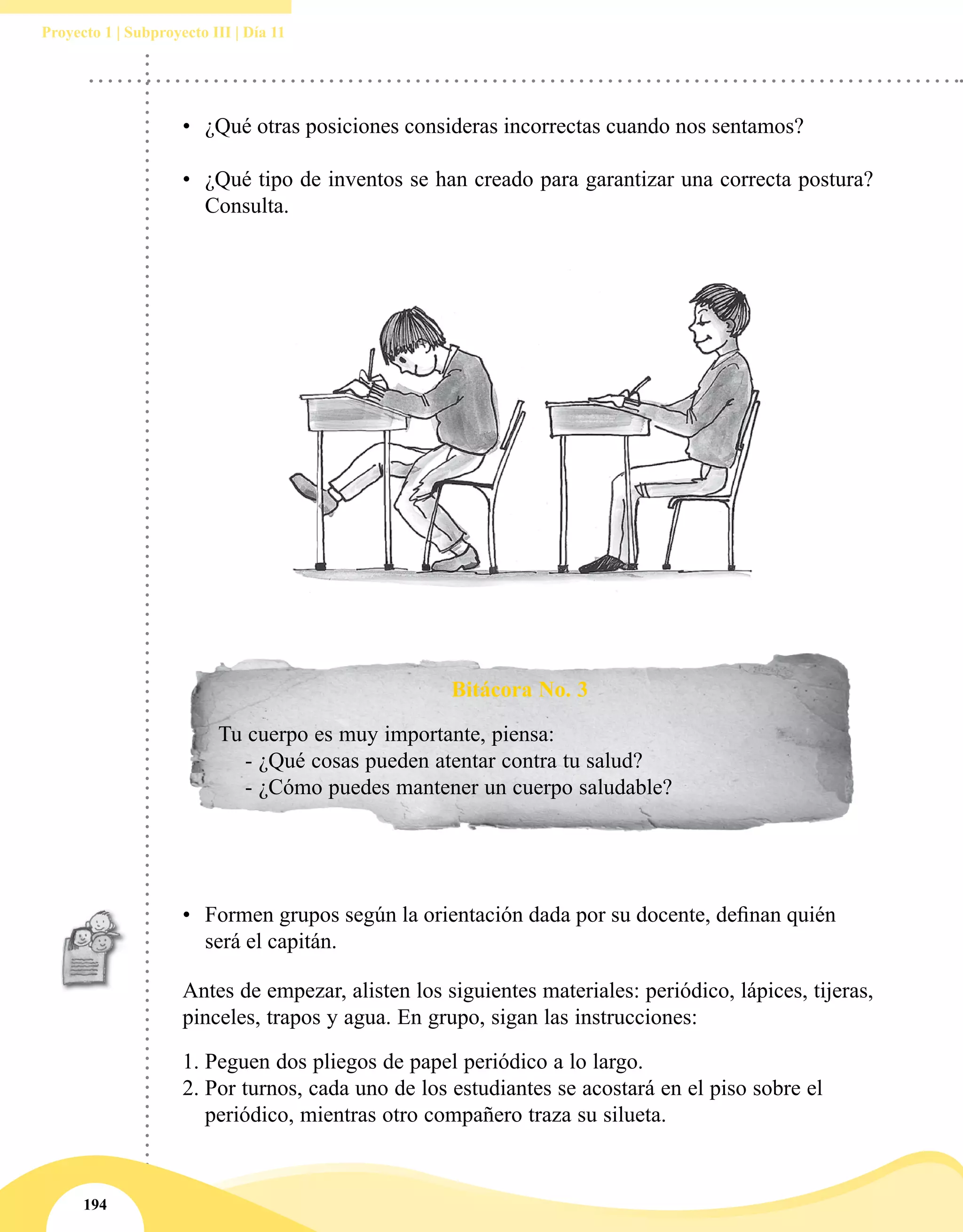 194
Proyecto 1 | Subproyecto III | Día 11
Bitácora No. 3
Tu cuerpo es muy importante, piensa:
- ¿Qué cosas pueden atentar contra tu salud?
- ¿Cómo puedes mantener un cuerpo saludable?
•	 Formen grupos según la orientación dada por su docente, definan quién
será el capitán.
Antes de empezar, alisten los siguientes materiales: periódico, lápices, tijeras,
pinceles, trapos y agua. En grupo, sigan las instrucciones: 
1.	Peguen dos pliegos de papel periódico a lo largo.
2.	Por turnos, cada uno de los estudiantes se acostará en el piso sobre el
periódico, mientras otro compañero traza su silueta.
•	 ¿Qué otras posiciones consideras incorrectas cuando nos sentamos?
•	 ¿Qué tipo de inventos se han creado para garantizar una correcta postura?
Consulta.
 