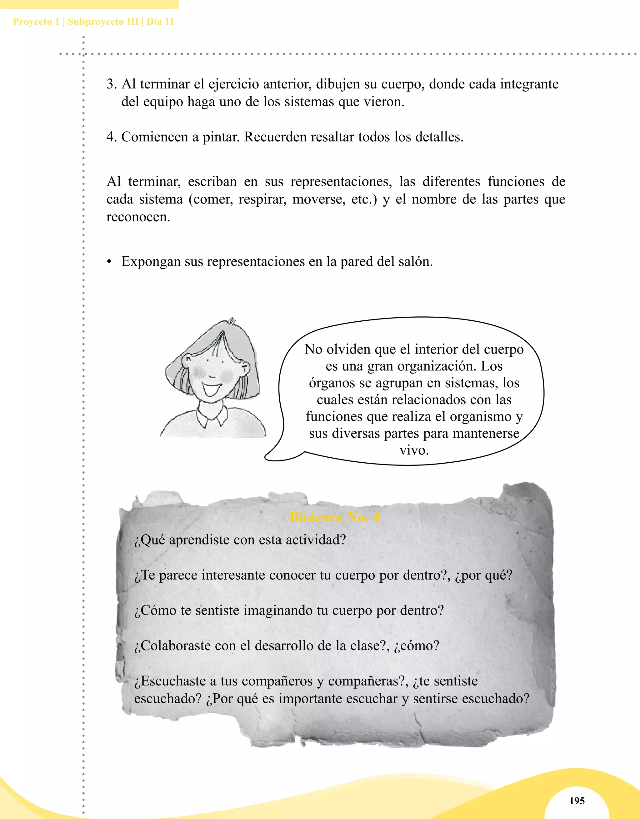 195
Proyecto 1 | Subproyecto III | Día 11
Bitácora No. 4
¿Qué aprendiste con esta actividad?
¿Te parece interesante conocer tu cuerpo por dentro?, ¿por qué?
¿Cómo te sentiste imaginando tu cuerpo por dentro?
¿Colaboraste con el desarrollo de la clase?, ¿cómo?
¿Escuchaste a tus compañeros y compañeras?, ¿te sentiste
escuchado? ¿Por qué es importante escuchar y sentirse escuchado?
No olviden que el interior del cuerpo
es una gran organización. Los
órganos se agrupan en sistemas, los
cuales están relacionados con las
funciones que realiza el organismo y
sus diversas partes para mantenerse
vivo.
Al terminar, escriban en sus representaciones, las diferentes funciones de
cada sistema (comer, respirar, moverse, etc.) y el nombre de las partes que
reconocen.
•	 Expongan sus representaciones en la pared del salón.
3.	Al terminar el ejercicio anterior, dibujen su cuerpo, donde cada integrante
del equipo haga uno de los sistemas que vieron.
4.	Comiencen a pintar. Recuerden resaltar todos los detalles.
 