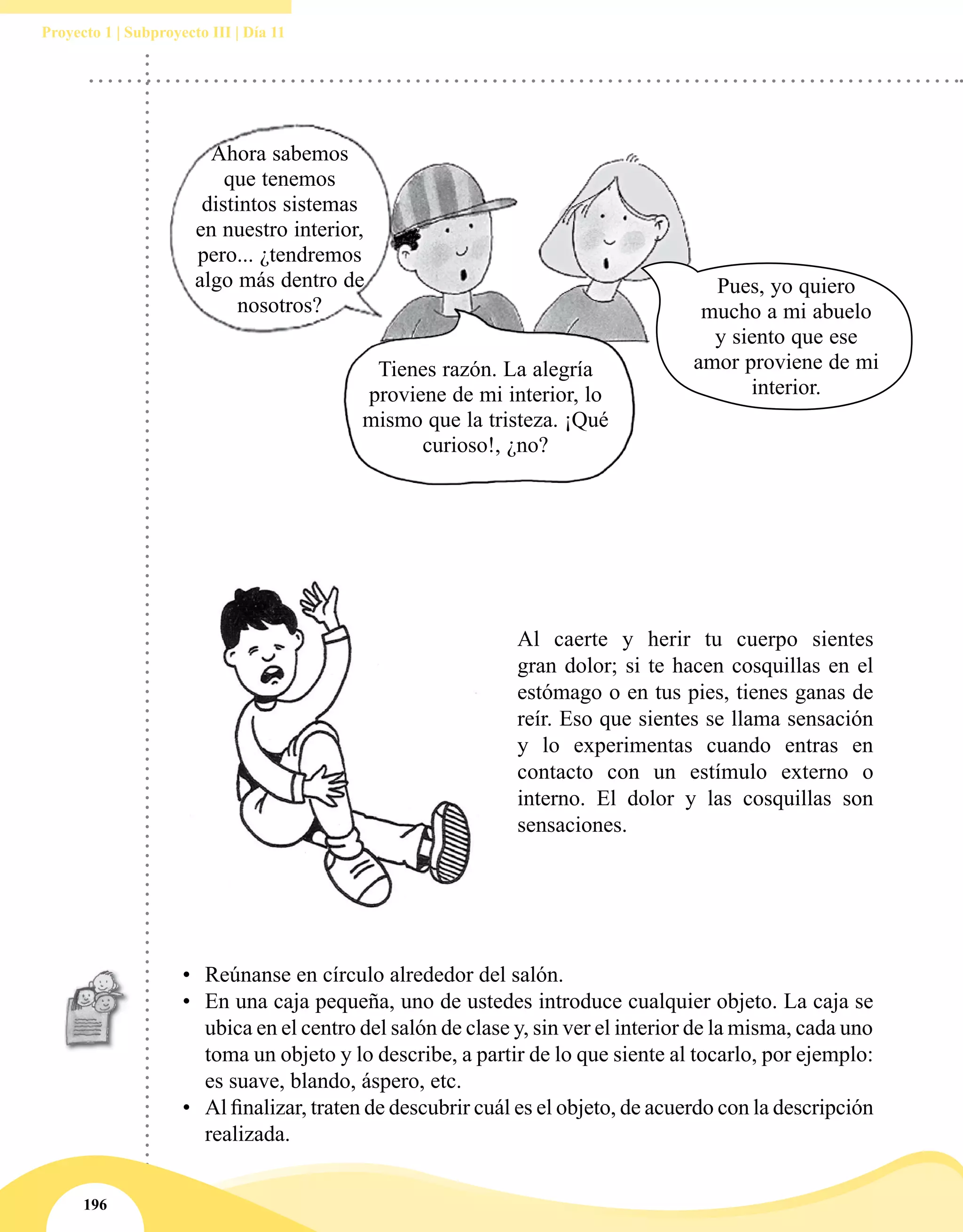 196
Proyecto 1 | Subproyecto III | Día 11
Al caerte y herir tu cuerpo sientes
gran dolor; si te hacen cosquillas en el
estómago o en tus pies, tienes ganas de
reír. Eso que sientes se llama sensación
y lo experimentas cuando entras en
contacto con un estímulo externo o
interno. El dolor y las cosquillas son
sensaciones.
•	 Reúnanse en círculo alrededor del salón.
•	 En una caja pequeña, uno de ustedes introduce cualquier objeto. La caja se
ubica en el centro del salón de clase y, sin ver el interior de la misma, cada uno
toma un objeto y lo describe, a partir de lo que siente al tocarlo, por ejemplo:
es suave, blando, áspero, etc.
•	 Al finalizar, traten de descubrir cuál es el objeto, de acuerdo con la descripción
realizada.
Pues, yo quiero
mucho a mi abuelo
y siento que ese
amor proviene de mi
interior.
Ahora sabemos
que tenemos
distintos sistemas
en nuestro interior,
pero... ¿tendremos
algo más dentro de
nosotros?
Tienes razón. La alegría
proviene de mi interior, lo
mismo que la tristeza. ¡Qué
curioso!, ¿no?
 