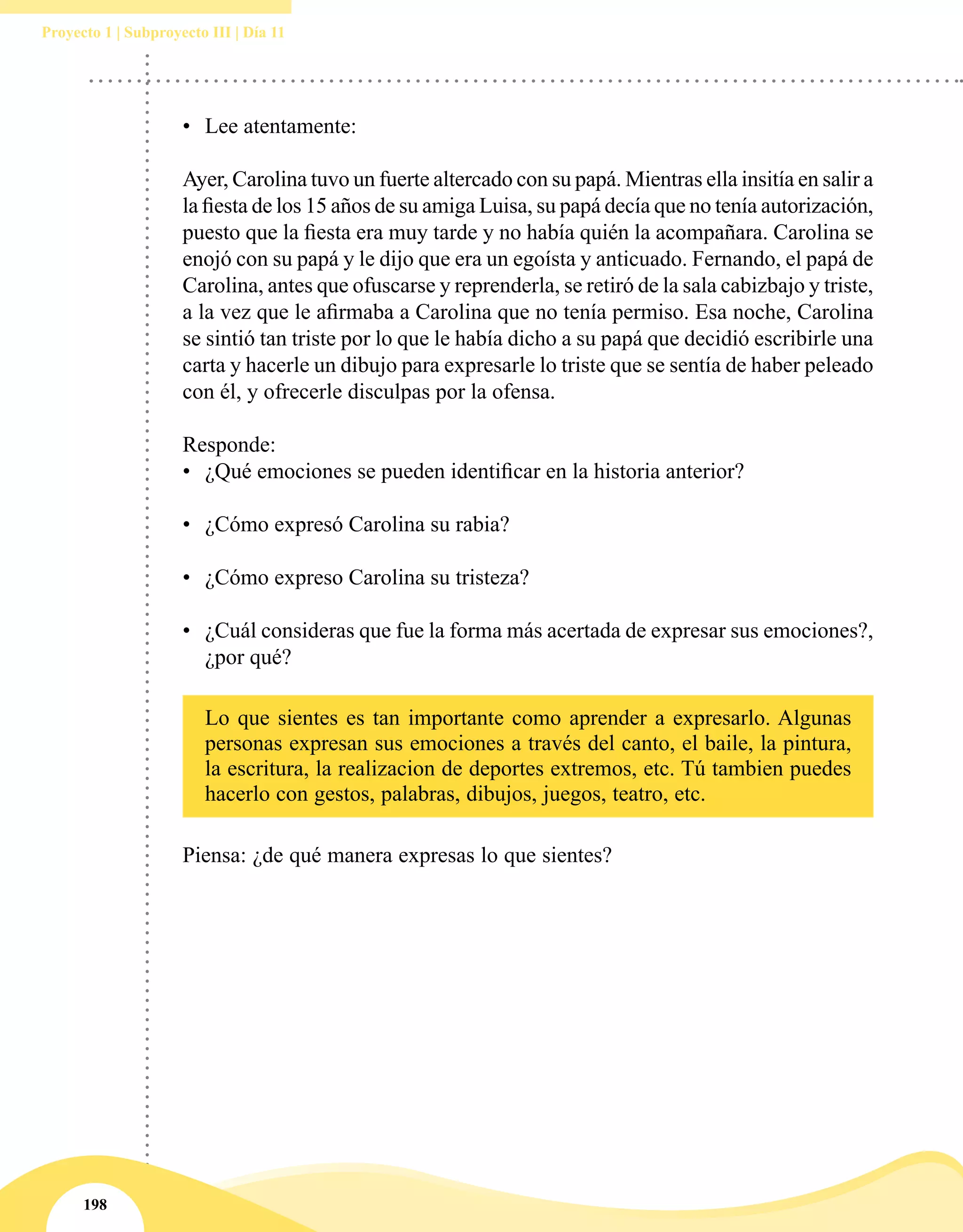 198
Proyecto 1 | Subproyecto III | Día 11
•	 Lee atentamente:
Ayer, Carolina tuvo un fuerte altercado con su papá. Mientras ella insitía en salir a
la fiesta de los 15 años de su amiga Luisa, su papá decía que no tenía autorización,
puesto que la fiesta era muy tarde y no había quién la acompañara. Carolina se
enojó con su papá y le dijo que era un egoísta y anticuado. Fernando, el papá de
Carolina, antes que ofuscarse y reprenderla, se retiró de la sala cabizbajo y triste,
a la vez que le afirmaba a Carolina que no tenía permiso. Esa noche, Carolina
se sintió tan triste por lo que le había dicho a su papá que decidió escribirle una
carta y hacerle un dibujo para expresarle lo triste que se sentía de haber peleado
con él, y ofrecerle disculpas por la ofensa.
Responde:
•	 ¿Qué emociones se pueden identificar en la historia anterior?
•	 ¿Cómo expresó Carolina su rabia?
•	 ¿Cómo expreso Carolina su tristeza?
•	 ¿Cuál consideras que fue la forma más acertada de expresar sus emociones?,
¿por qué?
Lo que sientes es tan importante como aprender a expresarlo. Algunas
personas expresan sus emociones a través del canto, el baile, la pintura,
la escritura, la realizacion de deportes extremos, etc. Tú tambien puedes
hacerlo con gestos, palabras, dibujos, juegos, teatro, etc.
Piensa: ¿de qué manera expresas lo que sientes?
 
