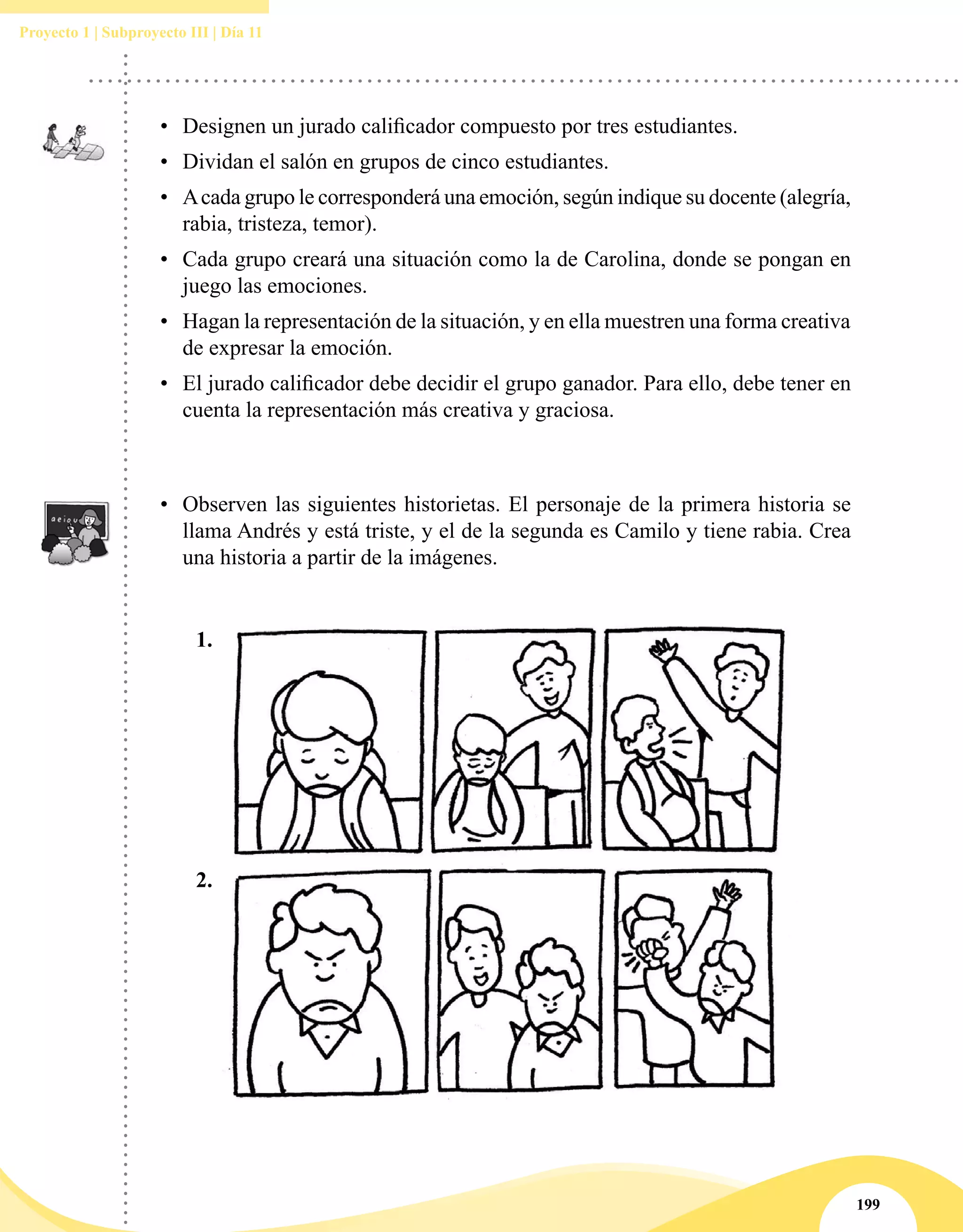 199
Proyecto 1 | Subproyecto III | Día 11
•	 Observen las siguientes historietas. El personaje de la primera historia se
llama Andrés y está triste, y el de la segunda es Camilo y tiene rabia. Crea
una historia a partir de la imágenes.
•	 Designen un jurado calificador compuesto por tres estudiantes.
•	 Dividan el salón en grupos de cinco estudiantes.
•	 Acada grupo le corresponderá una emoción, según indique su docente (alegría,
rabia, tristeza, temor).
•	 Cada grupo creará una situación como la de Carolina, donde se pongan en
juego las emociones.
•	 Hagan la representación de la situación, y en ella muestren una forma creativa
de expresar la emoción.
•	 El jurado calificador debe decidir el grupo ganador. Para ello, debe tener en
cuenta la representación más creativa y graciosa.
1.
2.
 