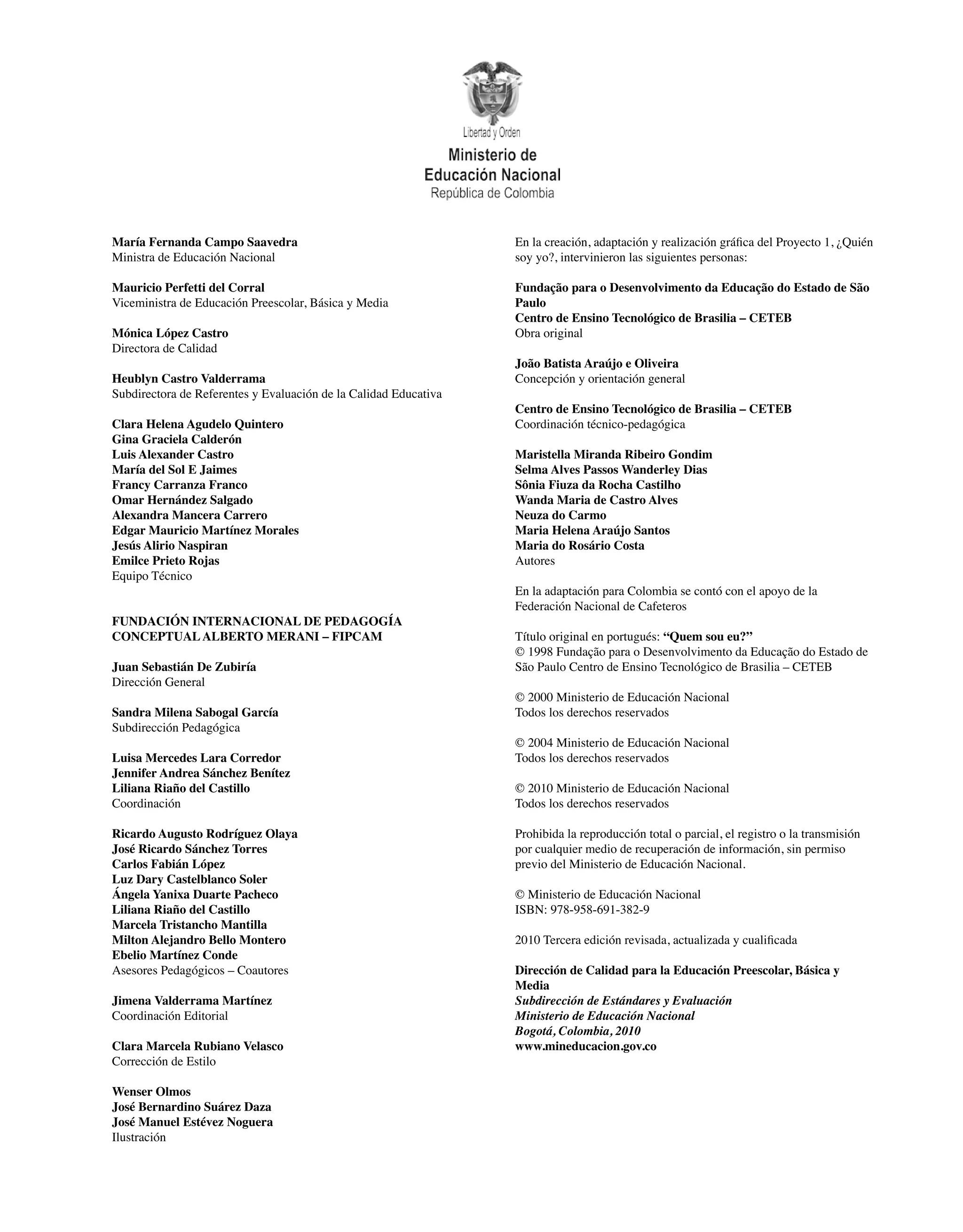 En la creación, adaptación y realización gráfica del Proyecto 1, ¿Quién
soy yo?, intervinieron las siguientes personas:
Fundação para o Desenvolvimento da Educação do Estado de São
Paulo
Centro de Ensino Tecnológico de Brasilia – CETEB
Obra original
João Batista Araújo e Oliveira
Concepción y orientación general
Centro de Ensino Tecnológico de Brasilia – CETEB
Coordinación técnico-pedagógica
Maristella Miranda Ribeiro Gondim
Selma Alves Passos Wanderley Dias
Sônia Fiuza da Rocha Castilho
Wanda Maria de Castro Alves
Neuza do Carmo
Maria Helena Araújo Santos
Maria do Rosário Costa
Autores
En la adaptación para Colombia se contó con el apoyo de la
Federación Nacional de Cafeteros
Título original en portugués: “Quem sou eu?”
© 1998 Fundação para o Desenvolvimento da Educação do Estado de
São Paulo Centro de Ensino Tecnológico de Brasilia – CETEB
© 2000 Ministerio de Educación Nacional
Todos los derechos reservados
© 2004 Ministerio de Educación Nacional
Todos los derechos reservados
© 2010 Ministerio de Educación Nacional
Todos los derechos reservados
Prohibida la reproducción total o parcial, el registro o la transmisión
por cualquier medio de recuperación de información, sin permiso
previo del Ministerio de Educación Nacional.
© Ministerio de Educación Nacional
ISBN: 978-958-691-382-9
2010 Tercera edición revisada, actualizada y cualificada
Dirección de Calidad para la Educación Preescolar, Básica y
Media
Subdirección de Estándares y Evaluación
Ministerio de Educación Nacional
Bogotá, Colombia, 2010
www.mineducacion.gov.co
María Fernanda Campo Saavedra
Ministra de Educación Nacional
Mauricio Perfetti del Corral
Viceministra de Educación Preescolar, Básica y Media
Mónica López Castro
Directora de Calidad
Heublyn Castro Valderrama
Subdirectora de Referentes y Evaluación de la Calidad Educativa
Clara Helena Agudelo Quintero
Gina Graciela Calderón
Luis Alexander Castro
María del Sol E Jaimes
Francy Carranza Franco
Omar Hernández Salgado
Alexandra Mancera Carrero
Edgar Mauricio Martínez Morales
Jesús Alirio Naspiran
Emilce Prieto Rojas
Equipo Técnico
FUNDACIÓN INTERNACIONAL DE PEDAGOGÍA
CONCEPTUALALBERTO MERANI – FIPCAM
Juan Sebastián De Zubiría
Dirección General
Sandra Milena Sabogal García
Subdirección Pedagógica
Luisa Mercedes Lara Corredor
Jennifer Andrea Sánchez Benítez
Liliana Riaño del Castillo
Coordinación
Ricardo Augusto Rodríguez Olaya
José Ricardo Sánchez Torres
Carlos Fabián López
Luz Dary Castelblanco Soler
Ángela Yanixa Duarte Pacheco
Liliana Riaño del Castillo
Marcela Tristancho Mantilla
Milton Alejandro Bello Montero
Ebelio Martínez Conde
Asesores Pedagógicos – Coautores
Jimena Valderrama Martínez
Coordinación Editorial
Clara Marcela Rubiano Velasco
Corrección de Estilo
Wenser Olmos
José Bernardino Suárez Daza
José Manuel Estévez Noguera
Ilustración
 
