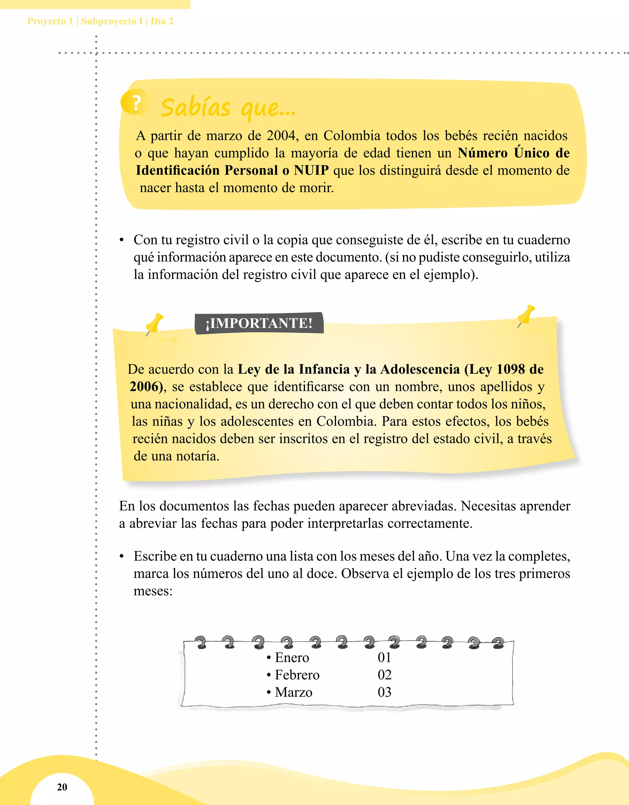 20
Proyecto 1 | Subproyecto I | Día 2
•	 Con tu registro civil o la copia que conseguiste de él, escribe en tu cuaderno
qué información aparece en este documento. (si no pudiste conseguirlo, utiliza
la información del registro civil que aparece en el ejemplo).
De acuerdo con la Ley de la Infancia y la Adolescencia (Ley 1098 de
2006), se establece que identificarse con un nombre, unos apellidos y
una nacionalidad, es un derecho con el que deben contar todos los niños,
las niñas y los adolescentes en Colombia. Para estos efectos, los bebés
recién nacidos deben ser inscritos en el registro del estado civil, a través
de una notaría.
¡IMPORTANTE!
En los documentos las fechas pueden aparecer abreviadas. Necesitas aprender
a abreviar las fechas para poder interpretarlas correctamente.
•	 Escribe en tu cuaderno una lista con los meses del año. Una vez la completes,
marca los números del uno al doce. Observa el ejemplo de los tres primeros
meses:
A partir de marzo de 2004, en Colombia todos los bebés recién nacidos
o que hayan cumplido la mayoría de edad tienen un Número Único de
Identificación Personal o NUIP que los distinguirá desde el momento de
nacer hasta el momento de morir.
• Enero		 01
• Febrero		 02
• Marzo		 03
 