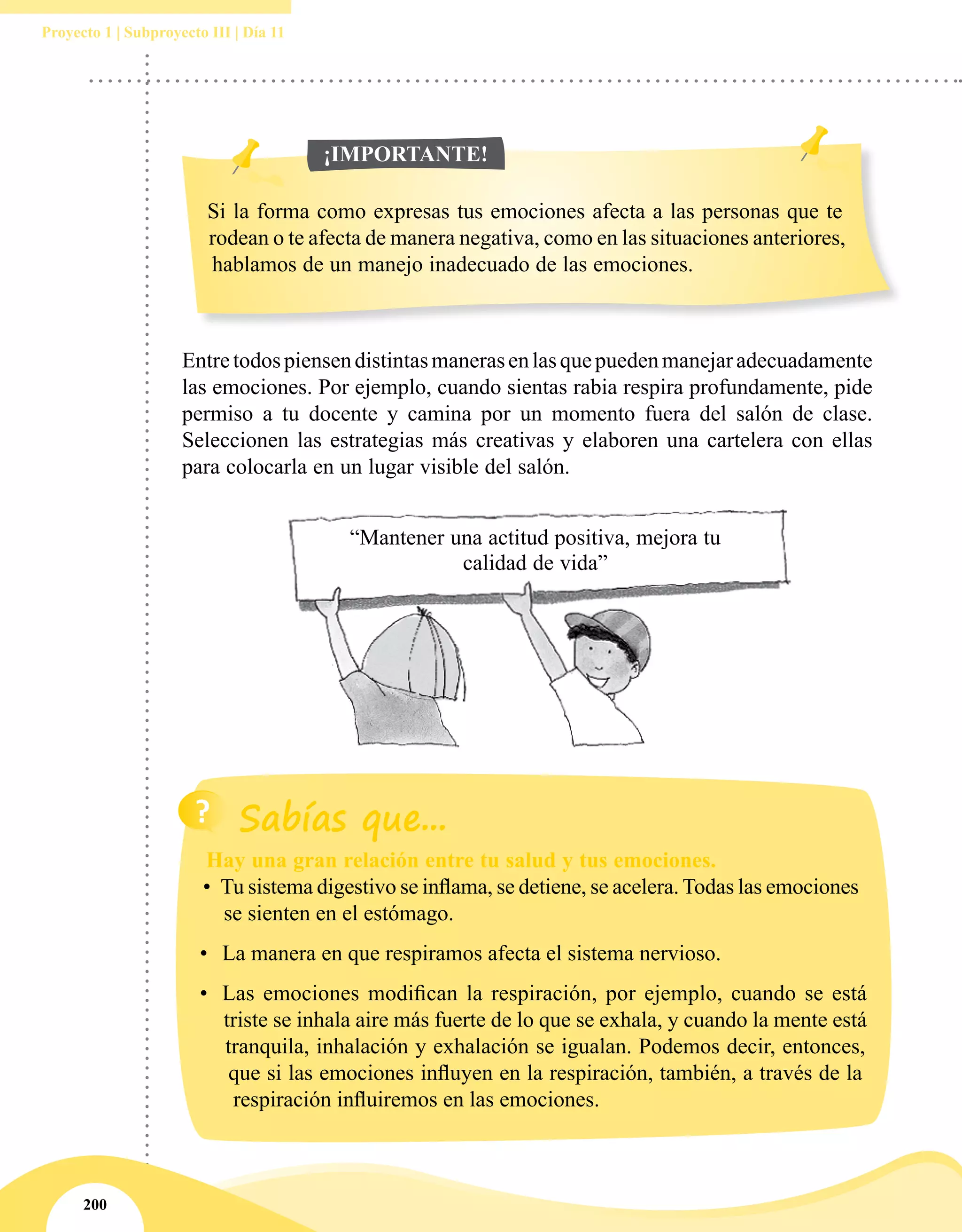200
Proyecto 1 | Subproyecto III | Día 11
Entretodospiensendistintasmanerasenlasquepuedenmanejaradecuadamente
las emociones. Por ejemplo, cuando sientas rabia respira profundamente, pide
permiso a tu docente y camina por un momento fuera del salón de clase.
Seleccionen las estrategias más creativas y elaboren una cartelera con ellas
para colocarla en un lugar visible del salón.
“Mantener una actitud positiva, mejora tu
calidad de vida”
Si la forma como expresas tus emociones afecta a las personas que te
rodean o te afecta de manera negativa, como en las situaciones anteriores,
hablamos de un manejo inadecuado de las emociones.
¡IMPORTANTE!
Hay una gran relación entre tu salud y tus emociones.
•	 Tu sistema digestivo se inflama, se detiene, se acelera. Todas las emociones
se sienten en el estómago.
•	 La manera en que respiramos afecta el sistema nervioso.
•	 Las emociones modifican la respiración, por ejemplo, cuando se está
triste se inhala aire más fuerte de lo que se exhala, y cuando la mente está
tranquila, inhalación y exhalación se igualan. Podemos decir, entonces,
que si las emociones influyen en la respiración, también, a través de la
respiración influiremos en las emociones.
 