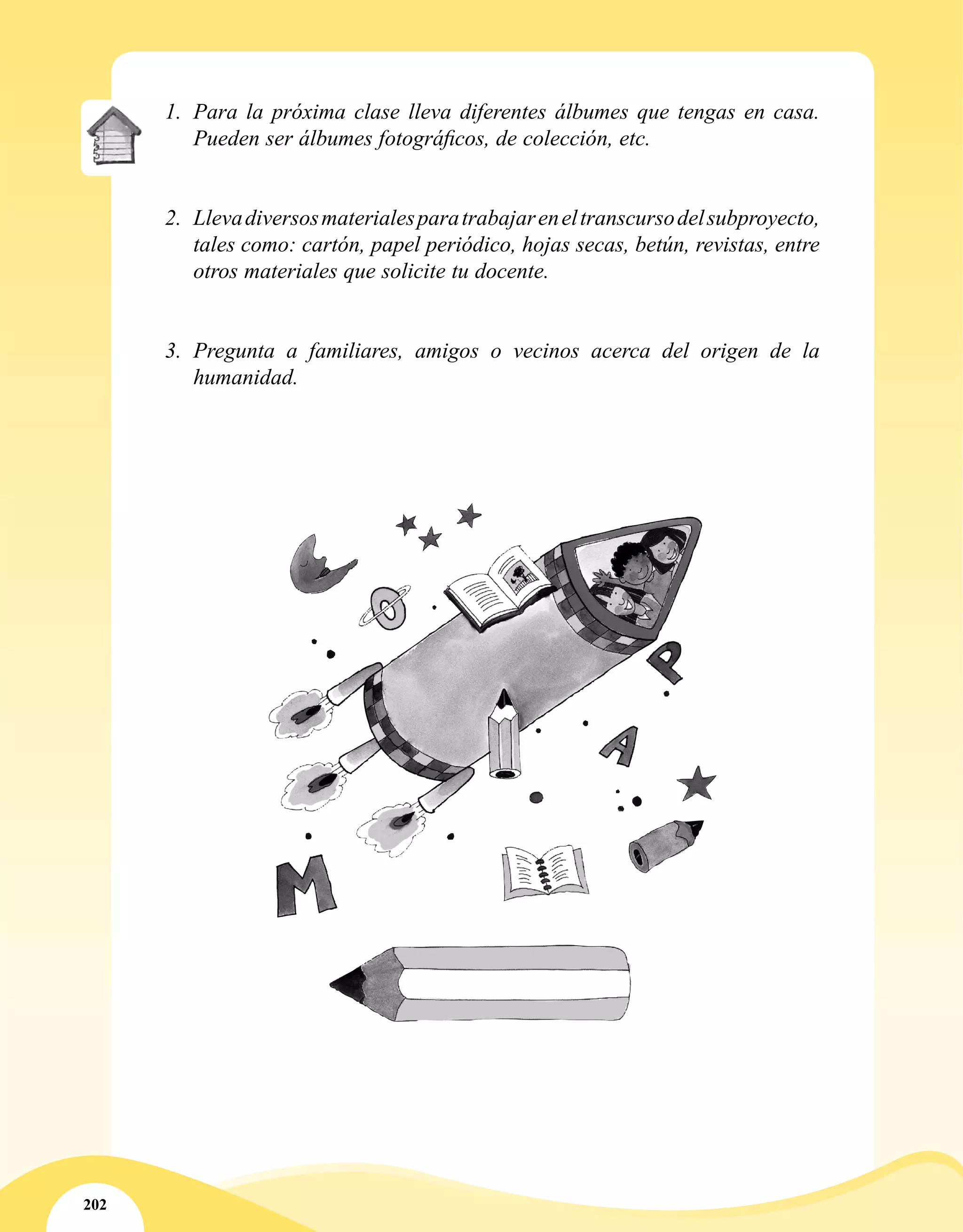 202
1.	 Para la próxima clase lleva diferentes álbumes que tengas en casa.
Pueden ser álbumes fotográficos, de colección, etc.
2.	 Llevadiversosmaterialesparatrabajareneltranscursodelsubproyecto,
tales como: cartón, papel periódico, hojas secas, betún, revistas, entre
otros materiales que solicite tu docente.
3.	 Pregunta a familiares, amigos o vecinos acerca del origen de la
humanidad.
 