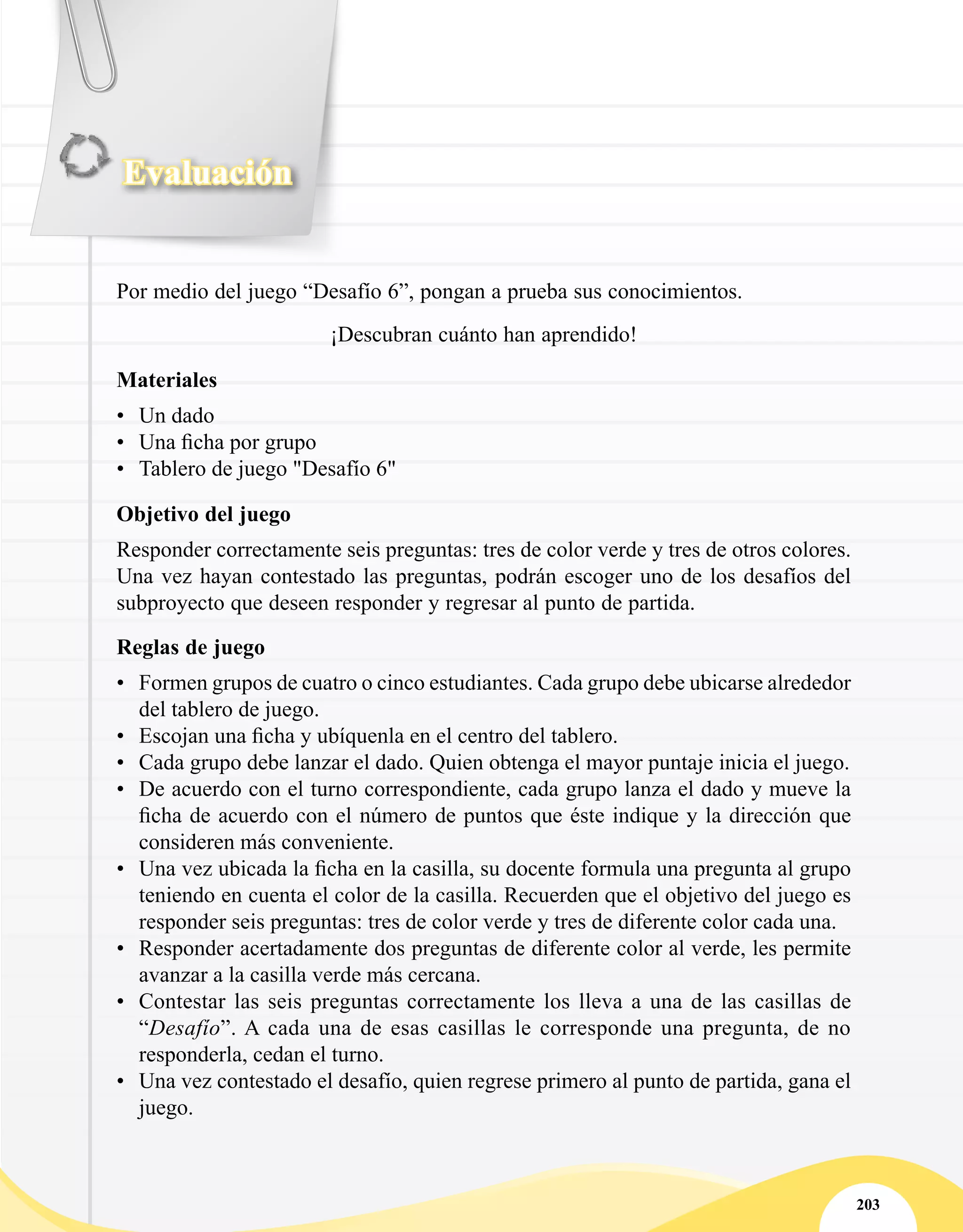 Evaluación
203
Por medio del juego “Desafío 6”, pongan a prueba sus conocimientos.
¡Descubran cuánto han aprendido!
Materiales
•	 Un dado
•	 Una ficha por grupo
•	 Tablero de juego "Desafío 6"
Objetivo del juego
Responder correctamente seis preguntas: tres de color verde y tres de otros colores.
Una vez hayan contestado las preguntas, podrán escoger uno de los desafíos del
subproyecto que deseen responder y regresar al punto de partida.
Reglas de juego
•	 Formen grupos de cuatro o cinco estudiantes. Cada grupo debe ubicarse alrededor
del tablero de juego.
•	 Escojan una ficha y ubíquenla en el centro del tablero.
•	 Cada grupo debe lanzar el dado. Quien obtenga el mayor puntaje inicia el juego.
•	 De acuerdo con el turno correspondiente, cada grupo lanza el dado y mueve la
ficha de acuerdo con el número de puntos que éste indique y la dirección que
consideren más conveniente.
•	 Una vez ubicada la ficha en la casilla, su docente formula una pregunta al grupo
teniendo en cuenta el color de la casilla. Recuerden que el objetivo del juego es
responder seis preguntas: tres de color verde y tres de diferente color cada una.
•	 Responder acertadamente dos preguntas de diferente color al verde, les permite
avanzar a la casilla verde más cercana.
•	 Contestar las seis preguntas correctamente los lleva a una de las casillas de
“Desafío”. A cada una de esas casillas le corresponde una pregunta, de no
responderla, cedan el turno.
•	 Una vez contestado el desafío, quien regrese primero al punto de partida, gana el
juego.
 