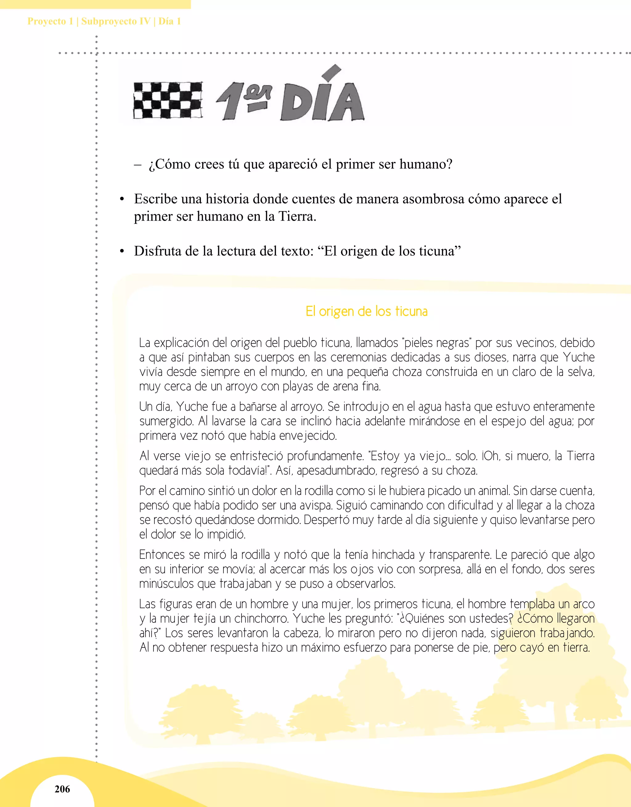 206
Proyecto 1 | Subproyecto IV | Día 1
–– ¿Cómo crees tú que apareció el primer ser humano?
•	 Escribe una historia donde cuentes de manera asombrosa cómo aparece el
primer ser humano en la Tierra.
•	 Disfruta de la lectura del texto: “El origen de los ticuna”
El origen de los ticuna
La explicación del origen del pueblo ticuna, llamados "pieles negras" por sus vecinos, debido
a que así pintaban sus cuerpos en las ceremonias dedicadas a sus dioses, narra que Yuche
vivía desde siempre en el mundo, en una pequeña choza construida en un claro de la selva,
muy cerca de un arroyo con playas de arena fina.
Un día, Yuche fue a bañarse al arroyo. Se introdujo en el agua hasta que estuvo enteramente
sumergido. Al lavarse la cara se inclinó hacia adelante mirándose en el espejo del agua; por
primera vez notó que había envejecido.
Al verse viejo se entristeció profundamente. "Estoy ya viejo... solo. ¡Oh, si muero, la Tierra
quedará más sola todavía!". Así, apesadumbrado, regresó a su choza.
Por el camino sintió un dolor en la rodilla como si le hubiera picado un animal. Sin darse cuenta,
pensó que había podido ser una avispa. Siguió caminando con dificultad y al llegar a la choza
se recostó quedándose dormido. Despertó muy tarde al día siguiente y quiso levantarse pero
el dolor se lo impidió.
Entonces se miró la rodilla y notó que la tenía hinchada y transparente. Le pareció que algo
en su interior se movía; al acercar más los ojos vio con sorpresa, allá en el fondo, dos seres
minúsculos que trabajaban y se puso a observarlos.
Las figuras eran de un hombre y una mujer, los primeros ticuna, el hombre templaba un arco
y la mujer tejía un chinchorro. Yuche les preguntó: "¿Quiénes son ustedes? ¿Cómo llegaron
ahí?" Los seres levantaron la cabeza, lo miraron pero no dijeron nada, siguieron trabajando.
Al no obtener respuesta hizo un máximo esfuerzo para ponerse de pie, pero cayó en tierra.
 