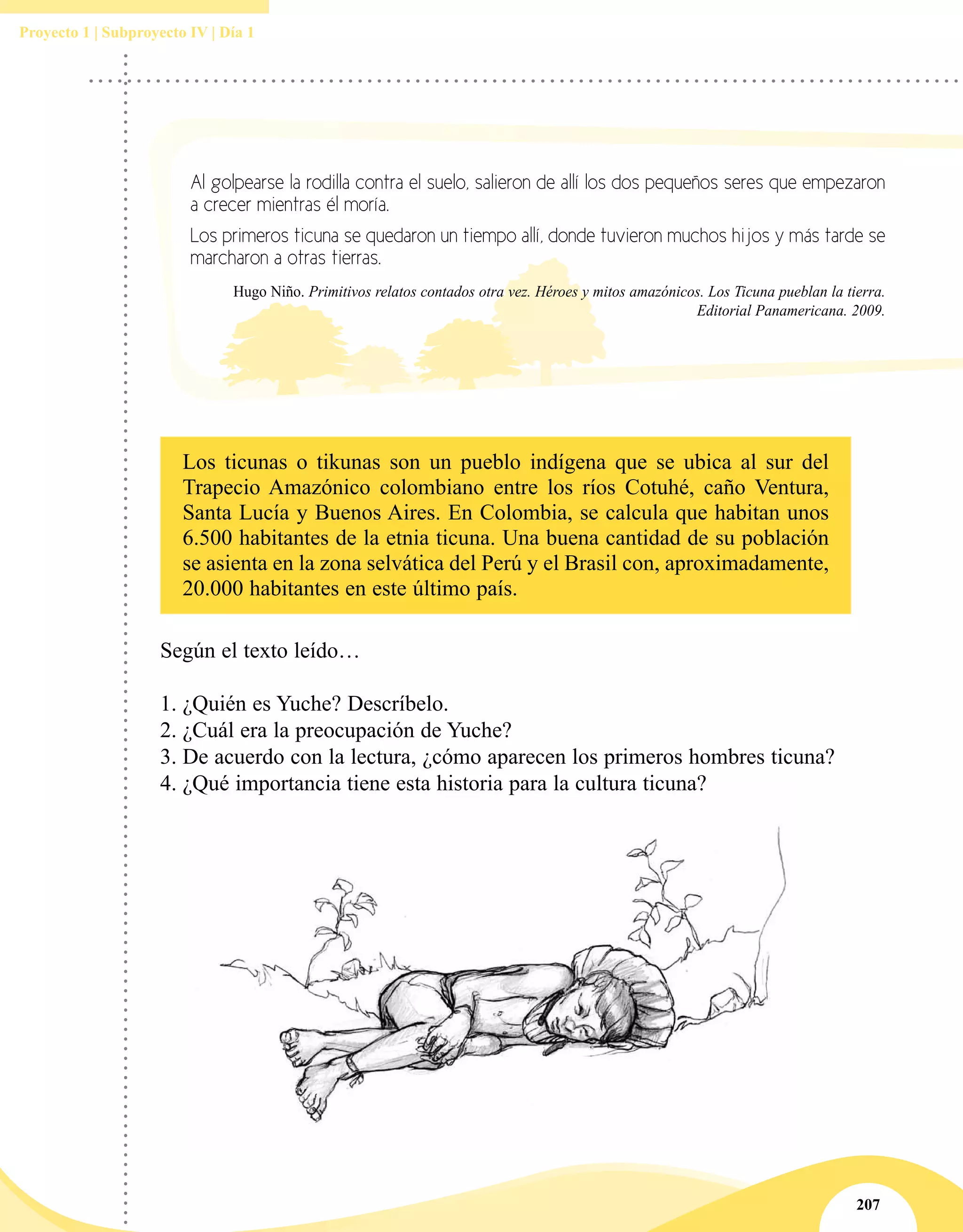 207
Proyecto 1 | Subproyecto IV | Día 1
Al golpearse la rodilla contra el suelo, salieron de allí los dos pequeños seres que empezaron
a crecer mientras él moría.
Los primeros ticuna se quedaron un tiempo allí, donde tuvieron muchos hijos y más tarde se
marcharon a otras tierras.
Hugo Niño. Primitivos relatos contados otra vez. Héroes y mitos amazónicos. Los Ticuna pueblan la tierra.
Editorial Panamericana. 2009.
Los ticunas o tikunas son un pueblo indígena que se ubica al sur del
Trapecio Amazónico colombiano entre los ríos Cotuhé, caño Ventura,
Santa Lucía y Buenos Aires. En Colombia, se calcula que habitan unos
6.500 habitantes de la etnia ticuna. Una buena cantidad de su población
se asienta en la zona selvática del Perú y el Brasil con, aproximadamente,
20.000 habitantes en este último país.
Según el texto leído…
1.	¿Quién es Yuche? Descríbelo.
2.	¿Cuál era la preocupación de Yuche?
3.	De acuerdo con la lectura, ¿cómo aparecen los primeros hombres ticuna?
4.	¿Qué importancia tiene esta historia para la cultura ticuna?
 