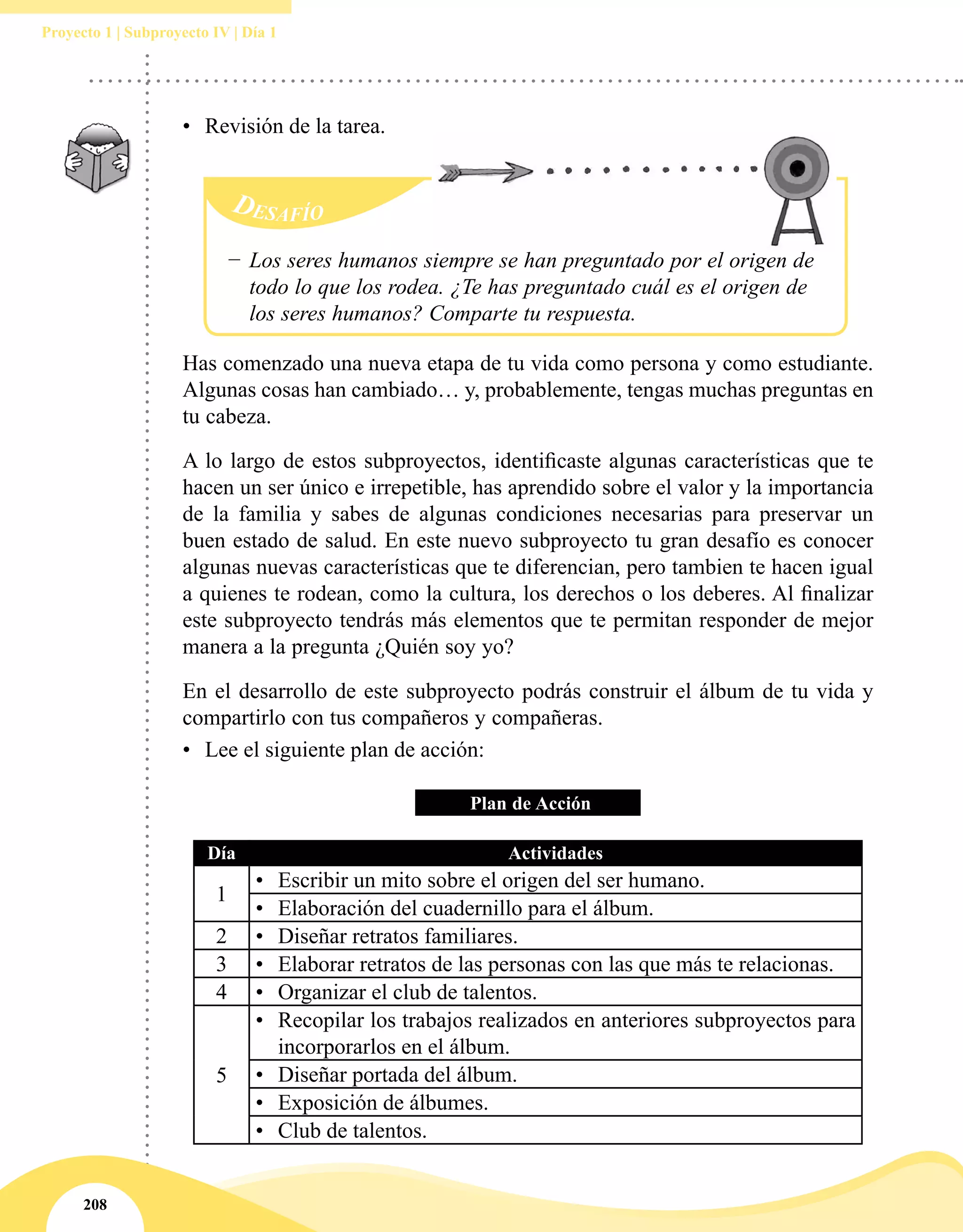 208
Proyecto 1 | Subproyecto IV | Día 1
•	 Revisión de la tarea.
−− Los seres humanos siempre se han preguntado por el origen de
todo lo que los rodea. ¿Te has preguntado cuál es el origen de
los seres humanos? Comparte tu respuesta.
Has comenzado una nueva etapa de tu vida como persona y como estudiante.
Algunas cosas han cambiado… y, probablemente, tengas muchas preguntas en
tu cabeza. 
A lo largo de estos subproyectos, identificaste algunas características que te
hacen un ser único e irrepetible, has aprendido sobre el valor y la importancia
de la familia y sabes de algunas condiciones necesarias para preservar un
buen estado de salud. En este nuevo subproyecto tu gran desafío es conocer
algunas nuevas características que te diferencian, pero tambien te hacen igual
a quienes te rodean, como la cultura, los derechos o los deberes. Al finalizar
este subproyecto tendrás más elementos que te permitan responder de mejor
manera a la pregunta ¿Quién soy yo?
En el desarrollo de este subproyecto podrás construir el álbum de tu vida y
compartirlo con tus compañeros y compañeras.
•	 Lee el siguiente plan de acción:
Plan de Acción
Día Actividades
1
•	 Escribir un mito sobre el origen del ser humano.
•	 Elaboración del cuadernillo para el álbum.
2 •	 Diseñar retratos familiares.
3 •	 Elaborar retratos de las personas con las que más te relacionas.
4 •	 Organizar el club de talentos.
5
•	 Recopilar los trabajos realizados en anteriores subproyectos para
incorporarlos en el álbum.
•	 Diseñar portada del álbum.
•	 Exposición de álbumes.
•	 Club de talentos.
 