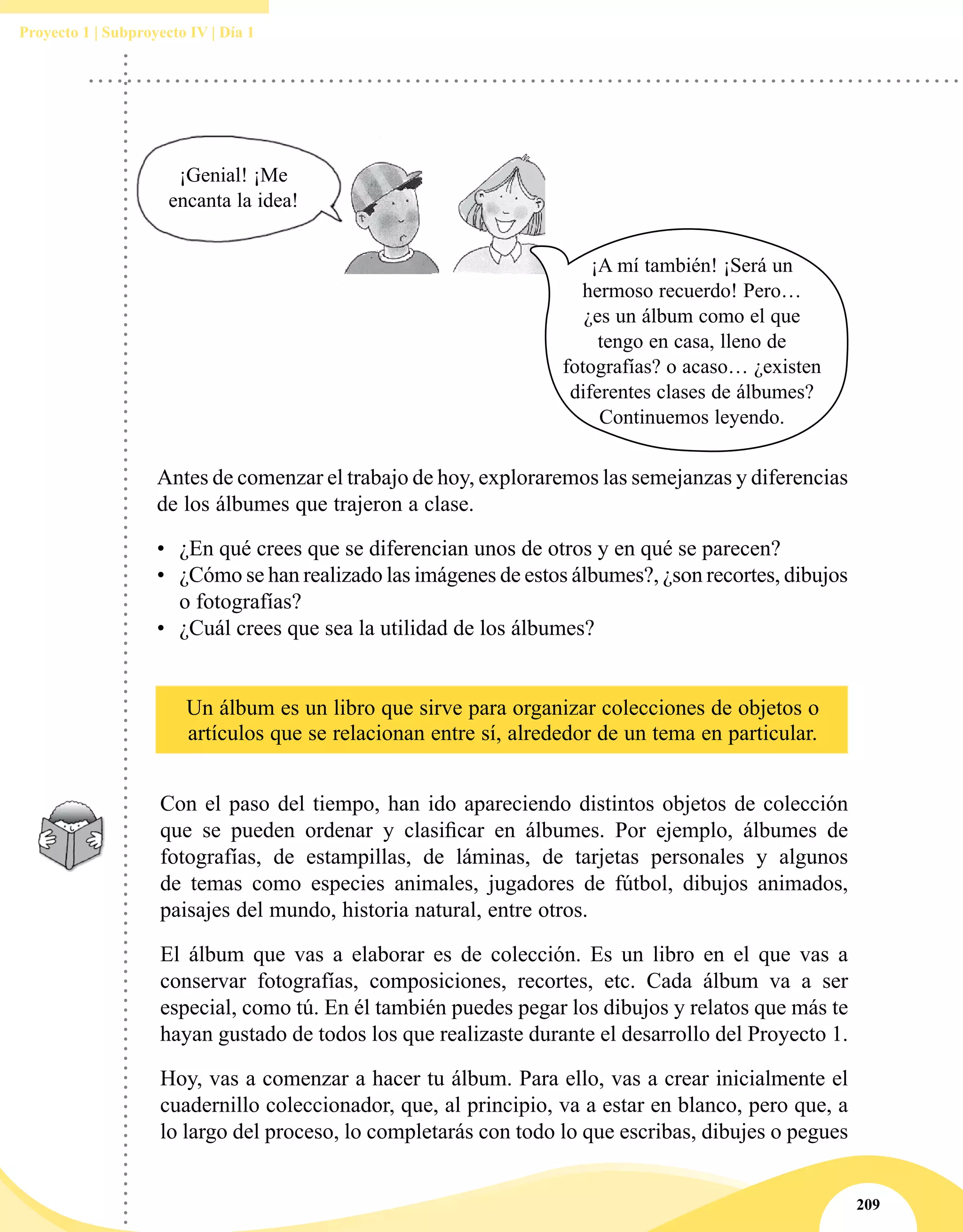 209
Proyecto 1 | Subproyecto IV | Día 1
Un álbum es un libro que sirve para organizar colecciones de objetos o
artículos que se relacionan entre sí, alrededor de un tema en particular.
Con el paso del tiempo, han ido apareciendo distintos objetos de colección
que se pueden ordenar y clasificar en álbumes. Por ejemplo, álbumes de
fotografías, de estampillas, de láminas, de tarjetas personales y algunos
de temas como especies animales, jugadores de fútbol, dibujos animados,
paisajes del mundo, historia natural, entre otros.
El álbum que vas a elaborar es de colección. Es un libro en el que vas a
conservar fotografías, composiciones, recortes, etc. Cada álbum va a ser
especial, como tú. En él también puedes pegar los dibujos y relatos que más te
hayan gustado de todos los que realizaste durante el desarrollo del Proyecto 1.
Hoy, vas a comenzar a hacer tu álbum. Para ello, vas a crear inicialmente el
cuadernillo coleccionador, que, al principio, va a estar en blanco, pero que, a
lo largo del proceso, lo completarás con todo lo que escribas, dibujes o pegues
Antes de comenzar el trabajo de hoy, exploraremos las semejanzas y diferencias
de los álbumes que trajeron a clase.
•	 ¿En qué crees que se diferencian unos de otros y en qué se parecen?
•	 ¿Cómo se han realizado las imágenes de estos álbumes?, ¿son recortes, dibujos
o fotografías?
•	 ¿Cuál crees que sea la utilidad de los álbumes?
¡Genial! ¡Me
encanta la idea!
¡A mí también! ¡Será un
hermoso recuerdo! Pero…
¿es un álbum como el que
tengo en casa, lleno de
fotografías? o acaso… ¿existen
diferentes clases de álbumes?
Continuemos leyendo.
 