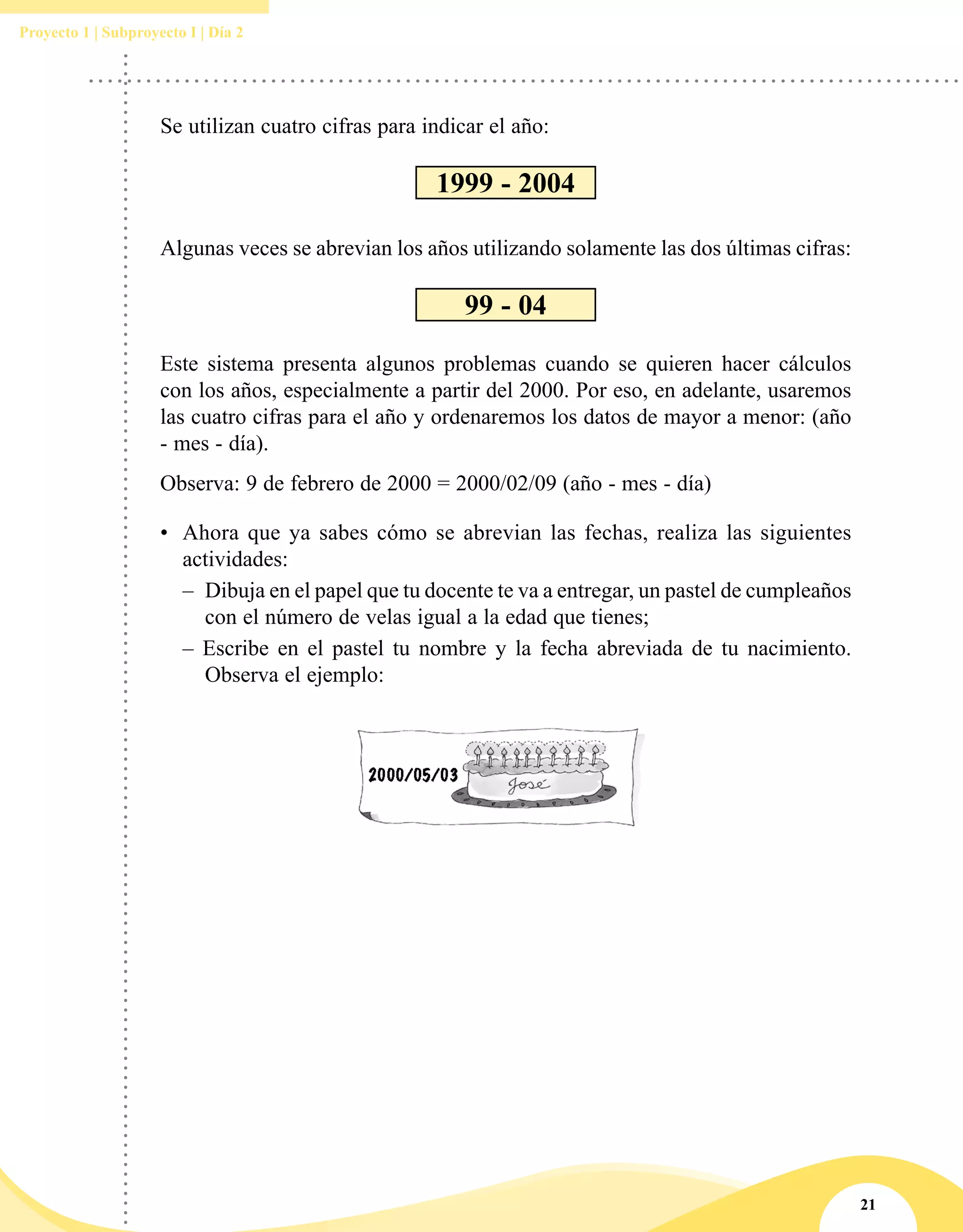21
Proyecto 1 | Subproyecto I | Día 2
Este sistema presenta algunos problemas cuando se quieren hacer cálculos
con los años, especialmente a partir del 2000. Por eso, en adelante, usaremos
las cuatro cifras para el año y ordenaremos los datos de mayor a menor: (año
- mes - día).
Observa: 9 de febrero de 2000 = 2000/02/09 (año - mes - día)
•	 Ahora que ya sabes cómo se abrevian las fechas, realiza las siguientes
actividades:
– 	Dibuja en el papel que tu docente te va a entregar, un pastel de cumpleaños
con el número de velas igual a la edad que tienes;
– Escribe en el pastel tu nombre y la fecha abreviada de tu nacimiento.
Observa el ejemplo:
Se utilizan cuatro cifras para indicar el año:
1999 - 2004
Algunas veces se abrevian los años utilizando solamente las dos últimas cifras:
99 - 04
 