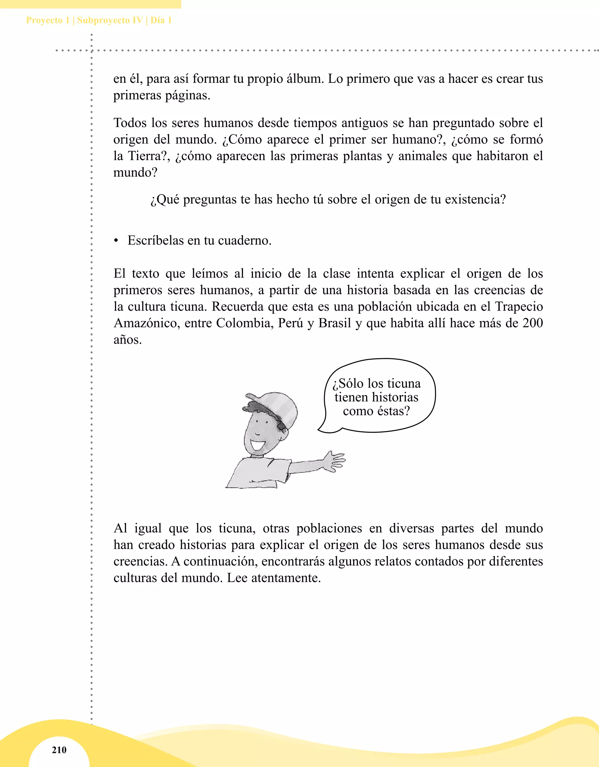 210
Proyecto 1 | Subproyecto IV | Día 1
•	 Escríbelas en tu cuaderno.
El texto que leímos al inicio de la clase intenta explicar el origen de los
primeros seres humanos, a partir de una historia basada en las creencias de
la cultura ticuna. Recuerda que esta es una población ubicada en el Trapecio
Amazónico, entre Colombia, Perú y Brasil y que habita allí hace más de 200
años.
Al igual que los ticuna, otras poblaciones en diversas partes del mundo
han creado historias para explicar el origen de los seres humanos desde sus
creencias. A continuación, encontrarás algunos relatos contados por diferentes
culturas del mundo. Lee atentamente.
en él, para así formar tu propio álbum. Lo primero que vas a hacer es crear tus
primeras páginas.
Todos los seres humanos desde tiempos antiguos se han preguntado sobre el
origen del mundo. ¿Cómo aparece el primer ser humano?, ¿cómo se formó
la Tierra?, ¿cómo aparecen las primeras plantas y animales que habitaron el
mundo?
¿Qué preguntas te has hecho tú sobre el origen de tu existencia?
¿Sólo los ticuna
tienen historias
como éstas?
 