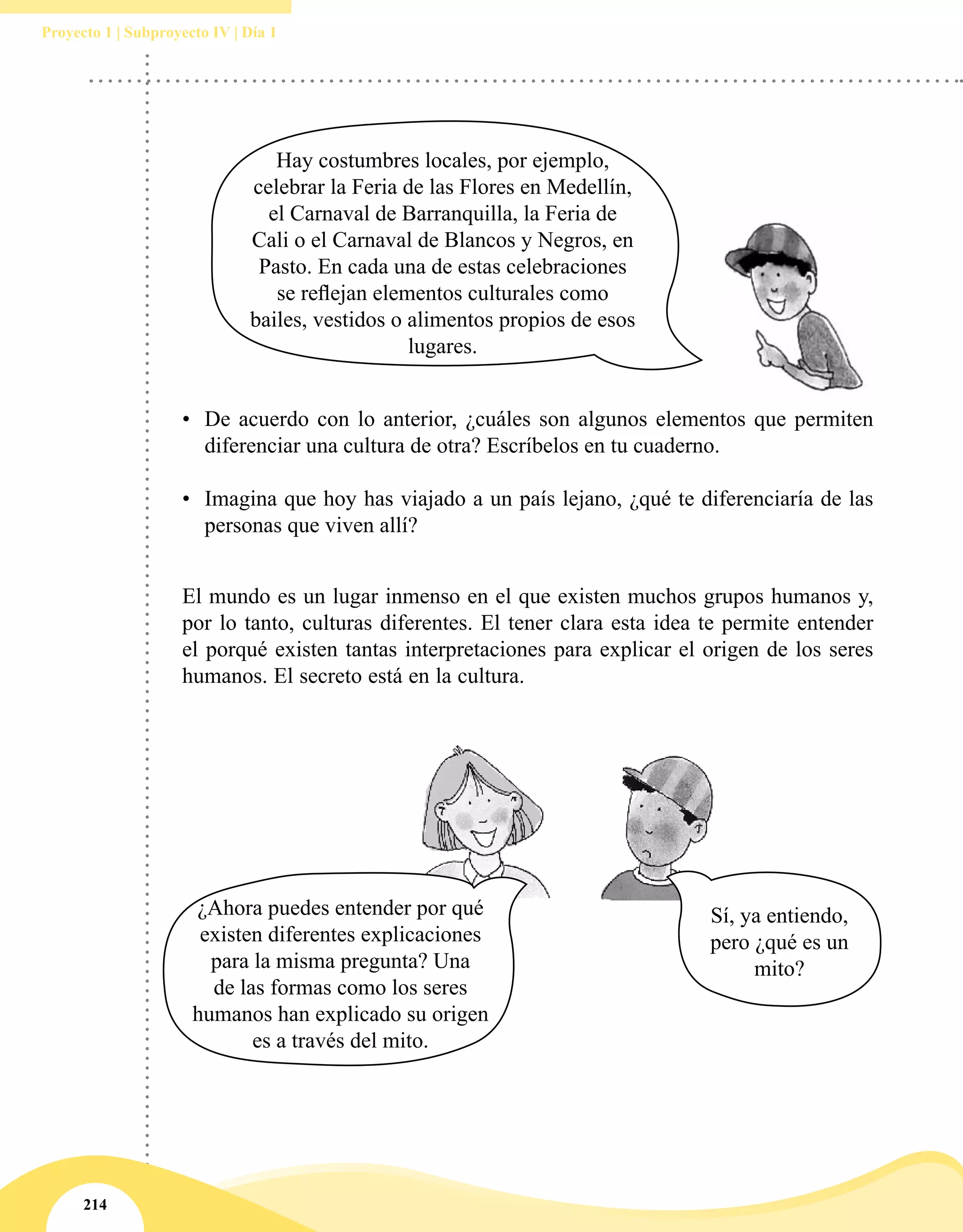 214
Proyecto 1 | Subproyecto IV | Día 1
•	 De acuerdo con lo anterior, ¿cuáles son algunos elementos que permiten
diferenciar una cultura de otra? Escríbelos en tu cuaderno.
•	 Imagina que hoy has viajado a un país lejano, ¿qué te diferenciaría de las
personas que viven allí?
El mundo es un lugar inmenso en el que existen muchos grupos humanos y,
por lo tanto, culturas diferentes. El tener clara esta idea te permite entender
el porqué existen tantas interpretaciones para explicar el origen de los seres
humanos. El secreto está en la cultura.
Hay costumbres locales, por ejemplo,
celebrar la Feria de las Flores en Medellín,
el Carnaval de Barranquilla, la Feria de
Cali o el Carnaval de Blancos y Negros, en
Pasto. En cada una de estas celebraciones
se reflejan elementos culturales como
bailes, vestidos o alimentos propios de esos
lugares.
¿Ahora puedes entender por qué
existen diferentes explicaciones
para la misma pregunta? Una
de las formas como los seres
humanos han explicado su origen
es a través del mito.
Sí, ya entiendo,
pero ¿qué es un
mito?
 