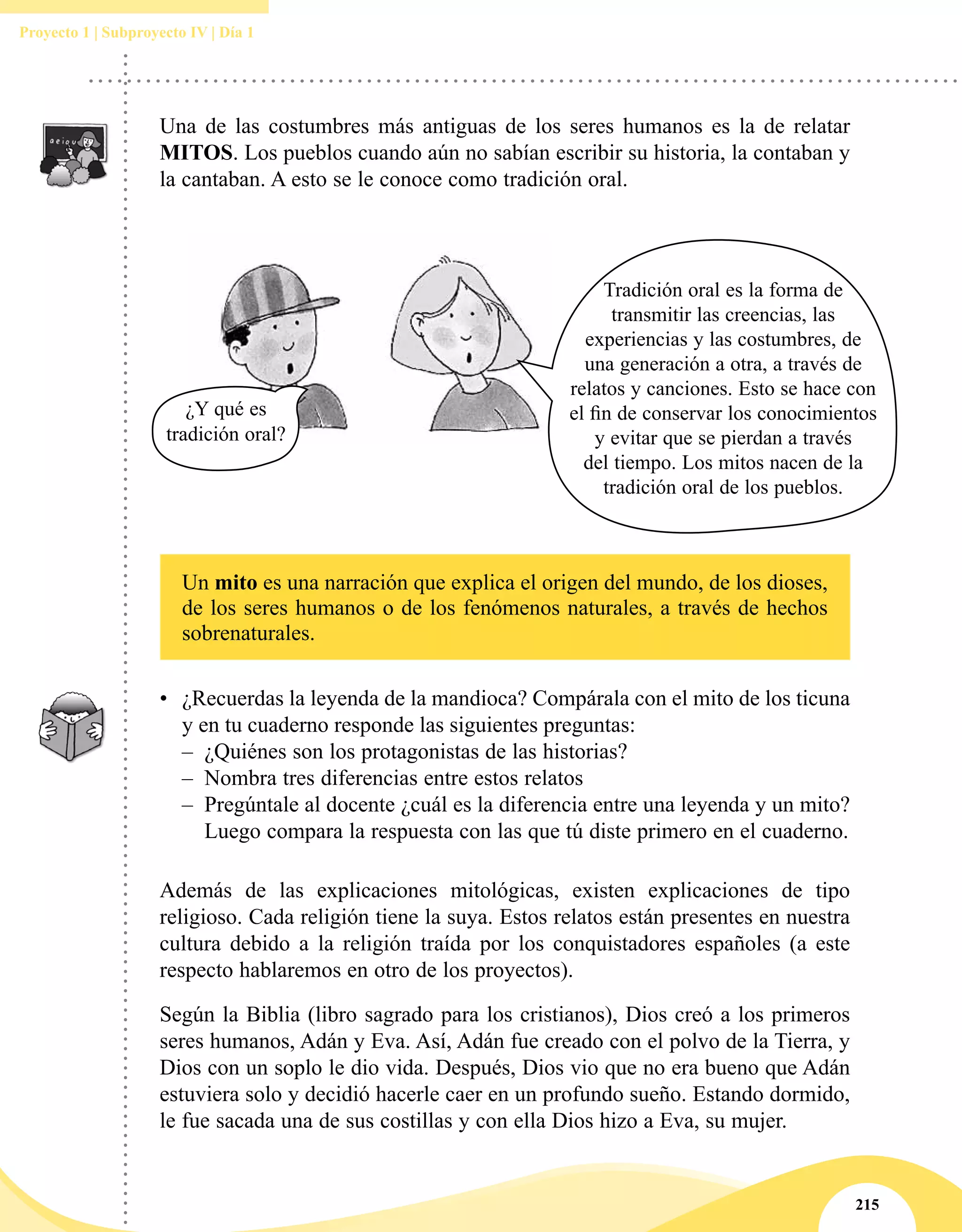 215
Proyecto 1 | Subproyecto IV | Día 1
Una de las costumbres más antiguas de los seres humanos es la de relatar
MITOS. Los pueblos cuando aún no sabían escribir su historia, la contaban y
la cantaban. A esto se le conoce como tradición oral.
Un mito es una narración que explica el origen del mundo, de los dioses,
de los seres humanos o de los fenómenos naturales, a través de hechos
sobrenaturales.
Además de las explicaciones mitológicas, existen explicaciones de tipo
religioso. Cada religión tiene la suya. Estos relatos están presentes en nuestra
cultura debido a la religión traída por los conquistadores españoles (a este
respecto hablaremos en otro de los proyectos).
Según la Biblia (libro sagrado para los cristianos), Dios creó a los primeros
seres humanos, Adán y Eva. Así, Adán fue creado con el polvo de la Tierra, y
Dios con un soplo le dio vida. Después, Dios vio que no era bueno que Adán
estuviera solo y decidió hacerle caer en un profundo sueño. Estando dormido,
le fue sacada una de sus costillas y con ella Dios hizo a Eva, su mujer.
•	 ¿Recuerdas la leyenda de la mandioca? Compárala con el mito de los ticuna
y en tu cuaderno responde las siguientes preguntas:
–– ¿Quiénes son los protagonistas de las historias?
–– Nombra tres diferencias entre estos relatos
–– Pregúntale al docente ¿cuál es la diferencia entre una leyenda y un mito?
Luego compara la respuesta con las que tú diste primero en el cuaderno.
Tradición oral es la forma de
transmitir las creencias, las
experiencias y las costumbres, de
una generación a otra, a través de
relatos y canciones. Esto se hace con
el fin de conservar los conocimientos
y evitar que se pierdan a través
del tiempo. Los mitos nacen de la
tradición oral de los pueblos.
¿Y qué es
tradición oral?
 