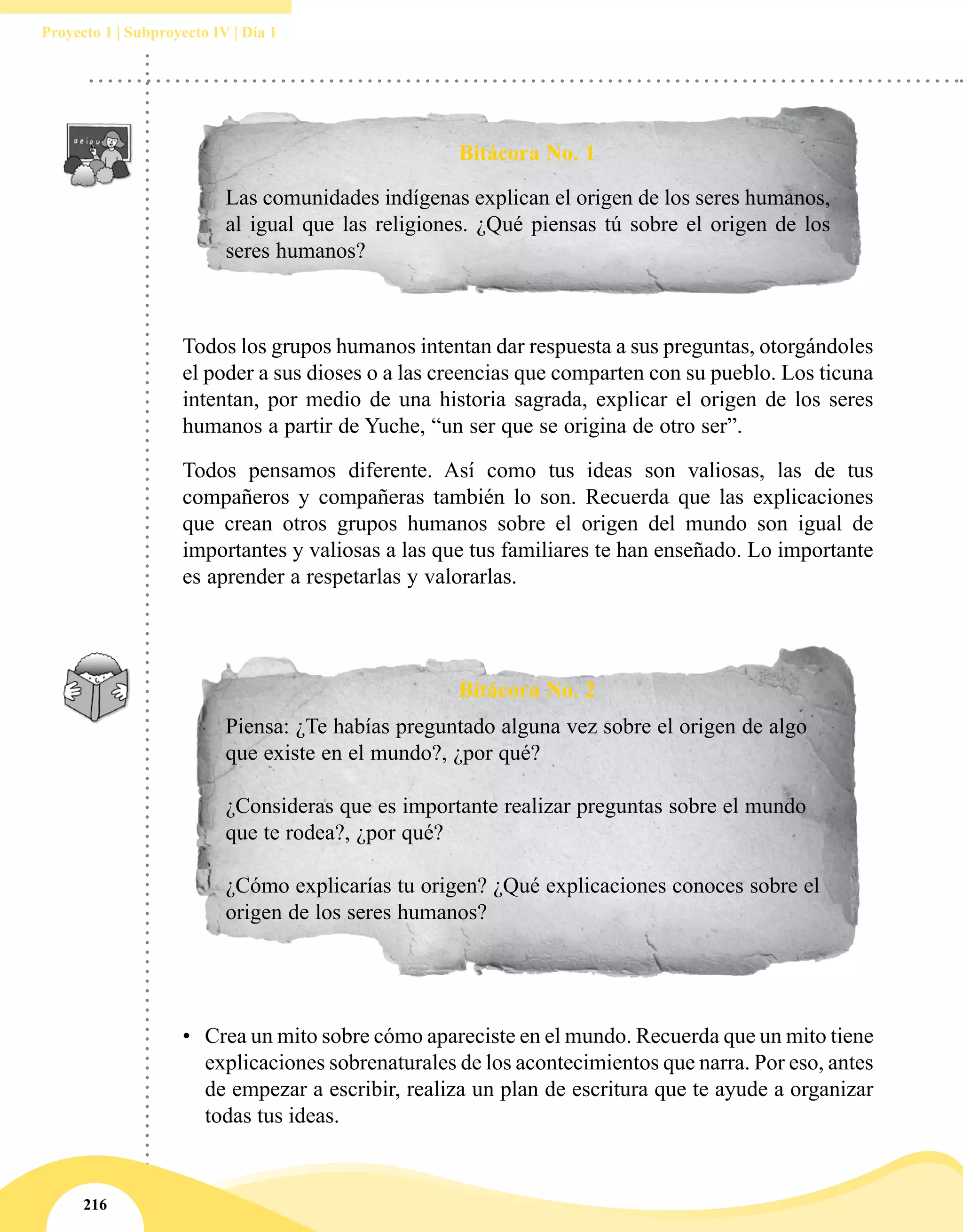 216
Proyecto 1 | Subproyecto IV | Día 1
Bitácora No. 2
Bitácora No. 1
Las comunidades indígenas explican el origen de los seres humanos,
al igual que las religiones. ¿Qué piensas tú sobre el origen de los
seres humanos?
Piensa: ¿Te habías preguntado alguna vez sobre el origen de algo
que existe en el mundo?, ¿por qué?
¿Consideras que es importante realizar preguntas sobre el mundo
que te rodea?, ¿por qué?
¿Cómo explicarías tu origen? ¿Qué explicaciones conoces sobre el
origen de los seres humanos?
Todos los grupos humanos intentan dar respuesta a sus preguntas, otorgándoles
el poder a sus dioses o a las creencias que comparten con su pueblo. Los ticuna
intentan, por medio de una historia sagrada, explicar el origen de los seres
humanos a partir de Yuche, “un ser que se origina de otro ser”.
Todos pensamos diferente. Así como tus ideas son valiosas, las de tus
compañeros y compañeras también lo son. Recuerda que las explicaciones
que crean otros grupos humanos sobre el origen del mundo son igual de
importantes y valiosas a las que tus familiares te han enseñado. Lo importante
es aprender a respetarlas y valorarlas.
•	 Crea un mito sobre cómo apareciste en el mundo. Recuerda que un mito tiene
explicaciones sobrenaturales de los acontecimientos que narra. Por eso, antes
de empezar a escribir, realiza un plan de escritura que te ayude a organizar
todas tus ideas.
 