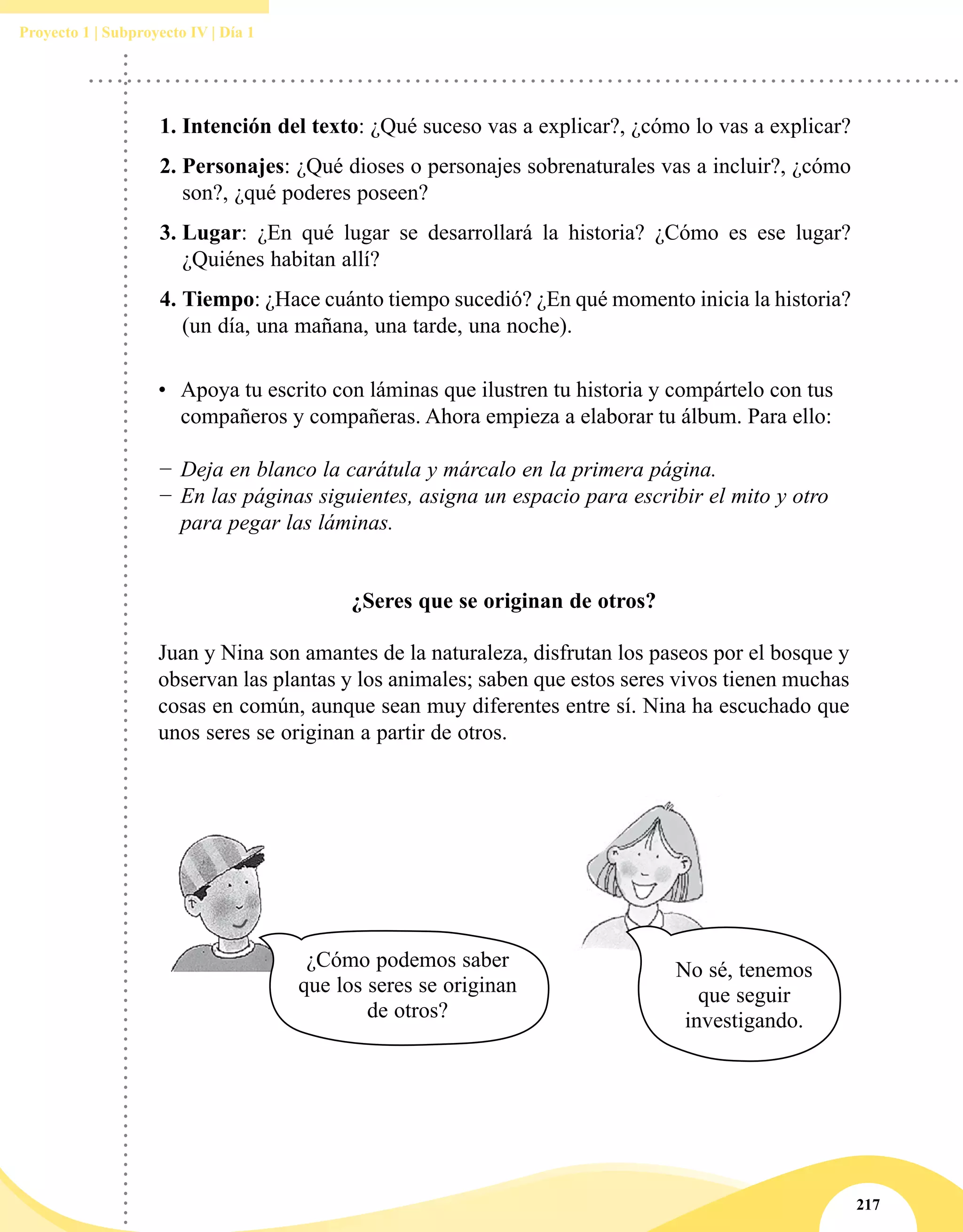 217
Proyecto 1 | Subproyecto IV | Día 1
1.	Intención del texto: ¿Qué suceso vas a explicar?, ¿cómo lo vas a explicar?
2.	Personajes: ¿Qué dioses o personajes sobrenaturales vas a incluir?, ¿cómo
son?, ¿qué poderes poseen?
3.	Lugar: ¿En qué lugar se desarrollará la historia? ¿Cómo es ese lugar?
¿Quiénes habitan allí?
4.	Tiempo: ¿Hace cuánto tiempo sucedió? ¿En qué momento inicia la historia?
(un día, una mañana, una tarde, una noche).
•	 Apoya tu escrito con láminas que ilustren tu historia y compártelo con tus
compañeros y compañeras. Ahora empieza a elaborar tu álbum. Para ello:
−− Deja en blanco la carátula y márcalo en la primera página.
−− En las páginas siguientes, asigna un espacio para escribir el mito y otro
para pegar las láminas.
¿Seres que se originan de otros?
Juan y Nina son amantes de la naturaleza, disfrutan los paseos por el bosque y
observan las plantas y los animales; saben que estos seres vivos tienen muchas
cosas en común, aunque sean muy diferentes entre sí. Nina ha escuchado que
unos seres se originan a partir de otros.
No sé, tenemos
que seguir
investigando.
¿Cómo podemos saber
que los seres se originan
de otros?
 