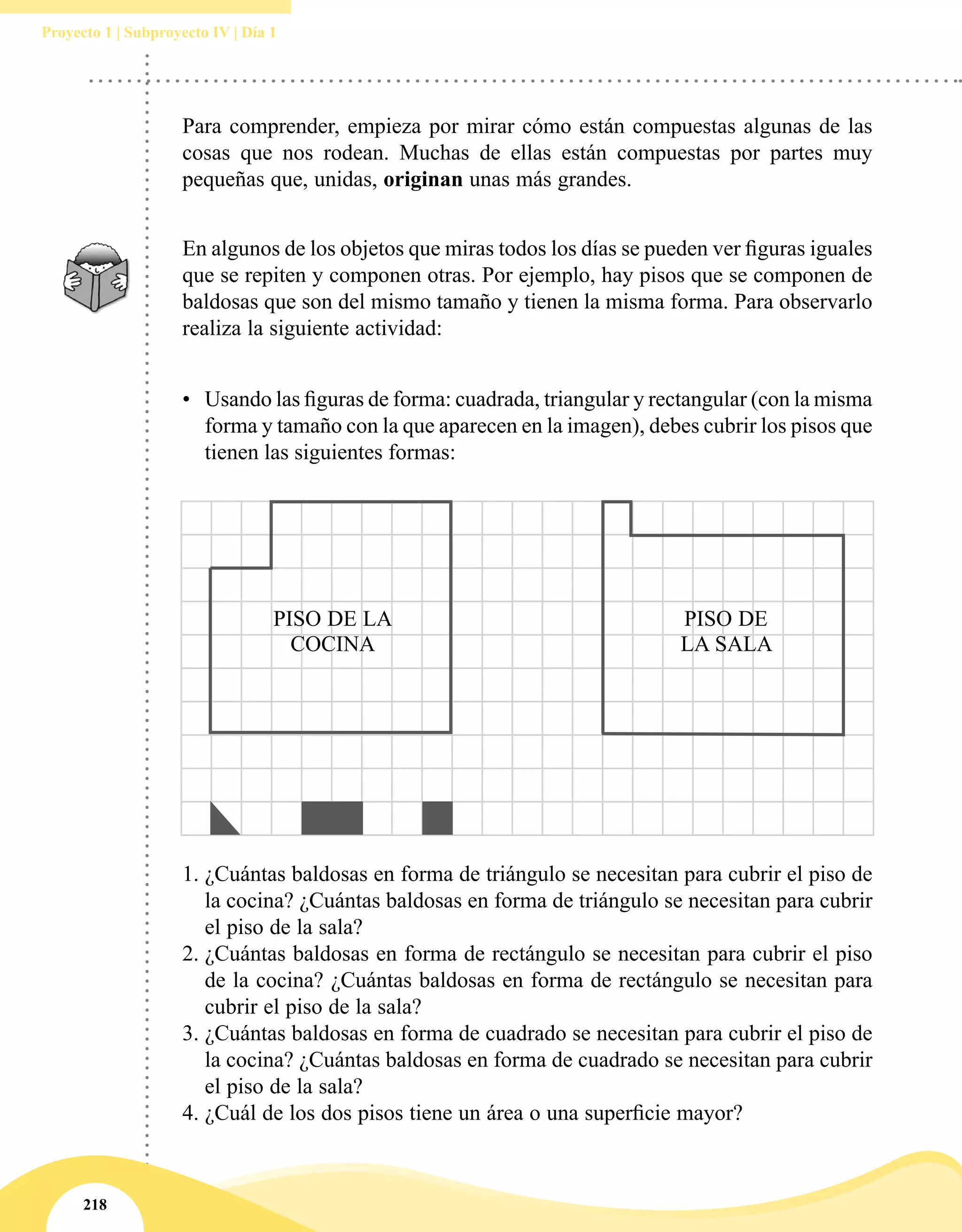 218
Proyecto 1 | Subproyecto IV | Día 1
Para comprender, empieza por mirar cómo están compuestas algunas de las
cosas que nos rodean. Muchas de ellas están compuestas por partes muy
pequeñas que, unidas, originan unas más grandes.
En algunos de los objetos que miras todos los días se pueden ver figuras iguales
que se repiten y componen otras. Por ejemplo, hay pisos que se componen de
baldosas que son del mismo tamaño y tienen la misma forma. Para observarlo
realiza la siguiente actividad:
•	 Usando las figuras de forma: cuadrada, triangular y rectangular (con la misma
forma y tamaño con la que aparecen en la imagen), debes cubrir los pisos que
tienen las siguientes formas:
1.	¿Cuántas baldosas en forma de triángulo se necesitan para cubrir el piso de
la cocina? ¿Cuántas baldosas en forma de triángulo se necesitan para cubrir
el piso de la sala?
2.	¿Cuántas baldosas en forma de rectángulo se necesitan para cubrir el piso
de la cocina? ¿Cuántas baldosas en forma de rectángulo se necesitan para
cubrir el piso de la sala?
3.	¿Cuántas baldosas en forma de cuadrado se necesitan para cubrir el piso de
la cocina? ¿Cuántas baldosas en forma de cuadrado se necesitan para cubrir
el piso de la sala?
4.	¿Cuál de los dos pisos tiene un área o una superficie mayor?
PISO DE LA
COCINA
PISO DE
LA SALA
 