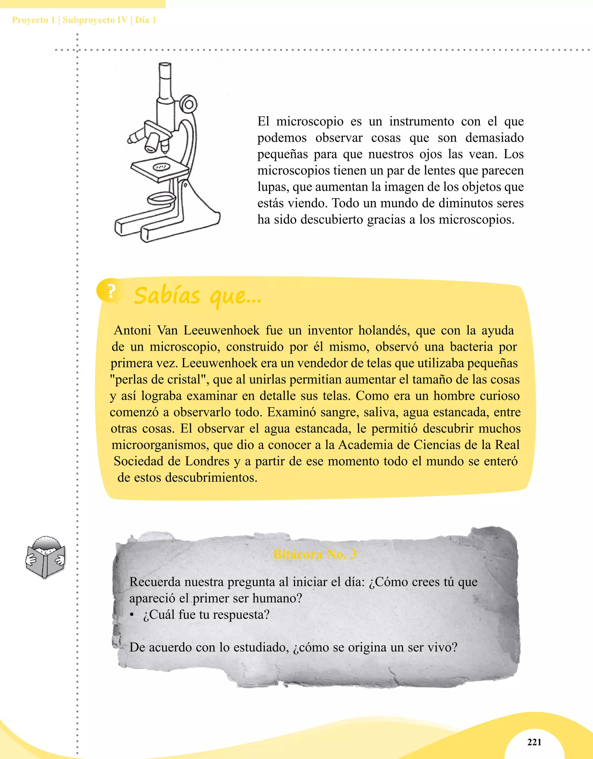 221
Proyecto 1 | Subproyecto IV | Día 1
Antoni Van Leeuwenhoek fue un inventor holandés, que con la ayuda
de un microscopio, construido por él mismo, observó una bacteria por
primera vez. Leeuwenhoek era un vendedor de telas que utilizaba pequeñas
"perlas de cristal", que al unirlas permitían aumentar el tamaño de las cosas
y así lograba examinar en detalle sus telas. Como era un hombre curioso
comenzó a observarlo todo. Examinó sangre, saliva, agua estancada, entre
otras cosas. El observar el agua estancada, le permitió descubrir muchos
microorganismos, que dio a conocer a la Academia de Ciencias de la Real
Sociedad de Londres y a partir de ese momento todo el mundo se enteró
de estos descubrimientos.
El microscopio es un instrumento con el que
podemos observar cosas que son demasiado
pequeñas para que nuestros ojos las vean. Los
microscopios tienen un par de lentes que parecen
lupas, que aumentan la imagen de los objetos que
estás viendo. Todo un mundo de diminutos seres
ha sido descubierto gracias a los microscopios.
Bitácora No. 3
Recuerda nuestra pregunta al iniciar el día: ¿Cómo crees tú que
apareció el primer ser humano?
•	 ¿Cuál fue tu respuesta?
De acuerdo con lo estudiado, ¿cómo se origina un ser vivo?
 