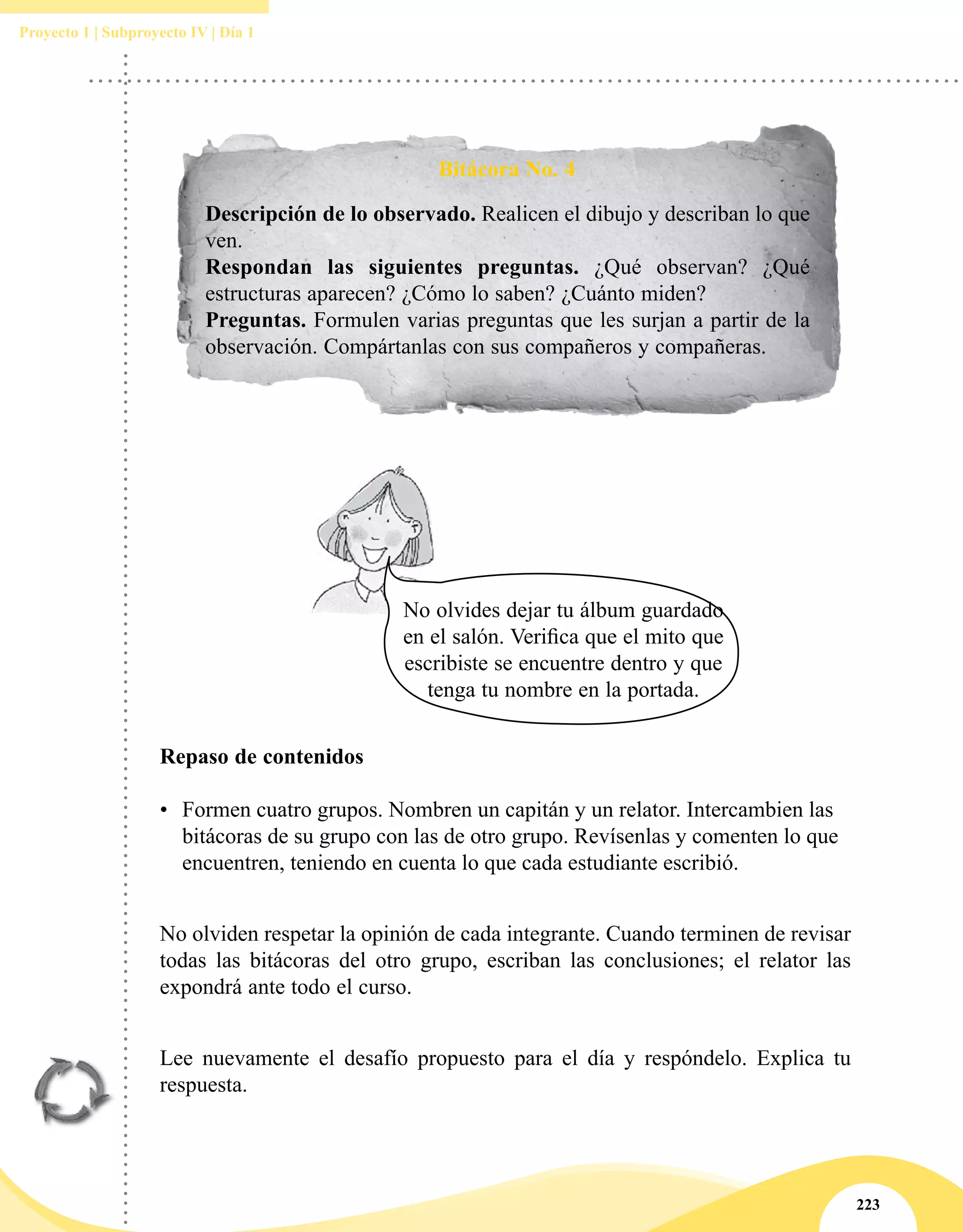223
Proyecto 1 | Subproyecto IV | Día 1
Bitácora No. 4
Descripción de lo observado. Realicen el dibujo y describan lo que
ven.
Respondan las siguientes preguntas. ¿Qué observan? ¿Qué
estructuras aparecen? ¿Cómo lo saben? ¿Cuánto miden?
Preguntas. Formulen varias preguntas que les surjan a partir de la
observación. Compártanlas con sus compañeros y compañeras.
Repaso de contenidos
•	 Formen cuatro grupos. Nombren un capitán y un relator. Intercambien las
bitácoras de su grupo con las de otro grupo. Revísenlas y comenten lo que
encuentren, teniendo en cuenta lo que cada estudiante escribió.
No olviden respetar la opinión de cada integrante. Cuando terminen de revisar
todas las bitácoras del otro grupo, escriban las conclusiones; el relator las
expondrá ante todo el curso.
Lee nuevamente el desafío propuesto para el día y respóndelo. Explica tu
respuesta.
No olvides dejar tu álbum guardado
en el salón. Verifica que el mito que
escribiste se encuentre dentro y que
tenga tu nombre en la portada.
 