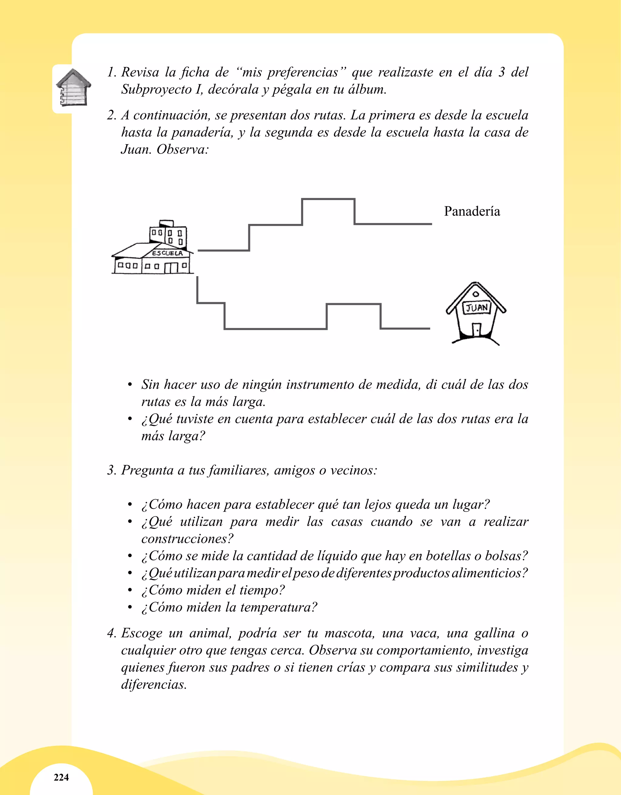 224
1.	Revisa la ficha de “mis preferencias” que realizaste en el día 3 del
Subproyecto I, decórala y pégala en tu álbum.
2.	A continuación, se presentan dos rutas. La primera es desde la escuela
hasta la panadería, y la segunda es desde la escuela hasta la casa de
Juan. Observa:
•	 Sin hacer uso de ningún instrumento de medida, di cuál de las dos
rutas es la más larga.
•	 ¿Qué tuviste en cuenta para establecer cuál de las dos rutas era la
más larga?
3.	Pregunta a tus familiares, amigos o vecinos:
•	 ¿Cómo hacen para establecer qué tan lejos queda un lugar?
•	 ¿Qué utilizan para medir las casas cuando se van a realizar
construcciones?
•	 ¿Cómo se mide la cantidad de líquido que hay en botellas o bolsas?
•	 ¿Quéutilizanparamedirelpesodediferentesproductosalimenticios?
•	 ¿Cómo miden el tiempo?
•	 ¿Cómo miden la temperatura?
4.	Escoge un animal, podría ser tu mascota, una vaca, una gallina o
cualquier otro que tengas cerca. Observa su comportamiento, investiga
quienes fueron sus padres o si tienen crías y compara sus similitudes y
diferencias.
Panadería
 