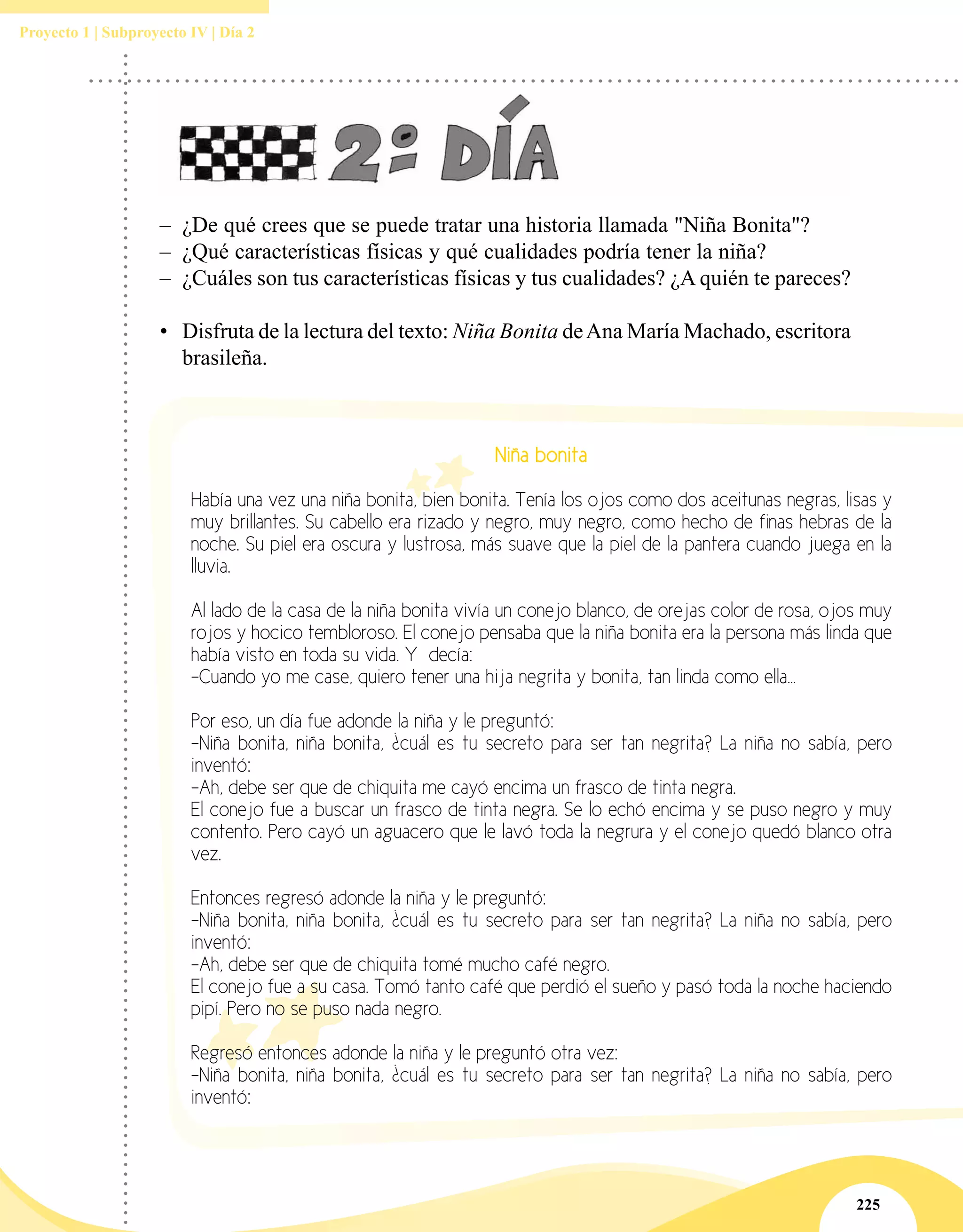 225
Proyecto 1 | Subproyecto IV | Día 2
–– ¿De qué crees que se puede tratar una historia llamada "Niña Bonita"?
–– ¿Qué características físicas y qué cualidades podría tener la niña?
–– ¿Cuáles son tus características físicas y tus cualidades? ¿A quién te pareces?
•	 Disfruta de la lectura del texto: Niña Bonita deAna María Machado, escritora
brasileña.
Niña bonita
Había una vez una niña bonita, bien bonita. Tenía los ojos como dos aceitunas negras, lisas y
muy brillantes. Su cabello era rizado y negro, muy negro, como hecho de finas hebras de la
noche. Su piel era oscura y lustrosa, más suave que la piel de la pantera cuando juega en la
lluvia.
Al lado de la casa de la niña bonita vivía un conejo blanco, de orejas color de rosa, ojos muy
rojos y hocico tembloroso. El conejo pensaba que la niña bonita era la persona más linda que
había visto en toda su vida. Y decía:
-Cuando yo me case, quiero tener una hija negrita y bonita, tan linda como ella...
Por eso, un día fue adonde la niña y le preguntó:
-Niña bonita, niña bonita, ¿cuál es tu secreto para ser tan negrita? La niña no sabía, pero
inventó:
-Ah, debe ser que de chiquita me cayó encima un frasco de tinta negra.
El conejo fue a buscar un frasco de tinta negra. Se lo echó encima y se puso negro y muy
contento. Pero cayó un aguacero que le lavó toda la negrura y el conejo quedó blanco otra
vez.
Entonces regresó adonde la niña y le preguntó:
-Niña bonita, niña bonita, ¿cuál es tu secreto para ser tan negrita? La niña no sabía, pero
inventó:
-Ah, debe ser que de chiquita tomé mucho café negro.
El conejo fue a su casa. Tomó tanto café que perdió el sueño y pasó toda la noche haciendo
pipí. Pero no se puso nada negro.
Regresó entonces adonde la niña y le preguntó otra vez:
-Niña bonita, niña bonita, ¿cuál es tu secreto para ser tan negrita? La niña no sabía, pero
inventó:
 