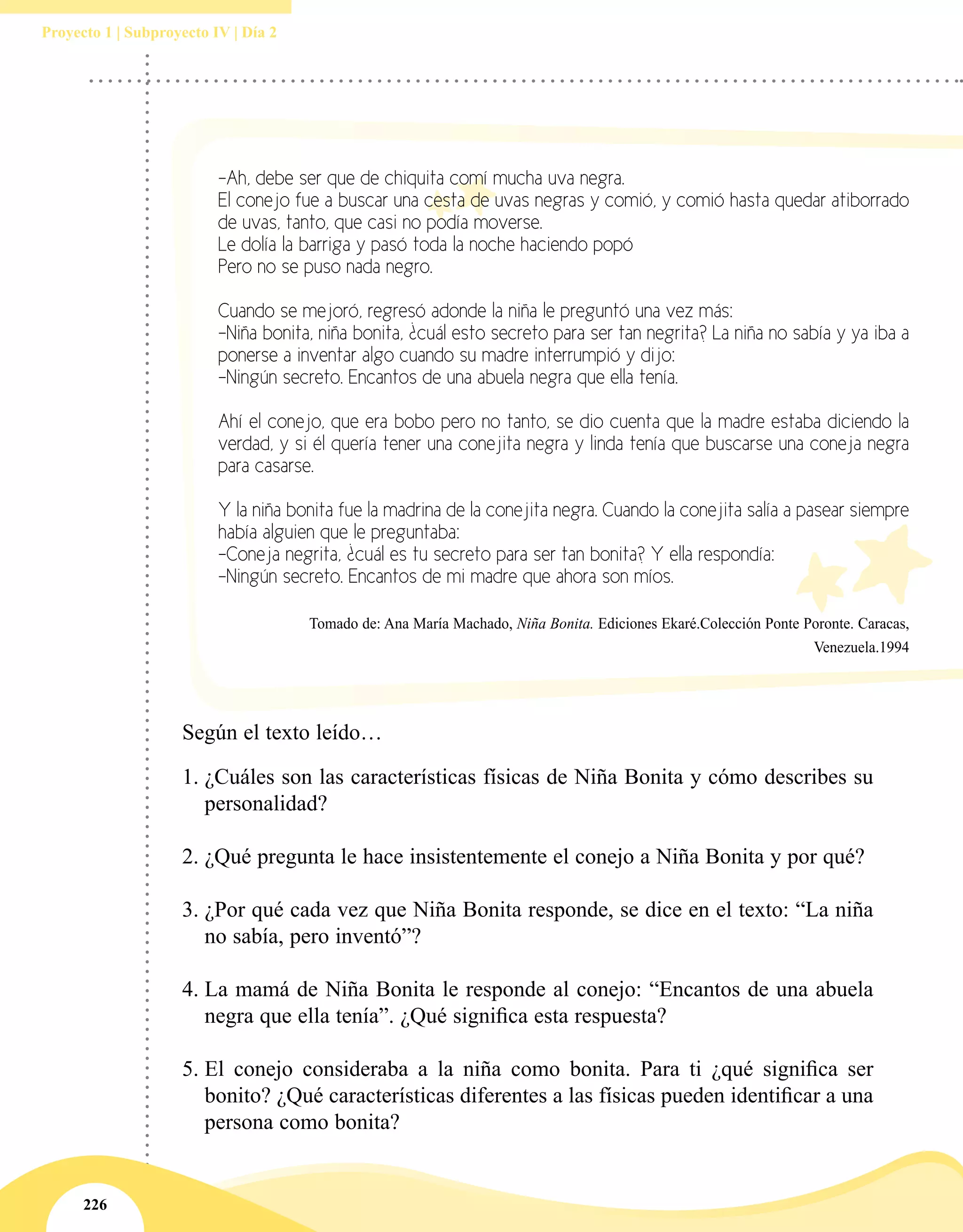 226
Proyecto 1 | Subproyecto IV | Día 2
-Ah, debe ser que de chiquita comí mucha uva negra.
El conejo fue a buscar una cesta de uvas negras y comió, y comió hasta quedar atiborrado
de uvas, tanto, que casi no podía moverse.
Le dolía la barriga y pasó toda la noche haciendo popó
Pero no se puso nada negro.
Cuando se mejoró, regresó adonde la niña le preguntó una vez más:
-Niña bonita, niña bonita, ¿cuál esto secreto para ser tan negrita? La niña no sabía y ya iba a
ponerse a inventar algo cuando su madre interrumpió y dijo:
-Ningún secreto. Encantos de una abuela negra que ella tenía.
Ahí el conejo, que era bobo pero no tanto, se dio cuenta que la madre estaba diciendo la
verdad, y si él quería tener una conejita negra y linda tenía que buscarse una coneja negra
para casarse.
Y la niña bonita fue la madrina de la conejita negra. Cuando la conejita salía a pasear siempre
había alguien que le preguntaba:
-Coneja negrita, ¿cuál es tu secreto para ser tan bonita? Y ella respondía:
-Ningún secreto. Encantos de mi madre que ahora son míos.
Tomado de: Ana María Machado, Niña Bonita. Ediciones Ekaré.Colección Ponte Poronte. Caracas,
Venezuela.1994
Según el texto leído…
1.	¿Cuáles son las características físicas de Niña Bonita y cómo describes su
personalidad?
2.	¿Qué pregunta le hace insistentemente el conejo a Niña Bonita y por qué?
3.	¿Por qué cada vez que Niña Bonita responde, se dice en el texto: “La niña
no sabía, pero inventó”?
4.	La mamá de Niña Bonita le responde al conejo: “Encantos de una abuela
negra que ella tenía”. ¿Qué significa esta respuesta?
5.	El conejo consideraba a la niña como bonita. Para ti ¿qué significa ser
bonito? ¿Qué características diferentes a las físicas pueden identificar a una
persona como bonita?
 