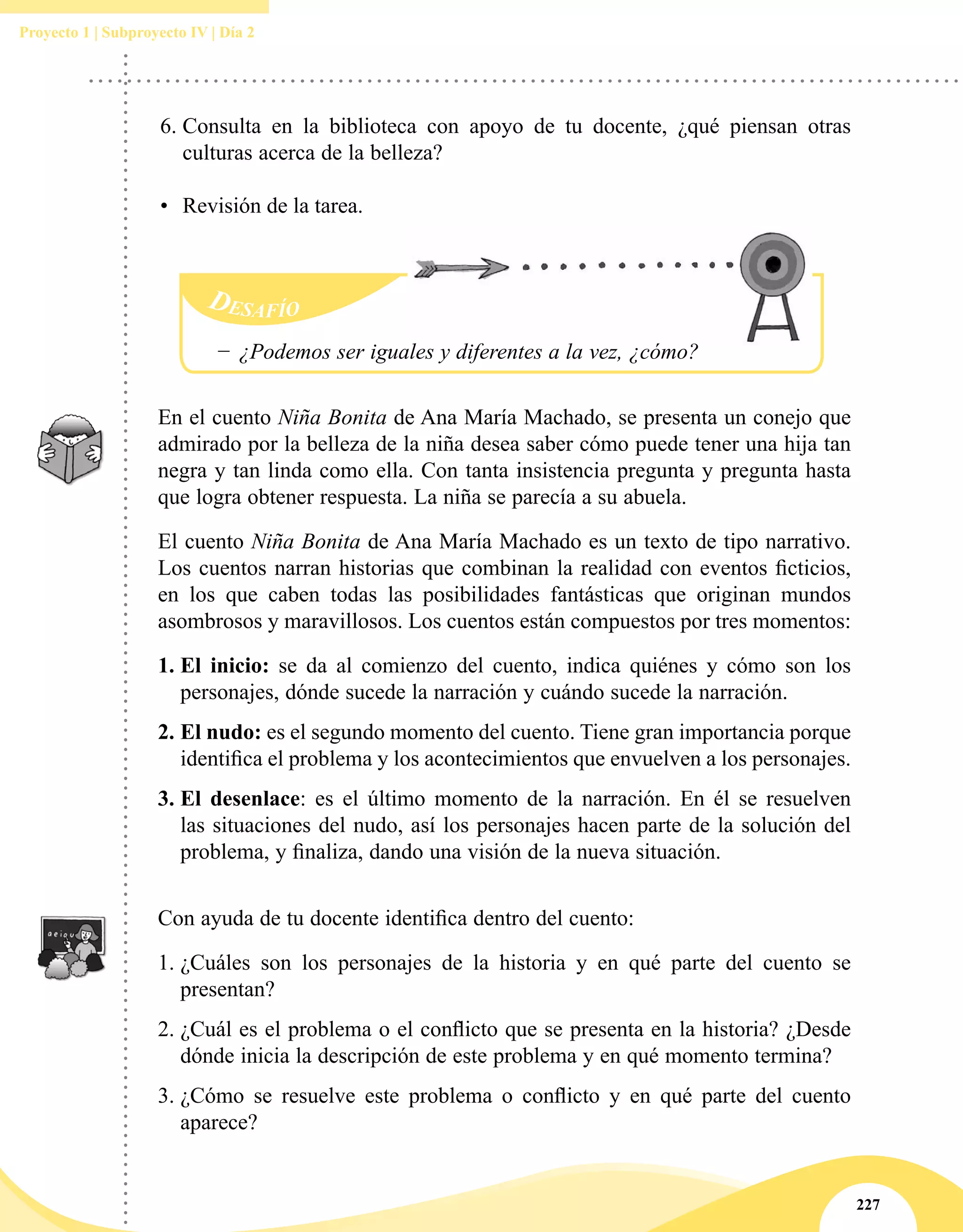 227
Proyecto 1 | Subproyecto IV | Día 2
En el cuento Niña Bonita de Ana María Machado, se presenta un conejo que
admirado por la belleza de la niña desea saber cómo puede tener una hija tan
negra y tan linda como ella. Con tanta insistencia pregunta y pregunta hasta
que logra obtener respuesta. La niña se parecía a su abuela.
El cuento Niña Bonita de Ana María Machado es un texto de tipo narrativo.
Los cuentos narran historias que combinan la realidad con eventos ficticios,
en los que caben todas las posibilidades fantásticas que originan mundos
asombrosos y maravillosos. Los cuentos están compuestos por tres momentos:  
1.	El inicio:  se da al comienzo del cuento, indica quiénes y cómo son los
personajes, dónde sucede la narración y cuándo sucede la narración.
2.	El nudo: es el segundo momento del cuento. Tiene gran importancia porque
identifica el problema y los acontecimientos que envuelven a los personajes. 
3.	El desenlace: es el último momento de la narración. En él se resuelven
las situaciones del nudo, así los personajes hacen parte de la solución del
problema, y finaliza, dando una visión de la nueva situación.
Con ayuda de tu docente identifica dentro del cuento:
1.	¿Cuáles son los personajes de la historia y en qué parte del cuento se
presentan?
2.	¿Cuál es el problema o el conflicto que se presenta en la historia? ¿Desde
dónde inicia la descripción de este problema y en qué momento termina?
3.	¿Cómo se resuelve este problema o conflicto y en qué parte del cuento
aparece?
−− ¿Podemos ser iguales y diferentes a la vez, ¿cómo?
6.	Consulta en la biblioteca con apoyo de tu docente, ¿qué piensan otras
culturas acerca de la belleza?
•	 Revisión de la tarea.
 