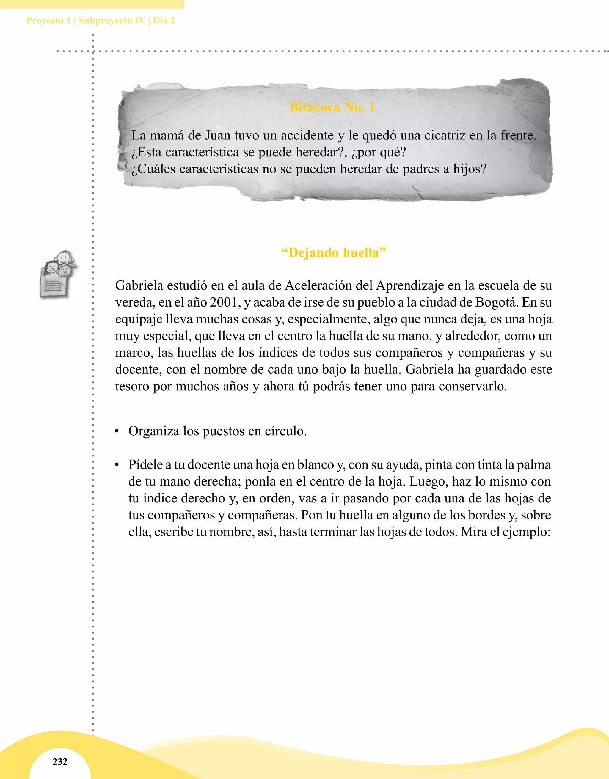 232
Proyecto 1 | Subproyecto IV | Día 2
Bitácora No. 1
La mamá de Juan tuvo un accidente y le quedó una cicatriz en la frente.
¿Esta característica se puede heredar?, ¿por qué?
¿Cuáles características no se pueden heredar de padres a hijos?
“Dejando huella”
Gabriela estudió en el aula de Aceleración del Aprendizaje en la escuela de su
vereda, en el año 2001, y acaba de irse de su pueblo a la ciudad de Bogotá. En su
equipaje lleva muchas cosas y, especialmente, algo que nunca deja, es una hoja
muy especial, que lleva en el centro la huella de su mano, y alrededor, como un
marco, las huellas de los índices de todos sus compañeros y compañeras y su
docente, con el nombre de cada uno bajo la huella. Gabriela ha guardado este
tesoro por muchos años y ahora tú podrás tener uno para conservarlo.
•	 Organiza los puestos en círculo.
•	 Pídele a tu docente una hoja en blanco y, con su ayuda, pinta con tinta la palma
de tu mano derecha; ponla en el centro de la hoja. Luego, haz lo mismo con
tu índice derecho y, en orden, vas a ir pasando por cada una de las hojas de
tus compañeros y compañeras. Pon tu huella en alguno de los bordes y, sobre
ella, escribe tu nombre, así, hasta terminar las hojas de todos. Mira el ejemplo:
 