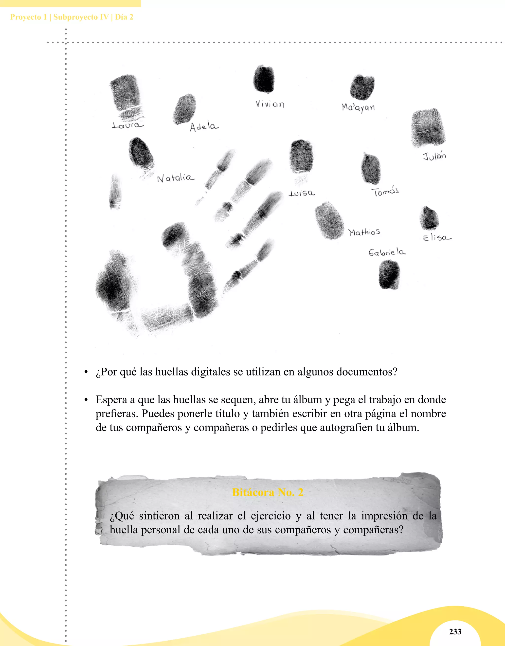 233
Proyecto 1 | Subproyecto IV | Día 2
•	 ¿Por qué las huellas digitales se utilizan en algunos documentos?
•	 Espera a que las huellas se sequen, abre tu álbum y pega el trabajo en donde
prefieras. Puedes ponerle título y también escribir en otra página el nombre
de tus compañeros y compañeras o pedirles que autografíen tu álbum.
Bitácora No. 2
¿Qué sintieron al realizar el ejercicio y al tener la impresión de la
huella personal de cada uno de sus compañeros y compañeras?
 