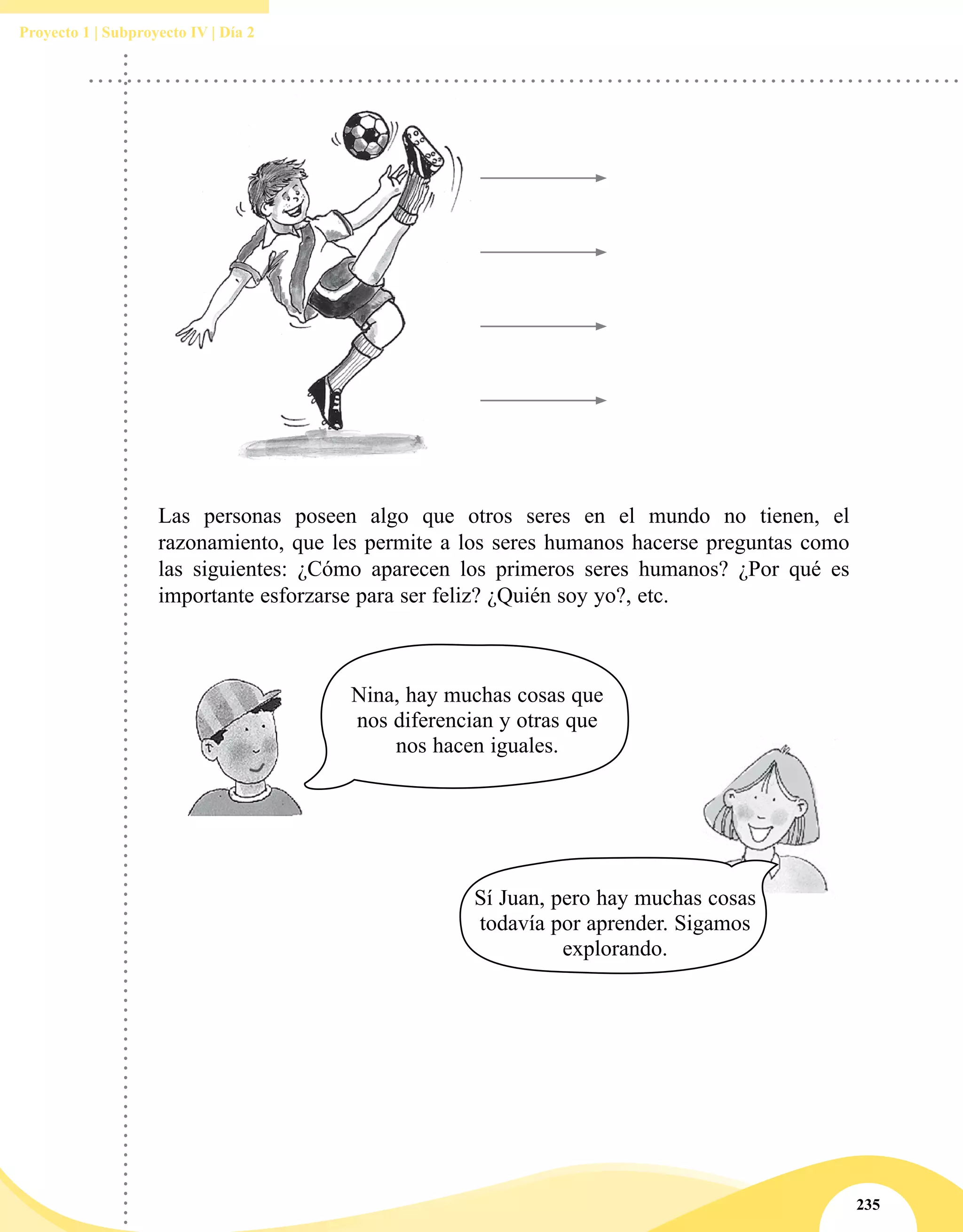 235
Proyecto 1 | Subproyecto IV | Día 2
Las personas poseen algo que otros seres en el mundo no tienen, el
razonamiento, que les permite a los seres humanos hacerse preguntas como
las siguientes: ¿Cómo aparecen los primeros seres humanos? ¿Por qué es
importante esforzarse para ser feliz? ¿Quién soy yo?, etc.
Sí Juan, pero hay muchas cosas
todavía por aprender. Sigamos
explorando.
Nina, hay muchas cosas que
nos diferencian y otras que
nos hacen iguales.
 