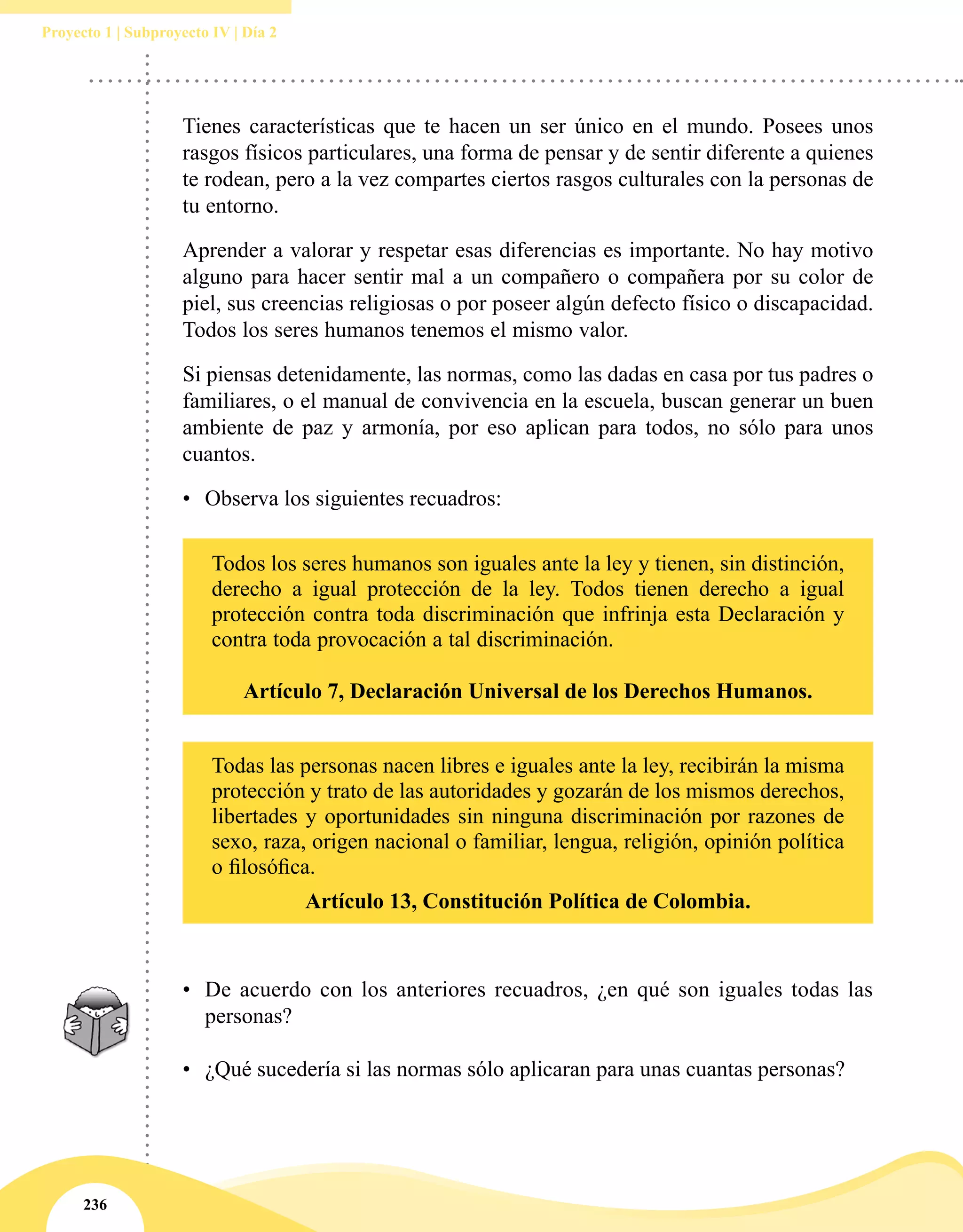 236
Proyecto 1 | Subproyecto IV | Día 2
Tienes características que te hacen un ser único en el mundo. Posees unos
rasgos físicos particulares, una forma de pensar y de sentir diferente a quienes
te rodean, pero a la vez compartes ciertos rasgos culturales con la personas de
tu entorno.
Aprender a valorar y respetar esas diferencias es importante. No hay motivo
alguno para hacer sentir mal a un compañero o compañera por su color de
piel, sus creencias religiosas o por poseer algún defecto físico o discapacidad.
Todos los seres humanos tenemos el mismo valor.
Si piensas detenidamente, las normas, como las dadas en casa por tus padres o
familiares, o el manual de convivencia en la escuela, buscan generar un buen
ambiente de paz y armonía, por eso aplican para todos, no sólo para unos
cuantos.
•	 Observa los siguientes recuadros:
Todos los seres humanos son iguales ante la ley y tienen, sin distinción,
derecho a igual protección de la ley. Todos tienen derecho a igual
protección contra toda discriminación que infrinja esta Declaración y
contra toda provocación a tal discriminación.
Artículo 7, Declaración Universal de los Derechos Humanos.
Todas las personas nacen libres e iguales ante la ley, recibirán la misma
protección y trato de las autoridades y gozarán de los mismos derechos,
libertades y oportunidades sin ninguna discriminación por razones de
sexo, raza, origen nacional o familiar, lengua, religión, opinión política
o filosófica.
Artículo 13, Constitución Política de Colombia.
•	 De acuerdo con los anteriores recuadros, ¿en qué son iguales todas las
personas?
•	 ¿Qué sucedería si las normas sólo aplicaran para unas cuantas personas?
 