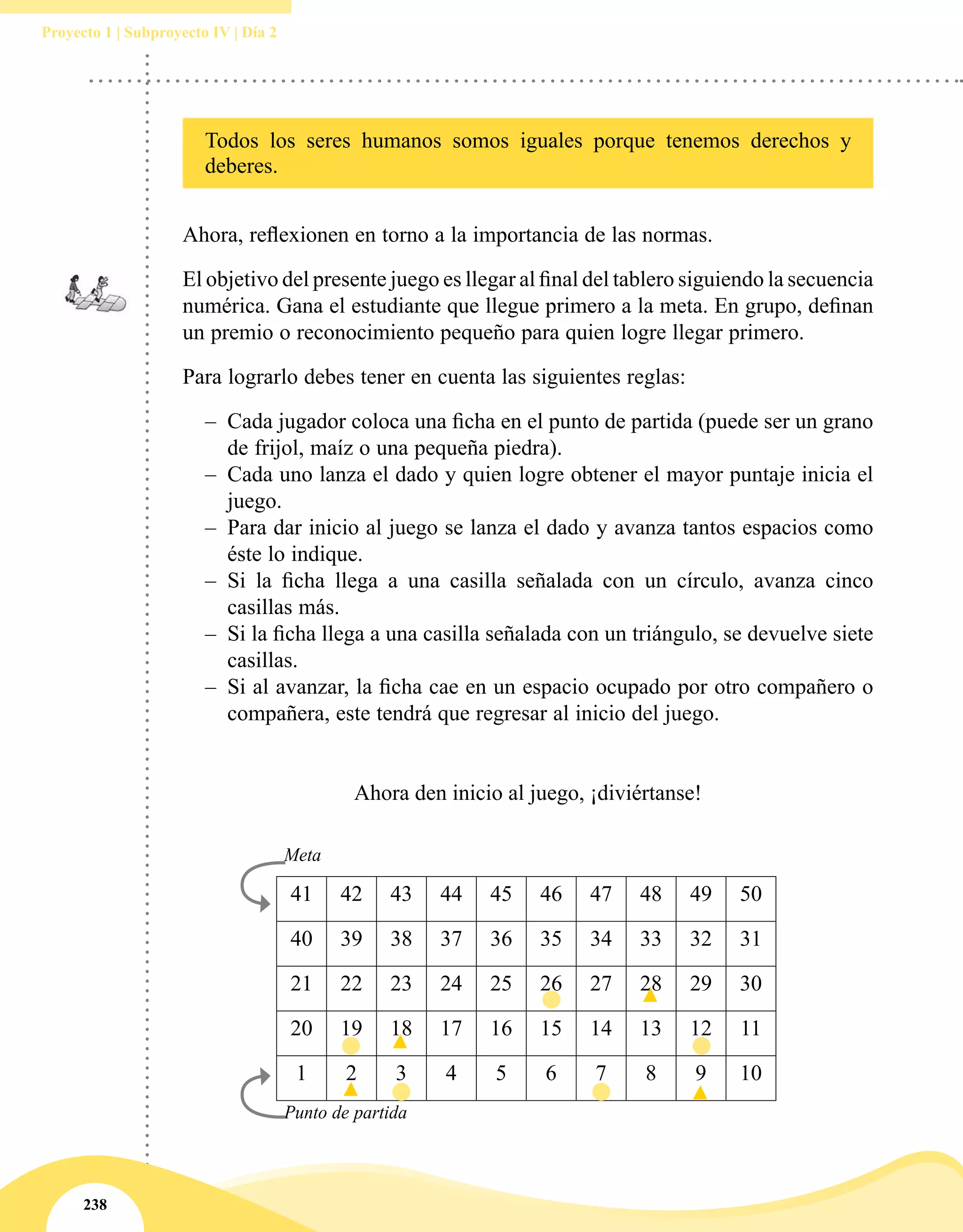 238
Proyecto 1 | Subproyecto IV | Día 2
Todos los seres humanos somos iguales porque tenemos derechos y
deberes.
Ahora, reflexionen en torno a la importancia de las normas.
El objetivo del presente juego es llegar al final del tablero siguiendo la secuencia
numérica. Gana el estudiante que llegue primero a la meta. En grupo, definan
un premio o reconocimiento pequeño para quien logre llegar primero.
Para lograrlo debes tener en cuenta las siguientes reglas:
–– Cada jugador coloca una ficha en el punto de partida (puede ser un grano
de frijol, maíz o una pequeña piedra).
–– Cada uno lanza el dado y quien logre obtener el mayor puntaje inicia el
juego.
–– Para dar inicio al juego se lanza el dado y avanza tantos espacios como
éste lo indique.
–– Si la ficha llega a una casilla señalada con un círculo, avanza cinco
casillas más.
–– Si la ficha llega a una casilla señalada con un triángulo, se devuelve siete
casillas.
–– Si al avanzar, la ficha cae en un espacio ocupado por otro compañero o
compañera, este tendrá que regresar al inicio del juego.
Ahora den inicio al juego, ¡diviértanse!
	 Meta
41 42 43 44 45 46 47 48 49 50
40 39 38 37 36 35 34 33 32 31
21 22 23 24 25 26 27 28 29 30
20 19 18 17 16 15 14 13 12 11
1 2 3 4 5 6 7 8 9 10
	 Punto de partida
 