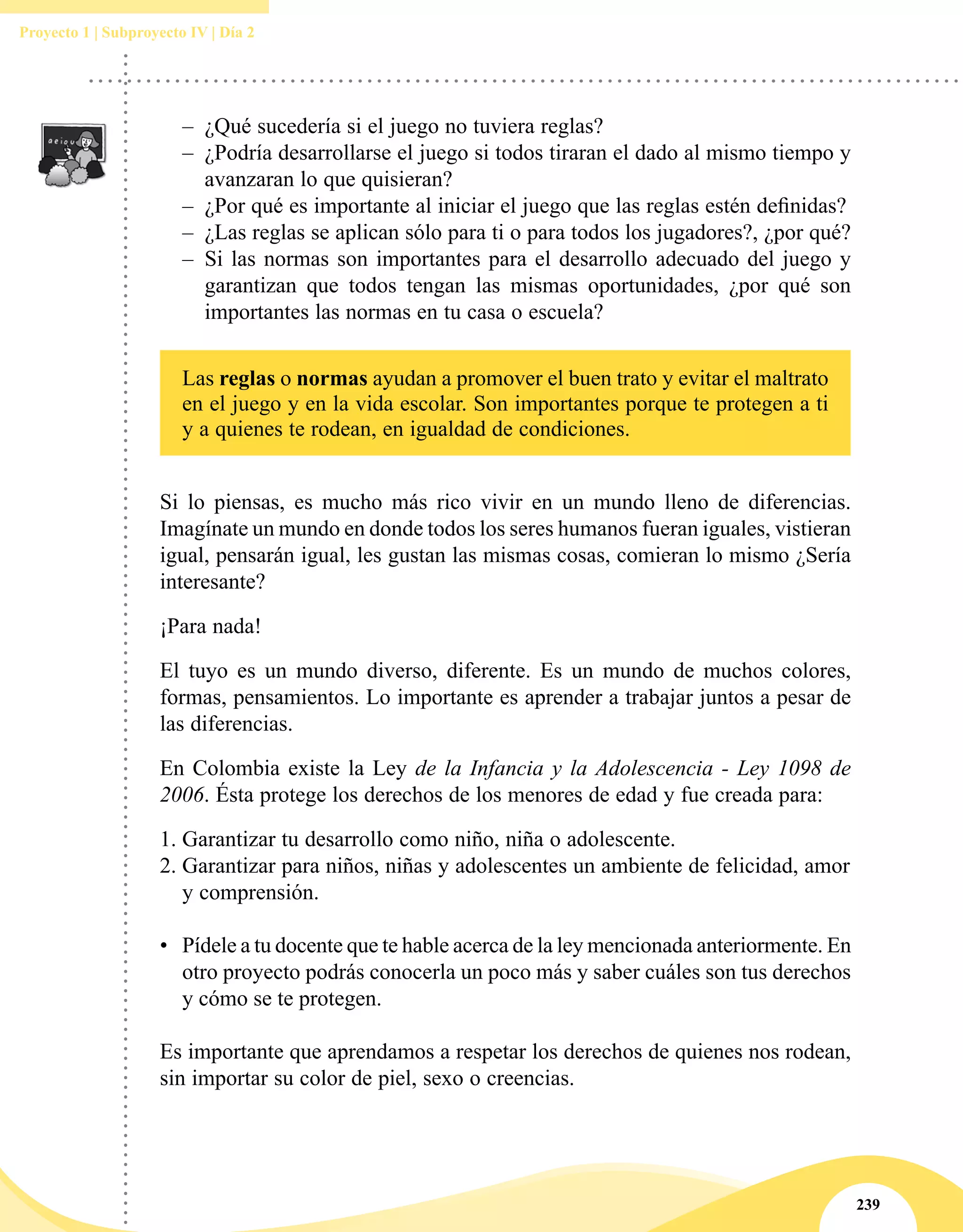 239
Proyecto 1 | Subproyecto IV | Día 2
–– ¿Qué sucedería si el juego no tuviera reglas?
–– ¿Podría desarrollarse el juego si todos tiraran el dado al mismo tiempo y
avanzaran lo que quisieran?
–– ¿Por qué es importante al iniciar el juego que las reglas estén definidas?
–– ¿Las reglas se aplican sólo para ti o para todos los jugadores?, ¿por qué?
–– Si las normas son importantes para el desarrollo adecuado del juego y
garantizan que todos tengan las mismas oportunidades, ¿por qué son
importantes las normas en tu casa o escuela?
Las reglas o normas ayudan a promover el buen trato y evitar el maltrato
en el juego y en la vida escolar. Son importantes porque te protegen a ti
y a quienes te rodean, en igualdad de condiciones.
Si lo piensas, es mucho más rico vivir en un mundo lleno de diferencias.
Imagínate un mundo en donde todos los seres humanos fueran iguales, vistieran
igual, pensarán igual, les gustan las mismas cosas, comieran lo mismo ¿Sería
interesante?
¡Para nada!
El tuyo es un mundo diverso, diferente. Es un mundo de muchos colores,
formas, pensamientos. Lo importante es aprender a trabajar juntos a pesar de
las diferencias.
En Colombia existe la Ley de la Infancia y la Adolescencia - Ley 1098 de
2006. Ésta protege los derechos de los menores de edad y fue creada para:
1.	Garantizar tu desarrollo como niño, niña o adolescente.
2.	Garantizar para niños, niñas y adolescentes un ambiente de felicidad, amor
y comprensión.
•	 Pídele a tu docente que te hable acerca de la ley mencionada anteriormente. En
otro proyecto podrás conocerla un poco más y saber cuáles son tus derechos
y cómo se te protegen.
Es importante que aprendamos a respetar los derechos de quienes nos rodean,
sin importar su color de piel, sexo o creencias.
 