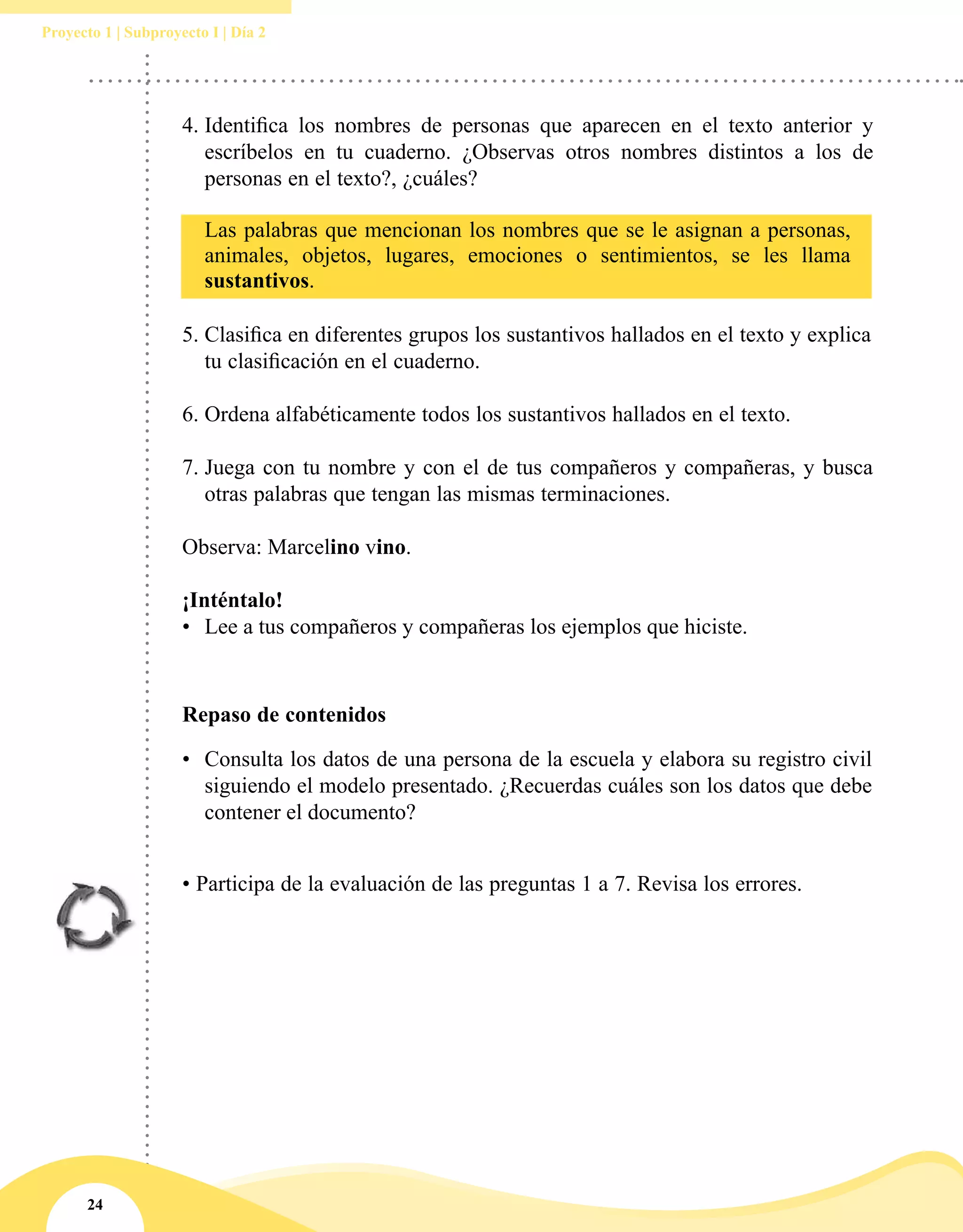 24
Proyecto 1 | Subproyecto I | Día 2
• Participa de la evaluación de las preguntas 1 a 7. Revisa los errores.
4.	Identifica los nombres de personas que aparecen en el texto anterior y
escríbelos en tu cuaderno. ¿Observas otros nombres distintos a los de
personas en el texto?, ¿cuáles?
5.	Clasifica en diferentes grupos los sustantivos hallados en el texto y explica
tu clasificación en el cuaderno.
6.	Ordena alfabéticamente todos los sustantivos hallados en el texto.
7.	Juega con tu nombre y con el de tus compañeros y compañeras, y busca
otras palabras que tengan las mismas terminaciones.
Observa: Marcelino vino.
¡Inténtalo!
•	 Lee a tus compañeros y compañeras los ejemplos que hiciste.
Las palabras que mencionan los nombres que se le asignan a personas,
animales, objetos, lugares, emociones o sentimientos, se les llama
sustantivos.
Repaso de contenidos
•	 Consulta los datos de una persona de la escuela y elabora su registro civil
siguiendo el modelo presentado. ¿Recuerdas cuáles son los datos que debe
contener el documento?
 