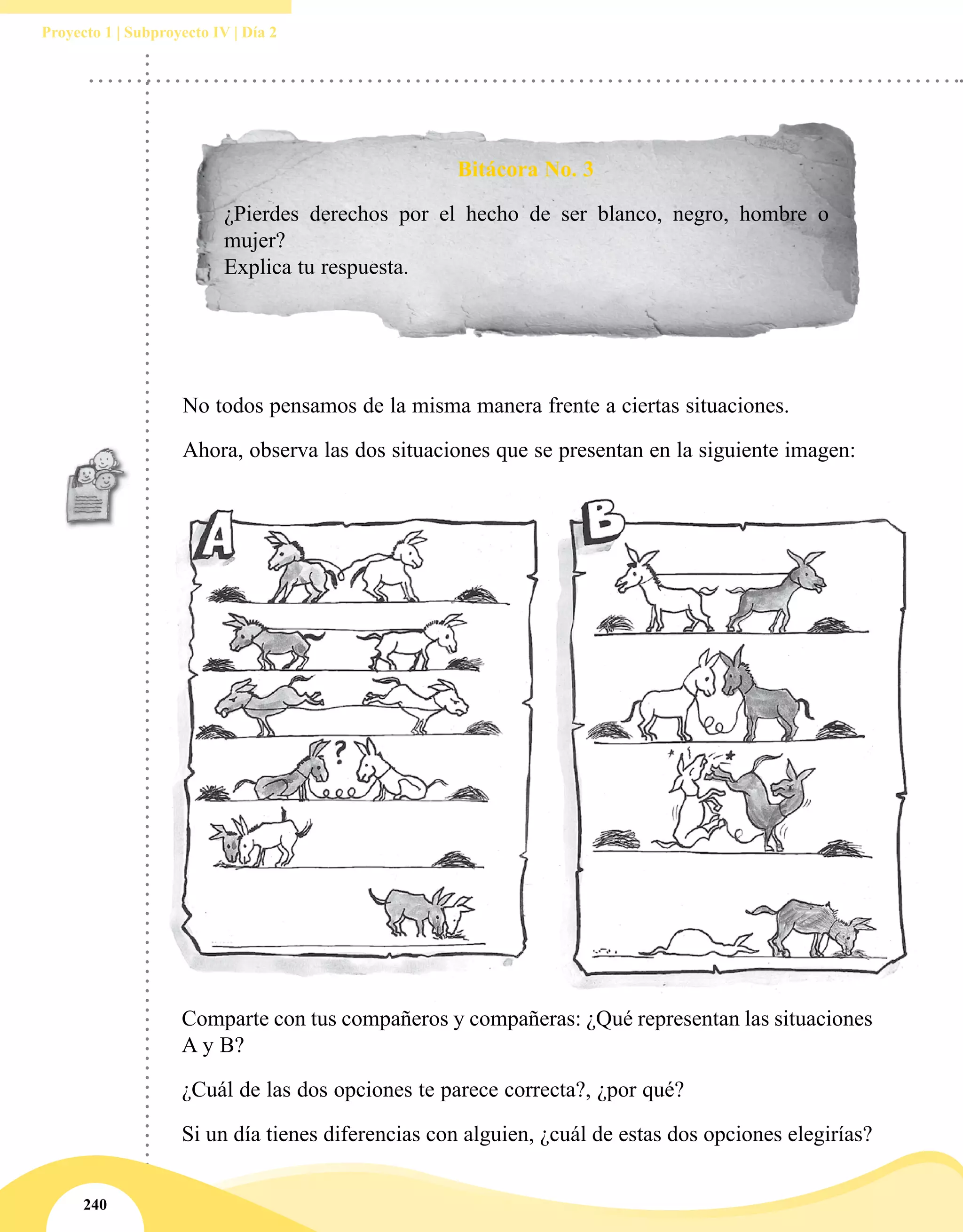 240
Proyecto 1 | Subproyecto IV | Día 2
Bitácora No. 3
¿Pierdes derechos por el hecho de ser blanco, negro, hombre o
mujer?
Explica tu respuesta.
No todos pensamos de la misma manera frente a ciertas situaciones.
Ahora, observa las dos situaciones que se presentan en la siguiente imagen:
Comparte con tus compañeros y compañeras: ¿Qué representan las situaciones
A y B?
¿Cuál de las dos opciones te parece correcta?, ¿por qué?
Si un día tienes diferencias con alguien, ¿cuál de estas dos opciones elegirías?
 
