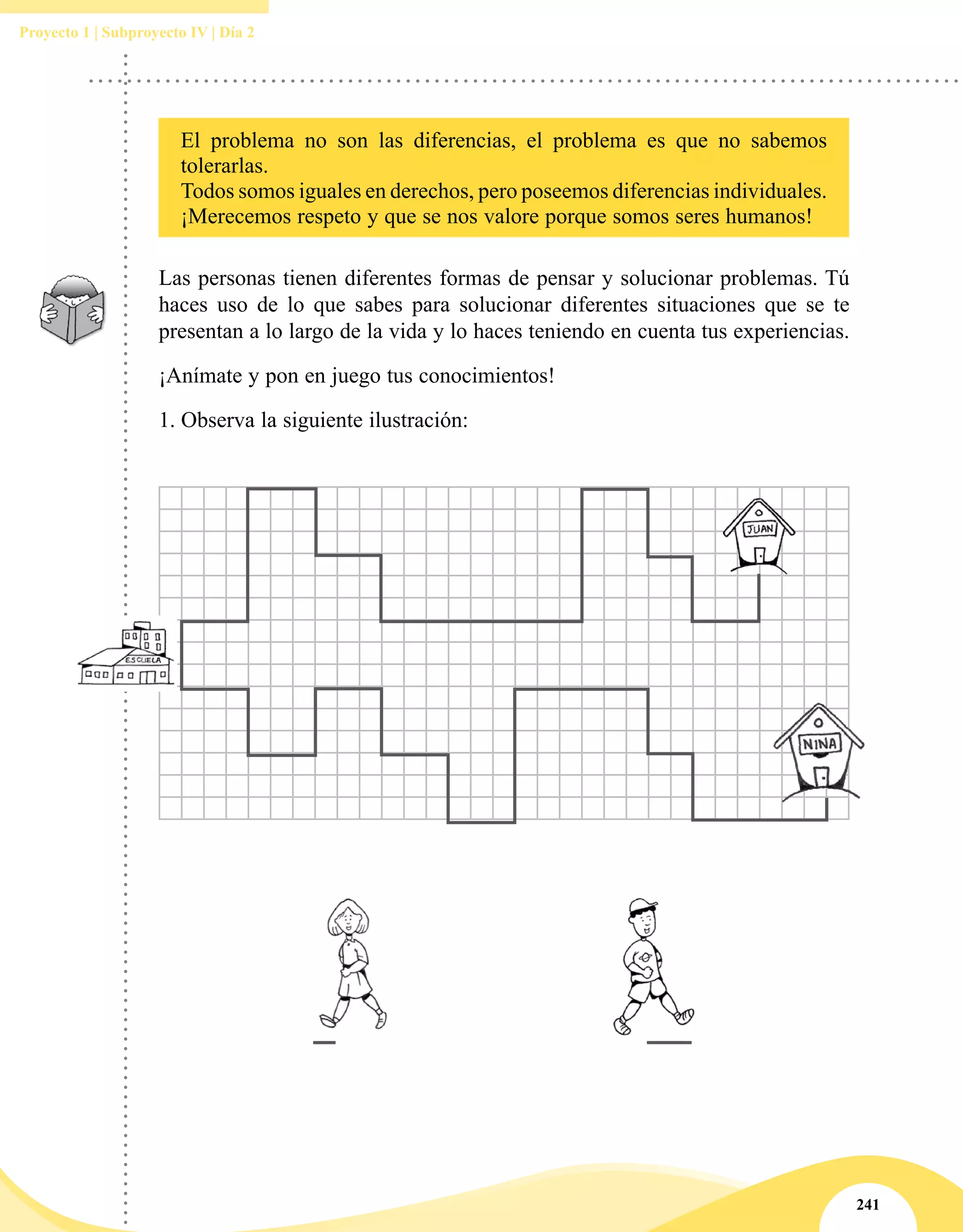 241
Proyecto 1 | Subproyecto IV | Día 2
El problema no son las diferencias, el problema es que no sabemos
tolerarlas.
Todos somos iguales en derechos, pero poseemos diferencias individuales.
¡Merecemos respeto y que se nos valore porque somos seres humanos!
Las personas tienen diferentes formas de pensar y solucionar problemas. Tú
haces uso de lo que sabes para solucionar diferentes situaciones que se te
presentan a lo largo de la vida y lo haces teniendo en cuenta tus experiencias.
¡Anímate y pon en juego tus conocimientos!
1.	Observa la siguiente ilustración:
 