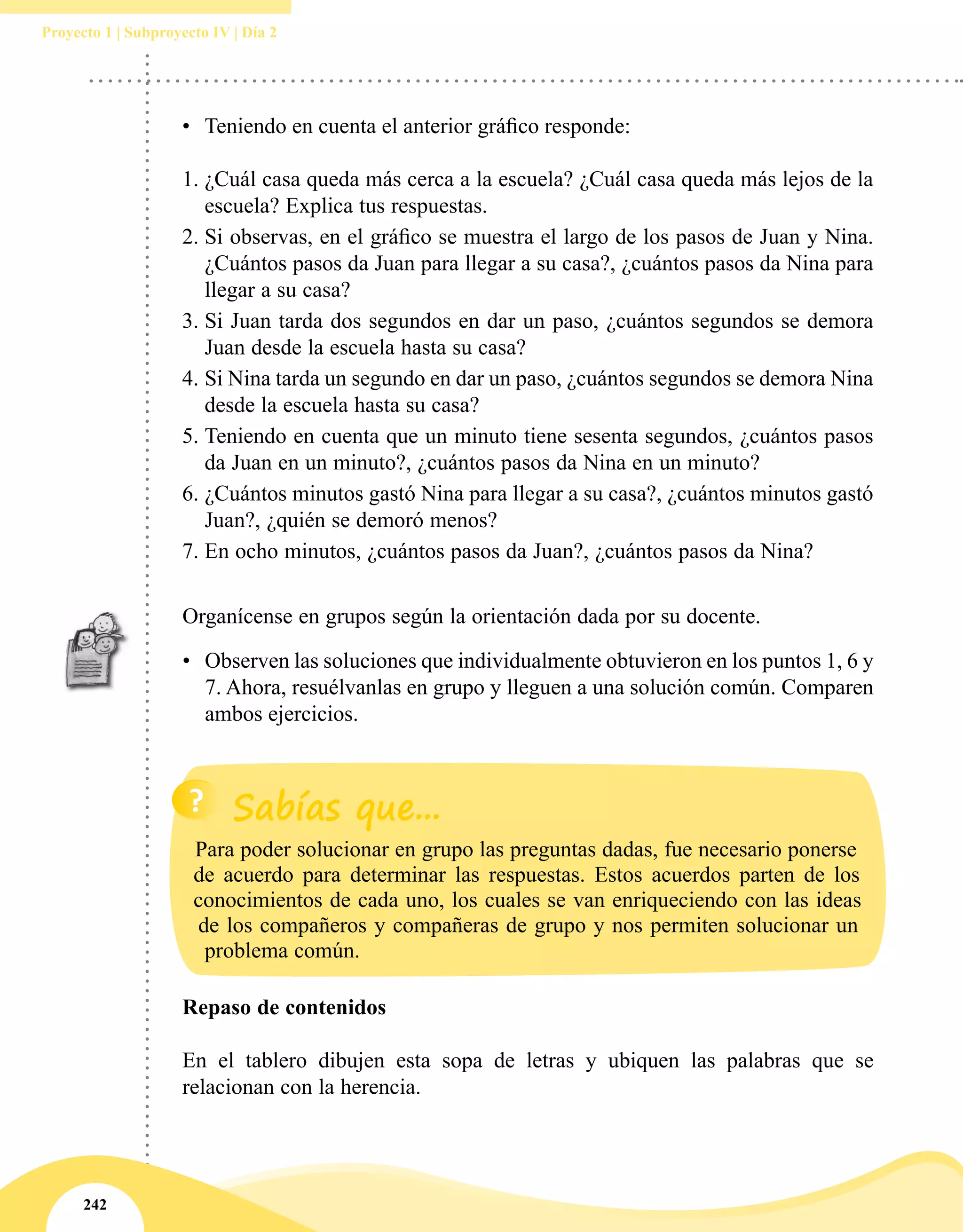 242
Proyecto 1 | Subproyecto IV | Día 2
•	 Teniendo en cuenta el anterior gráfico responde:
1.	¿Cuál casa queda más cerca a la escuela? ¿Cuál casa queda más lejos de la
escuela? Explica tus respuestas.
2.	Si observas, en el gráfico se muestra el largo de los pasos de Juan y Nina.
¿Cuántos pasos da Juan para llegar a su casa?, ¿cuántos pasos da Nina para
llegar a su casa?
3.	Si Juan tarda dos segundos en dar un paso, ¿cuántos segundos se demora
Juan desde la escuela hasta su casa?
4.	Si Nina tarda un segundo en dar un paso, ¿cuántos segundos se demora Nina
desde la escuela hasta su casa?
5.	Teniendo en cuenta que un minuto tiene sesenta segundos, ¿cuántos pasos
da Juan en un minuto?, ¿cuántos pasos da Nina en un minuto?
6.	¿Cuántos minutos gastó Nina para llegar a su casa?, ¿cuántos minutos gastó
Juan?, ¿quién se demoró menos?
7.	En ocho minutos, ¿cuántos pasos da Juan?, ¿cuántos pasos da Nina?
Organícense en grupos según la orientación dada por su docente.
•	 Observen las soluciones que individualmente obtuvieron en los puntos 1, 6 y
7. Ahora, resuélvanlas en grupo y lleguen a una solución común. Comparen
ambos ejercicios.
Repaso de contenidos
En el tablero dibujen esta sopa de letras y ubiquen las palabras que se
relacionan con la herencia.
Para poder solucionar en grupo las preguntas dadas, fue necesario ponerse
de acuerdo para determinar las respuestas. Estos acuerdos parten de los
conocimientos de cada uno, los cuales se van enriqueciendo con las ideas
de los compañeros y compañeras de grupo y nos permiten solucionar un
problema común.
 
