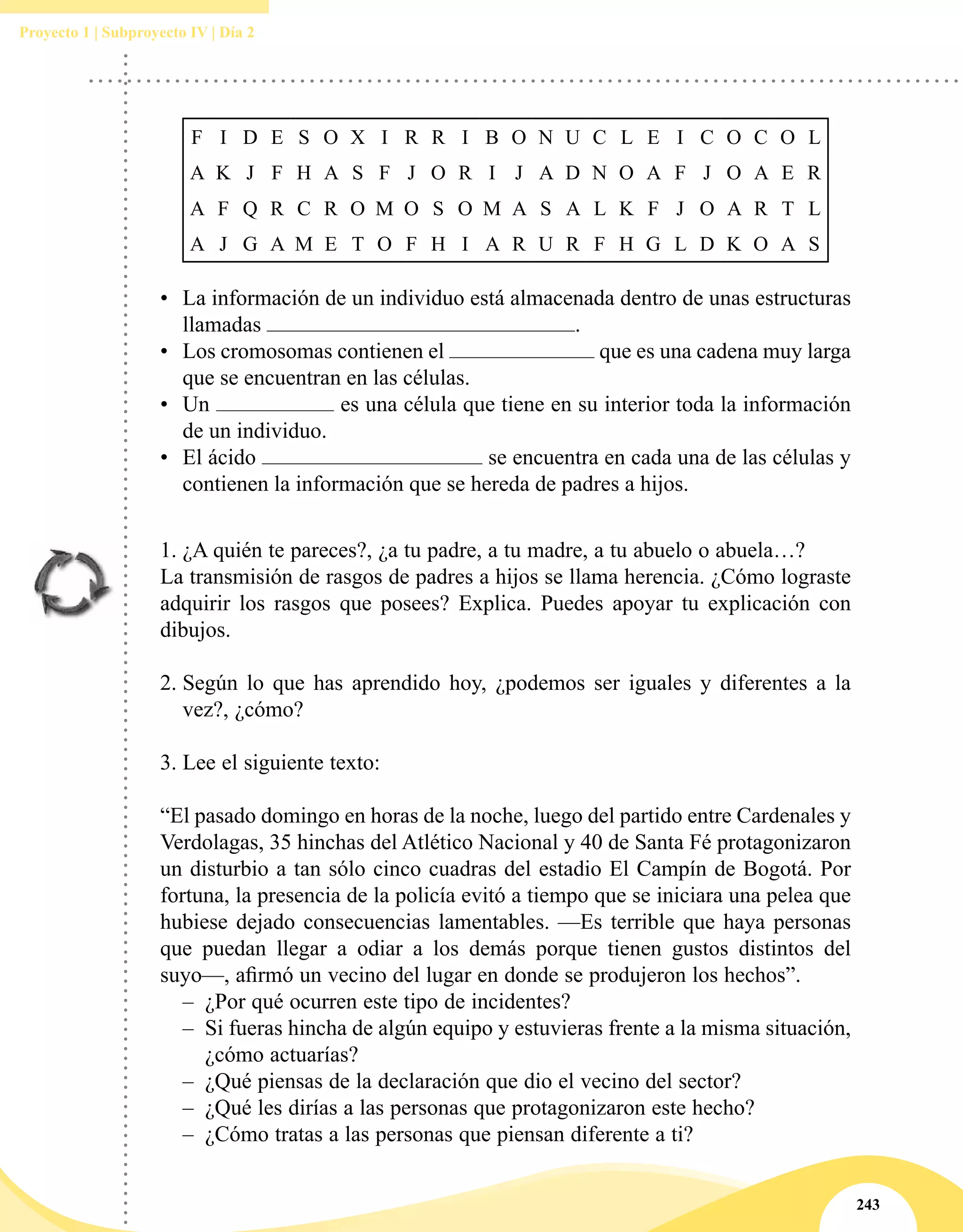 243
Proyecto 1 | Subproyecto IV | Día 2
F I D E S O X I R R I B O N U C L E I C O C O L
A K J F H A S F J O R I J A D N O A F J O A E R
A F Q R C R O M O S O M A S A L K F J O A R T L
A J G A M E T O F H I A R U R F H G L D K O A S
•	 La información de un individuo está almacenada dentro de unas estructuras
llamadas .
•	 Los cromosomas contienen el que es una cadena muy larga
que se encuentran en las células.
•	 Un es una célula que tiene en su interior toda la información
de un individuo.
•	 El ácido se encuentra en cada una de las células y
contienen la información que se hereda de padres a hijos.
1.	¿A quién te pareces?, ¿a tu padre, a tu madre, a tu abuelo o abuela…?
La transmisión de rasgos de padres a hijos se llama herencia. ¿Cómo lograste
adquirir los rasgos que posees? Explica. Puedes apoyar tu explicación con
dibujos.
2.	Según lo que has aprendido hoy, ¿podemos ser iguales y diferentes a la
vez?, ¿cómo?
3.	Lee el siguiente texto:
“El pasado domingo en horas de la noche, luego del partido entre Cardenales y
Verdolagas, 35 hinchas del Atlético Nacional y 40 de Santa Fé protagonizaron
un disturbio a tan sólo cinco cuadras del estadio El Campín de Bogotá. Por
fortuna, la presencia de la policía evitó a tiempo que se iniciara una pelea que
hubiese dejado consecuencias lamentables. —Es terrible que haya personas
que puedan llegar a odiar a los demás porque tienen gustos distintos del
suyo—, afirmó un vecino del lugar en donde se produjeron los hechos”.
–– ¿Por qué ocurren este tipo de incidentes?
–– Si fueras hincha de algún equipo y estuvieras frente a la misma situación,
¿cómo actuarías?
–– ¿Qué piensas de la declaración que dio el vecino del sector?
–– ¿Qué les dirías a las personas que protagonizaron este hecho?
–– ¿Cómo tratas a las personas que piensan diferente a ti?
 