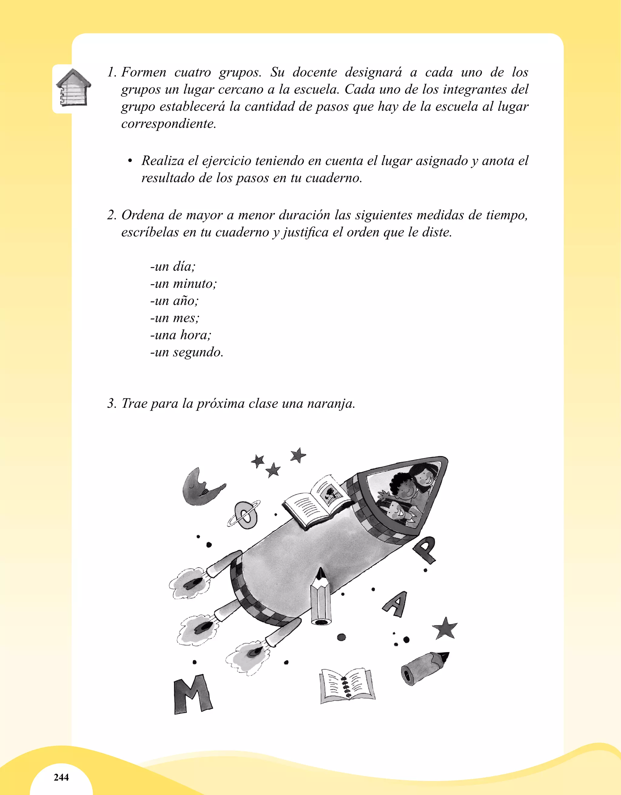 244
1.	Formen cuatro grupos. Su docente designará a cada uno de los
grupos un lugar cercano a la escuela. Cada uno de los integrantes del
grupo establecerá la cantidad de pasos que hay de la escuela al lugar
correspondiente.
•	 Realiza el ejercicio teniendo en cuenta el lugar asignado y anota el
resultado de los pasos en tu cuaderno.
2.	Ordena de mayor a menor duración las siguientes medidas de tiempo,
escríbelas en tu cuaderno y justifica el orden que le diste.
-un día;
-un minuto;
-un año;
-un mes;
-una hora;
-un segundo.
3.	Trae para la próxima clase una naranja.
 
