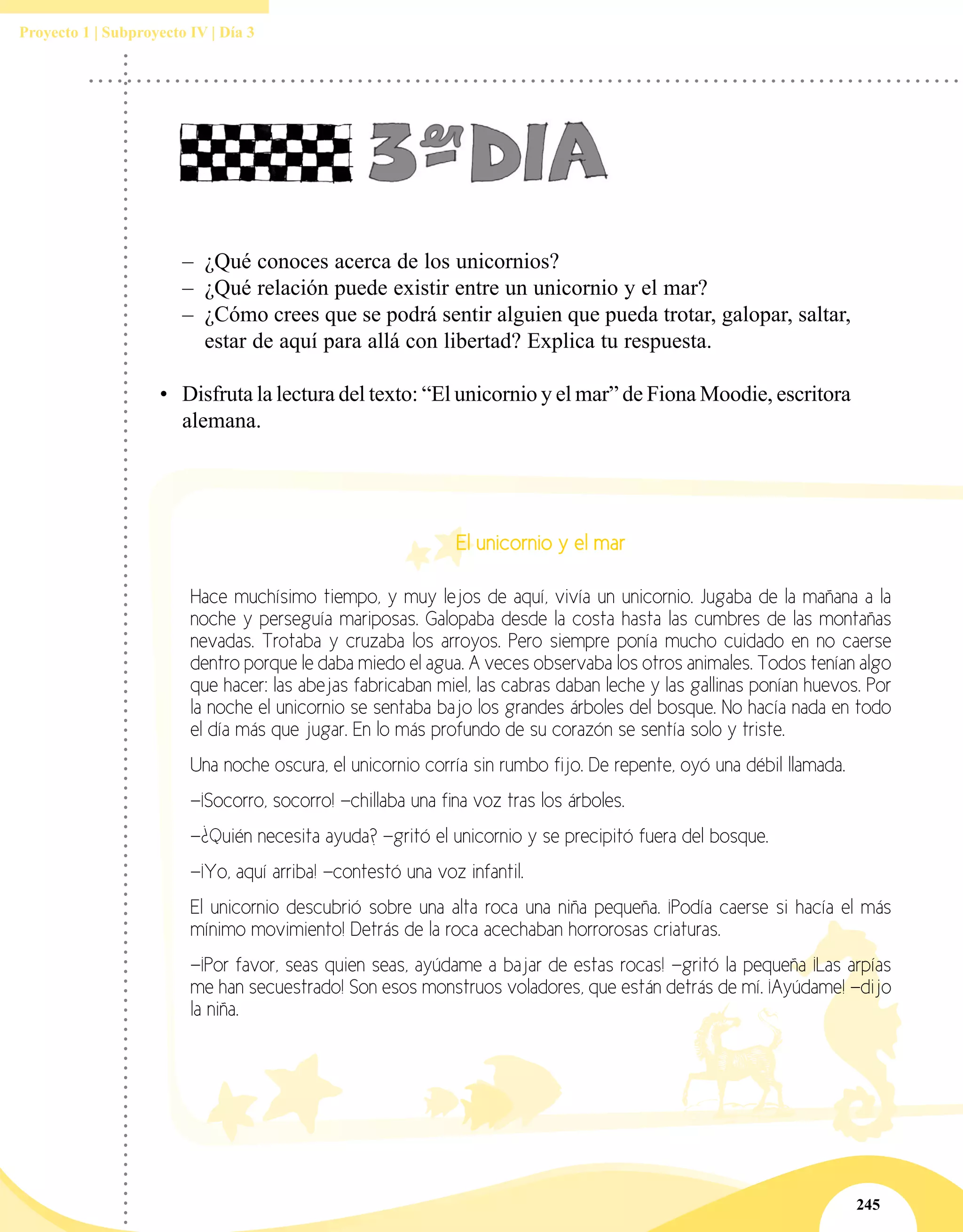 245
Proyecto 1 | Subproyecto IV | Día 3
–– ¿Qué conoces acerca de los unicornios?
–– ¿Qué relación puede existir entre un unicornio y el mar?
–– ¿Cómo crees que se podrá sentir alguien que pueda trotar, galopar, saltar,
estar de aquí para allá con libertad? Explica tu respuesta.
•	 Disfruta la lectura del texto: “El unicornio y el mar” de Fiona Moodie, escritora
alemana.
El unicornio y el mar
Hace muchísimo tiempo, y muy lejos de aquí, vivía un unicornio. Jugaba de la mañana a la
noche y perseguía mariposas. Galopaba desde la costa hasta las cumbres de las montañas
nevadas. Trotaba y cruzaba los arroyos. Pero siempre ponía mucho cuidado en no caerse
dentro porque le daba miedo el agua. A veces observaba los otros animales. Todos tenían algo
que hacer: las abejas fabricaban miel, las cabras daban leche y las gallinas ponían huevos. Por
la noche el unicornio se sentaba bajo los grandes árboles del bosque. No hacía nada en todo
el día más que jugar. En lo más profundo de su corazón se sentía solo y triste.
Una noche oscura, el unicornio corría sin rumbo fijo. De repente, oyó una débil llamada.
—¡Socorro, socorro! —chillaba una fina voz tras los árboles.
—¿Quién necesita ayuda? —gritó el unicornio y se precipitó fuera del bosque.
—¡Yo, aquí arriba! —contestó una voz infantil.
El unicornio descubrió sobre una alta roca una niña pequeña. ¡Podía caerse si hacía el más
mínimo movimiento! Detrás de la roca acechaban horrorosas criaturas.
—¡Por favor, seas quien seas, ayúdame a bajar de estas rocas! —gritó la pequeña ¡Las arpías
me han secuestrado! Son esos monstruos voladores, que están detrás de mí. ¡Ayúdame! —dijo
la niña.
 