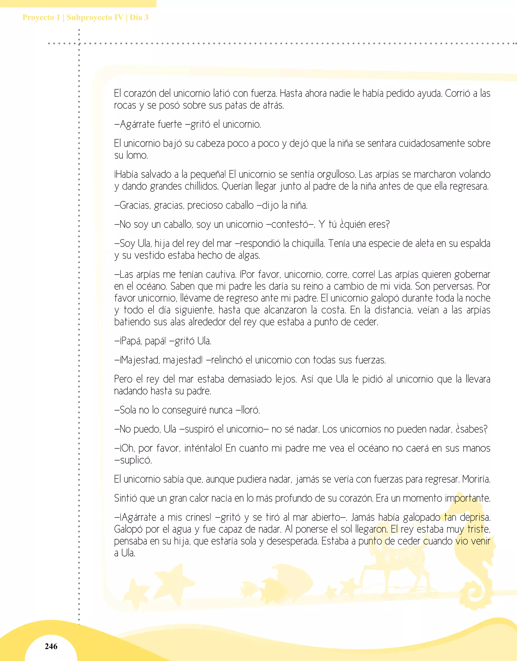 246
Proyecto 1 | Subproyecto IV | Día 3
El corazón del unicornio latió con fuerza. Hasta ahora nadie le había pedido ayuda. Corrió a las
rocas y se posó sobre sus patas de atrás.
—Agárrate fuerte —gritó el unicornio.
El unicornio bajó su cabeza poco a poco y dejó que la niña se sentara cuidadosamente sobre
su lomo.
¡Había salvado a la pequeña! El unicornio se sentía orgulloso. Las arpías se marcharon volando
y dando grandes chillidos. Querían llegar junto al padre de la niña antes de que ella regresara.
—Gracias, gracias, precioso caballo —dijo la niña.
—No soy un caballo, soy un unicornio —contestó—. Y tú ¿quién eres?
—Soy Ula, hija del rey del mar —respondió la chiquilla. Tenía una especie de aleta en su espalda
y su vestido estaba hecho de algas.
—Las arpías me tenían cautiva. ¡Por favor, unicornio, corre, corre! Las arpías quieren gobernar
en el océano. Saben que mi padre les daría su reino a cambio de mi vida. Son perversas. Por
favor unicornio, llévame de regreso ante mi padre. El unicornio galopó durante toda la noche
y todo el día siguiente, hasta que alcanzaron la costa. En la distancia, veían a las arpías
batiendo sus alas alrededor del rey que estaba a punto de ceder.
—¡Papá, papá! —gritó Ula.
—¡Majestad, majestad! —relinchó el unicornio con todas sus fuerzas.
Pero el rey del mar estaba demasiado lejos. Así que Ula le pidió al unicornio que la llevara
nadando hasta su padre.
—Sola no lo conseguiré nunca —lloró.
—No puedo, Ula —suspiró el unicornio— no sé nadar. Los unicornios no pueden nadar, ¿sabes?
—¡Oh, por favor, inténtalo! En cuanto mi padre me vea el océano no caerá en sus manos
—suplicó.
El unicornio sabía que, aunque pudiera nadar, jamás se vería con fuerzas para regresar. Moriría.
Sintió que un gran calor nacía en lo más profundo de su corazón. Era un momento importante.
—¡Agárrate a mis crines! —gritó y se tiró al mar abierto—. Jamás había galopado tan deprisa.
Galopó por el agua y fue capaz de nadar. Al ponerse el sol llegaron. El rey estaba muy triste,
pensaba en su hija, que estaría sola y desesperada. Estaba a punto de ceder cuando vio venir
a Ula.
 