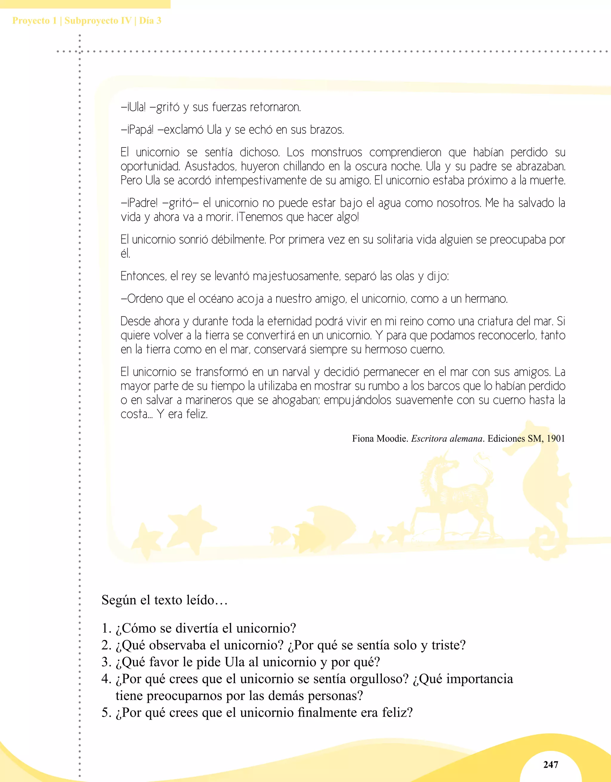 247
Proyecto 1 | Subproyecto IV | Día 3
—¡Ula! —gritó y sus fuerzas retornaron.
—¡Papá! —exclamó Ula y se echó en sus brazos.
El unicornio se sentía dichoso. Los monstruos comprendieron que habían perdido su
oportunidad. Asustados, huyeron chillando en la oscura noche. Ula y su padre se abrazaban.
Pero Ula se acordó intempestivamente de su amigo. El unicornio estaba próximo a la muerte.
—¡Padre! —gritó— el unicornio no puede estar bajo el agua como nosotros. Me ha salvado la
vida y ahora va a morir. ¡Tenemos que hacer algo!
El unicornio sonrió débilmente. Por primera vez en su solitaria vida alguien se preocupaba por
él.
Entonces, el rey se levantó majestuosamente, separó las olas y dijo:
—Ordeno que el océano acoja a nuestro amigo, el unicornio, como a un hermano.
Desde ahora y durante toda la eternidad podrá vivir en mi reino como una criatura del mar. Si
quiere volver a la tierra se convertirá en un unicornio. Y para que podamos reconocerlo, tanto
en la tierra como en el mar, conservará siempre su hermoso cuerno.
El unicornio se transformó en un narval y decidió permanecer en el mar con sus amigos. La
mayor parte de su tiempo la utilizaba en mostrar su rumbo a los barcos que lo habían perdido
o en salvar a marineros que se ahogaban; empujándolos suavemente con su cuerno hasta la
costa... Y era feliz.
Fiona Moodie. Escritora alemana. Ediciones SM, 1901
Según el texto leído…
1.	¿Cómo se divertía el unicornio?
2.	¿Qué observaba el unicornio? ¿Por qué se sentía solo y triste?
3.	¿Qué favor le pide Ula al unicornio y por qué?
4.	¿Por qué crees que el unicornio se sentía orgulloso? ¿Qué importancia
tiene preocuparnos por las demás personas?
5.	¿Por qué crees que el unicornio finalmente era feliz?
 