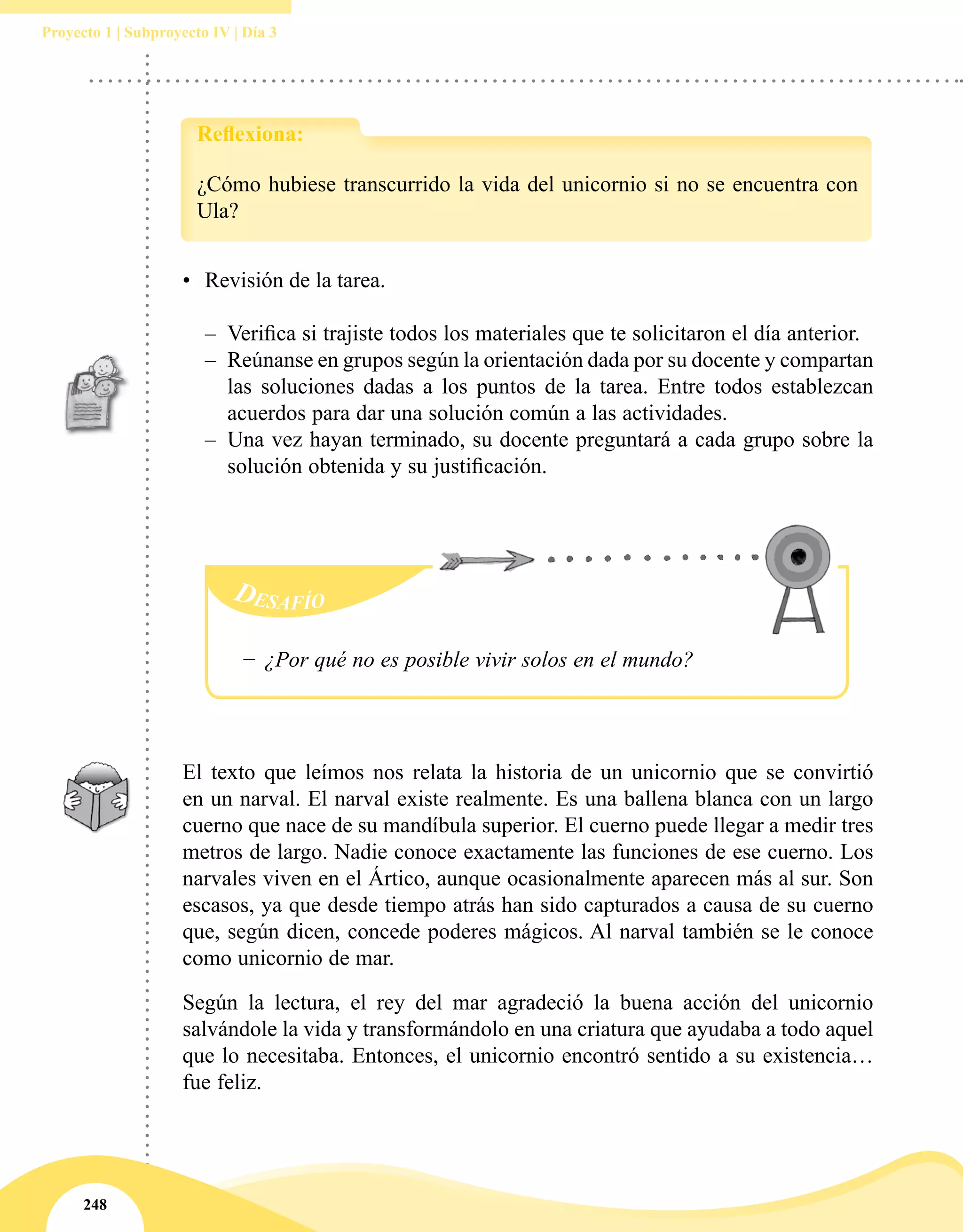 248
Proyecto 1 | Subproyecto IV | Día 3
•	 Revisión de la tarea.
–– Verifica si trajiste todos los materiales que te solicitaron el día anterior.
–– Reúnanse en grupos según la orientación dada por su docente y compartan
las soluciones dadas a los puntos de la tarea. Entre todos establezcan
acuerdos para dar una solución común a las actividades.
–– Una vez hayan terminado, su docente preguntará a cada grupo sobre la
solución obtenida y su justificación.
−− ¿Por qué no es posible vivir solos en el mundo?
El texto que leímos nos relata la historia de un unicornio que se convirtió
en un narval. El narval existe realmente. Es una ballena blanca con un largo
cuerno que nace de su mandíbula superior. El cuerno puede llegar a medir tres
metros de largo. Nadie conoce exactamente las funciones de ese cuerno. Los
narvales viven en el Ártico, aunque ocasionalmente aparecen más al sur. Son
escasos, ya que desde tiempo atrás han sido capturados a causa de su cuerno
que, según dicen, concede poderes mágicos. Al narval también se le conoce
como unicornio de mar.
Según la lectura, el rey del mar agradeció la buena acción del unicornio
salvándole la vida y transformándolo en una criatura que ayudaba a todo aquel
que lo necesitaba. Entonces, el unicornio encontró sentido a su existencia…
fue feliz.
¿Cómo hubiese transcurrido la vida del unicornio si no se encuentra con
Ula?
Reflexiona:
 