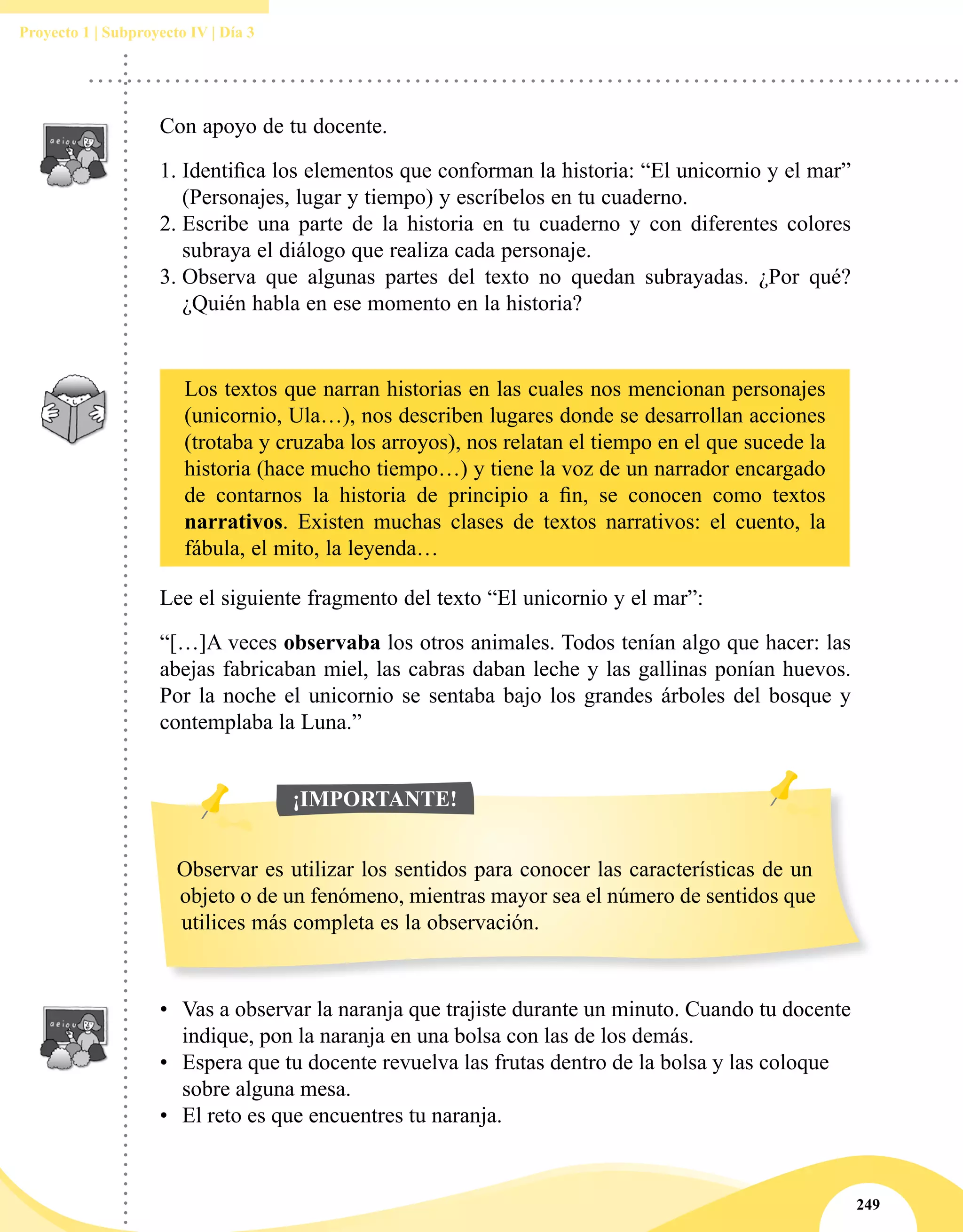 249
Proyecto 1 | Subproyecto IV | Día 3
Con apoyo de tu docente.
1.	Identifica los elementos que conforman la historia: “El unicornio y el mar”
(Personajes, lugar y tiempo) y escríbelos en tu cuaderno.
2.	Escribe una parte de la historia en tu cuaderno y con diferentes colores
subraya el diálogo que realiza cada personaje.
3.	Observa que algunas partes del texto no quedan subrayadas. ¿Por qué?
¿Quién habla en ese momento en la historia?
Los textos que narran historias en las cuales nos mencionan personajes
(unicornio, Ula…), nos describen lugares donde se desarrollan acciones
(trotaba y cruzaba los arroyos), nos relatan el tiempo en el que sucede la
historia (hace mucho tiempo…) y tiene la voz de un narrador encargado
de contarnos la historia de principio a fin, se conocen como textos
narrativos. Existen muchas clases de textos narrativos: el cuento, la
fábula, el mito, la leyenda…
Lee el siguiente fragmento del texto “El unicornio y el mar”:
“[…]A veces observaba los otros animales. Todos tenían algo que hacer: las
abejas fabricaban miel, las cabras daban leche y las gallinas ponían huevos.
Por la noche el unicornio se sentaba bajo los grandes árboles del bosque y
contemplaba la Luna.”
•	 Vas a observar la naranja que trajiste durante un minuto. Cuando tu docente
indique, pon la naranja en una bolsa con las de los demás.
•	 Espera que tu docente revuelva las frutas dentro de la bolsa y las coloque
sobre alguna mesa.
•	 El reto es que encuentres tu naranja.
Observar es utilizar los sentidos para conocer las características de un
objeto o de un fenómeno, mientras mayor sea el número de sentidos que
utilices más completa es la observación.
¡IMPORTANTE!
 