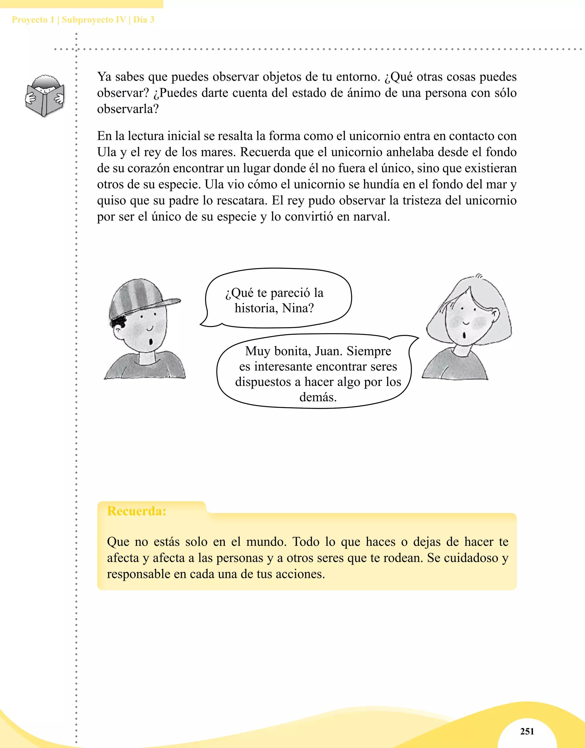 251
Proyecto 1 | Subproyecto IV | Día 3
Ya sabes que puedes observar objetos de tu entorno. ¿Qué otras cosas puedes
observar? ¿Puedes darte cuenta del estado de ánimo de una persona con sólo
observarla?
En la lectura inicial se resalta la forma como el unicornio entra en contacto con
Ula y el rey de los mares. Recuerda que el unicornio anhelaba desde el fondo
de su corazón encontrar un lugar donde él no fuera el único, sino que existieran
otros de su especie. Ula vio cómo el unicornio se hundía en el fondo del mar y
quiso que su padre lo rescatara. El rey pudo observar la tristeza del unicornio
por ser el único de su especie y lo convirtió en narval.
¿Qué te pareció la
historia, Nina?
Muy bonita, Juan. Siempre
es interesante encontrar seres
dispuestos a hacer algo por los
demás.
Que no estás solo en el mundo. Todo lo que haces o dejas de hacer te
afecta y afecta a las personas y a otros seres que te rodean. Se cuidadoso y
responsable en cada una de tus acciones.
Recuerda:
 