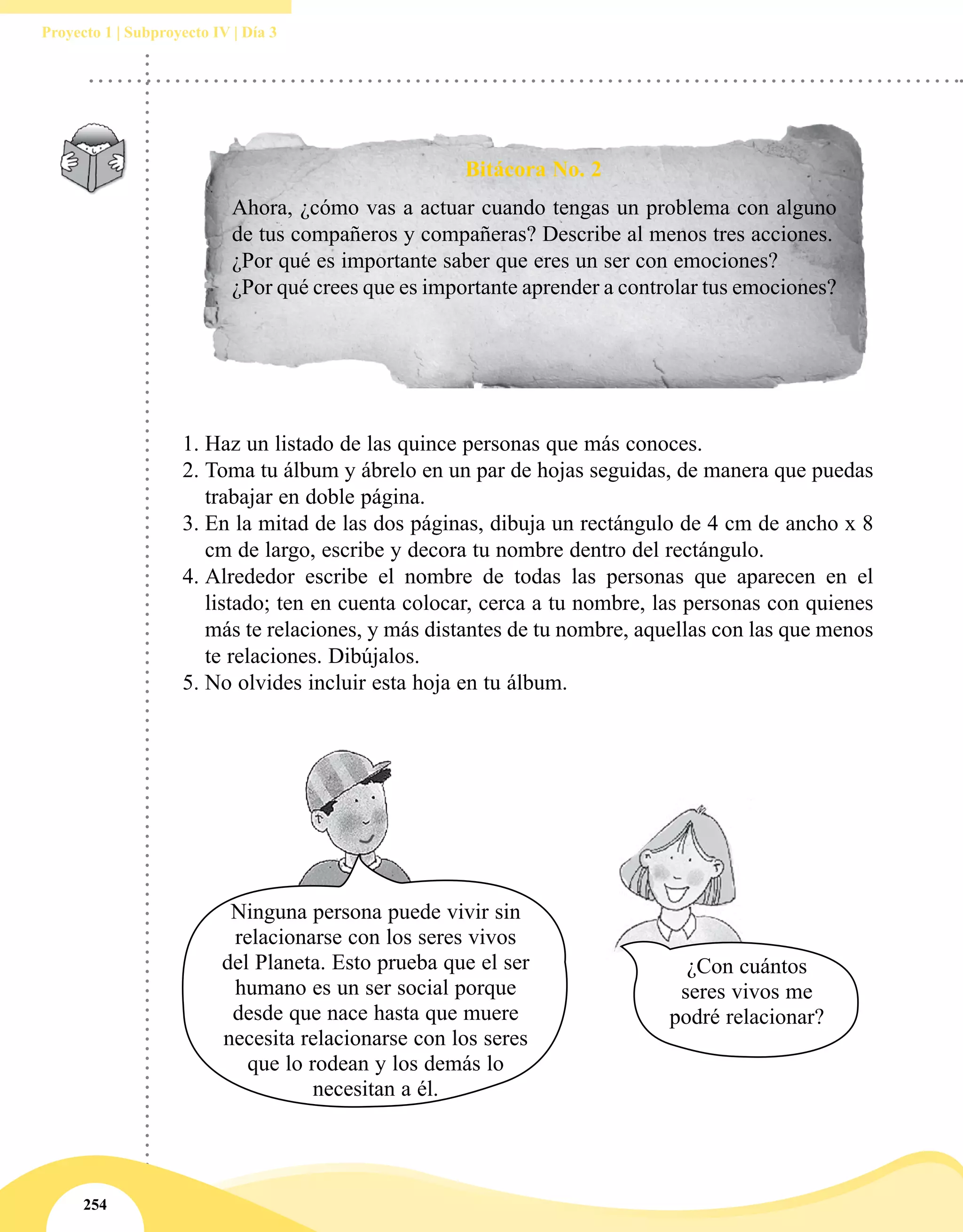 254
Proyecto 1 | Subproyecto IV | Día 3
1.	Haz un listado de las quince personas que más conoces.
2.	Toma tu álbum y ábrelo en un par de hojas seguidas, de manera que puedas
trabajar en doble página.
3.	En la mitad de las dos páginas, dibuja un rectángulo de 4 cm de ancho x 8
cm de largo, escribe y decora tu nombre dentro del rectángulo.
4.	Alrededor escribe el nombre de todas las personas que aparecen en el
listado; ten en cuenta colocar, cerca a tu nombre, las personas con quienes
más te relaciones, y más distantes de tu nombre, aquellas con las que menos
te relaciones. Dibújalos.
5.	No olvides incluir esta hoja en tu álbum.
Bitácora No. 2
Ahora, ¿cómo vas a actuar cuando tengas un problema con alguno
de tus compañeros y compañeras? Describe al menos tres acciones.
¿Por qué es importante saber que eres un ser con emociones?
¿Por qué crees que es importante aprender a controlar tus emociones?
¿Con cuántos
seres vivos me
podré relacionar?
Ninguna persona puede vivir sin
relacionarse con los seres vivos
del Planeta. Esto prueba que el ser
humano es un ser social porque
desde que nace hasta que muere
necesita relacionarse con los seres
que lo rodean y los demás lo
necesitan a él.
 