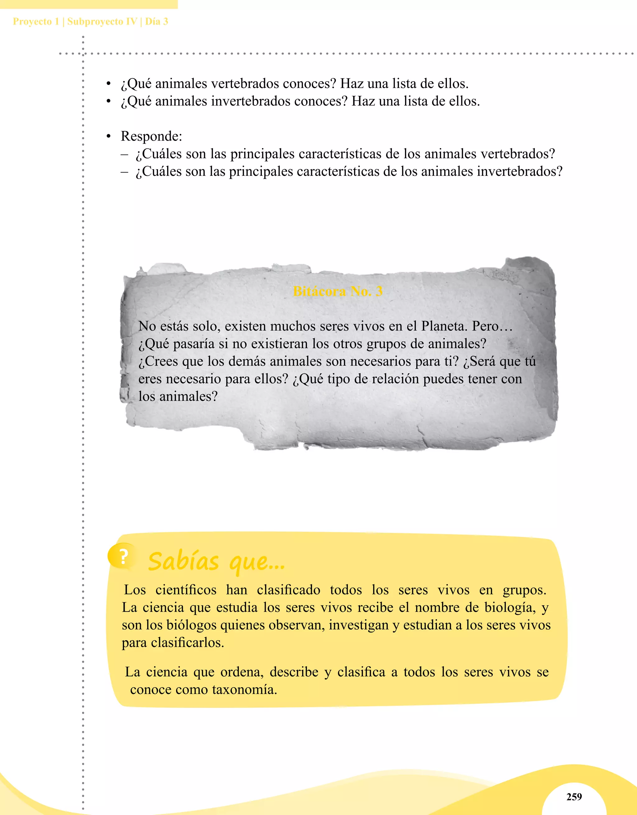 259
Proyecto 1 | Subproyecto IV | Día 3
•	 ¿Qué animales vertebrados conoces? Haz una lista de ellos.
•	 ¿Qué animales invertebrados conoces? Haz una lista de ellos.
•	 Responde:
–– ¿Cuáles son las principales características de los animales vertebrados?
–– ¿Cuáles son las principales características de los animales invertebrados?
Bitácora No. 3
No estás solo, existen muchos seres vivos en el Planeta. Pero…
¿Qué pasaría si no existieran los otros grupos de animales?
¿Crees que los demás animales son necesarios para ti? ¿Será que tú
eres necesario para ellos? ¿Qué tipo de relación puedes tener con
los animales?
Los científicos han clasificado todos los seres vivos en grupos.
La ciencia que estudia los seres vivos recibe el nombre de biología, y
son los biólogos quienes observan, investigan y estudian a los seres vivos
para clasificarlos.
La ciencia que ordena, describe y clasifica a todos los seres vivos se
conoce como taxonomía.
 